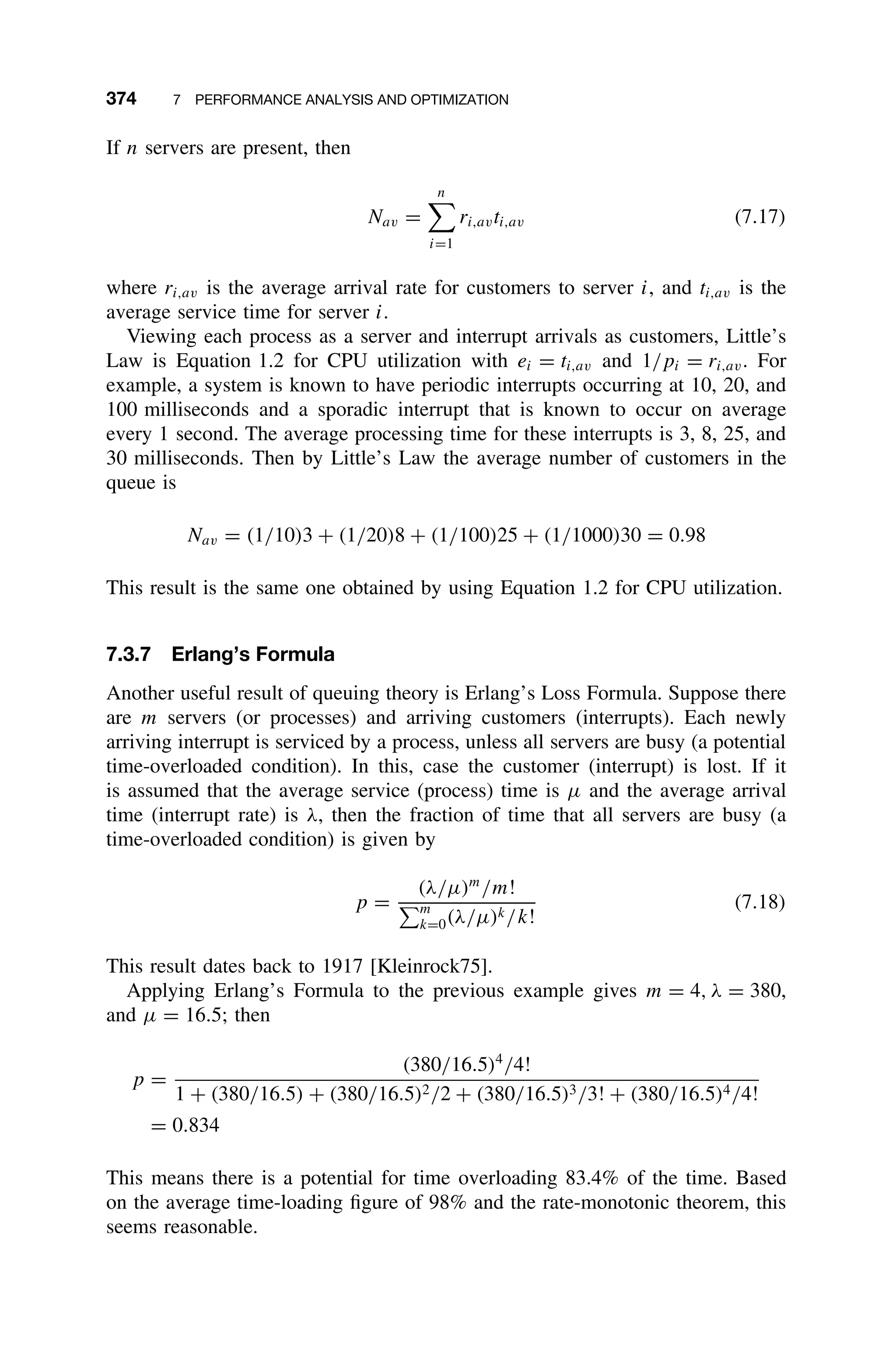 374 7 PERFORMANCE ANALYSIS AND OPTIMIZATION
If n servers are present, then
Nav =
n

i=1
ri,avti,av (7.17)
where ri,av is the average arrival rate for customers to server i, and ti,av is the
average service time for server i.
Viewing each process as a server and interrupt arrivals as customers, Little’s
Law is Equation 1.2 for CPU utilization with ei = ti,av and 1/pi = ri,av. For
example, a system is known to have periodic interrupts occurring at 10, 20, and
100 milliseconds and a sporadic interrupt that is known to occur on average
every 1 second. The average processing time for these interrupts is 3, 8, 25, and
30 milliseconds. Then by Little’s Law the average number of customers in the
queue is
Nav = (1/10)3 + (1/20)8 + (1/100)25 + (1/1000)30 = 0.98
This result is the same one obtained by using Equation 1.2 for CPU utilization.
7.3.7 Erlang’s Formula
Another useful result of queuing theory is Erlang’s Loss Formula. Suppose there
are m servers (or processes) and arriving customers (interrupts). Each newly
arriving interrupt is serviced by a process, unless all servers are busy (a potential
time-overloaded condition). In this, case the customer (interrupt) is lost. If it
is assumed that the average service (process) time is µ and the average arrival
time (interrupt rate) is λ, then the fraction of time that all servers are busy (a
time-overloaded condition) is given by
p =
(λ/µ)m
/m!
m
k=0(λ/µ)k/k!
(7.18)
This result dates back to 1917 [Kleinrock75].
Applying Erlang’s Formula to the previous example gives m = 4, λ = 380,
and µ = 16.5; then
p =
(380/16.5)4
/4!
1 + (380/16.5) + (380/16.5)2/2 + (380/16.5)3/3! + (380/16.5)4/4!
= 0.834
This means there is a potential for time overloading 83.4% of the time. Based
on the average time-loading ﬁgure of 98% and the rate-monotonic theorem, this
seems reasonable.
 