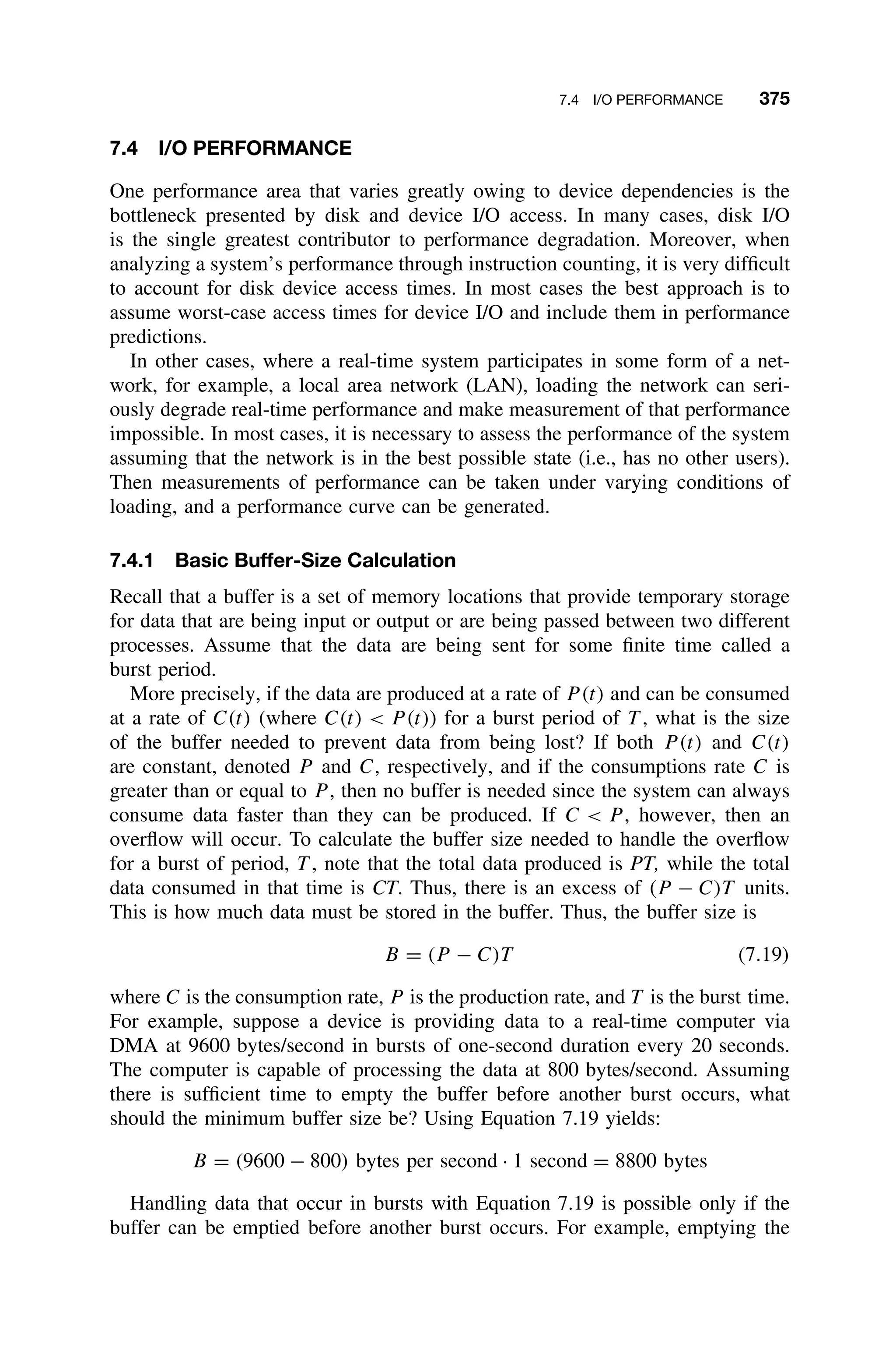 7.4 I/O PERFORMANCE 375
7.4 I/O PERFORMANCE
One performance area that varies greatly owing to device dependencies is the
bottleneck presented by disk and device I/O access. In many cases, disk I/O
is the single greatest contributor to performance degradation. Moreover, when
analyzing a system’s performance through instruction counting, it is very difﬁcult
to account for disk device access times. In most cases the best approach is to
assume worst-case access times for device I/O and include them in performance
predictions.
In other cases, where a real-time system participates in some form of a net-
work, for example, a local area network (LAN), loading the network can seri-
ously degrade real-time performance and make measurement of that performance
impossible. In most cases, it is necessary to assess the performance of the system
assuming that the network is in the best possible state (i.e., has no other users).
Then measurements of performance can be taken under varying conditions of
loading, and a performance curve can be generated.
7.4.1 Basic Buffer-Size Calculation
Recall that a buffer is a set of memory locations that provide temporary storage
for data that are being input or output or are being passed between two different
processes. Assume that the data are being sent for some ﬁnite time called a
burst period.
More precisely, if the data are produced at a rate of P (t) and can be consumed
at a rate of C(t) (where C(t)  P (t)) for a burst period of T , what is the size
of the buffer needed to prevent data from being lost? If both P (t) and C(t)
are constant, denoted P and C, respectively, and if the consumptions rate C is
greater than or equal to P , then no buffer is needed since the system can always
consume data faster than they can be produced. If C  P , however, then an
overﬂow will occur. To calculate the buffer size needed to handle the overﬂow
for a burst of period, T , note that the total data produced is PT, while the total
data consumed in that time is CT. Thus, there is an excess of (P − C)T units.
This is how much data must be stored in the buffer. Thus, the buffer size is
B = (P − C)T (7.19)
where C is the consumption rate, P is the production rate, and T is the burst time.
For example, suppose a device is providing data to a real-time computer via
DMA at 9600 bytes/second in bursts of one-second duration every 20 seconds.
The computer is capable of processing the data at 800 bytes/second. Assuming
there is sufﬁcient time to empty the buffer before another burst occurs, what
should the minimum buffer size be? Using Equation 7.19 yields:
B = (9600 − 800) bytes per second · 1 second = 8800 bytes
Handling data that occur in bursts with Equation 7.19 is possible only if the
buffer can be emptied before another burst occurs. For example, emptying the
 