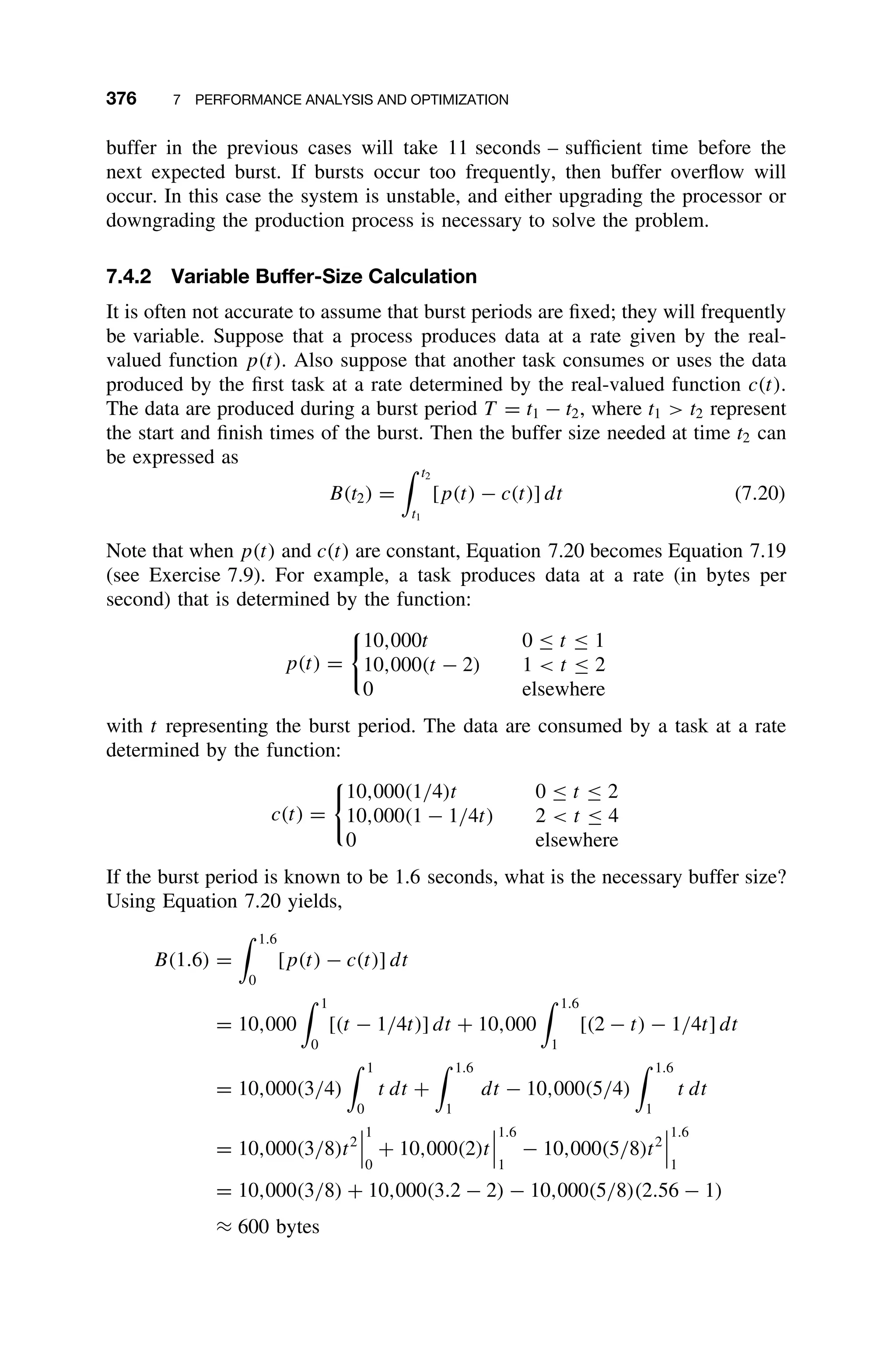 376 7 PERFORMANCE ANALYSIS AND OPTIMIZATION
buffer in the previous cases will take 11 seconds – sufﬁcient time before the
next expected burst. If bursts occur too frequently, then buffer overﬂow will
occur. In this case the system is unstable, and either upgrading the processor or
downgrading the production process is necessary to solve the problem.
7.4.2 Variable Buffer-Size Calculation
It is often not accurate to assume that burst periods are ﬁxed; they will frequently
be variable. Suppose that a process produces data at a rate given by the real-
valued function p(t). Also suppose that another task consumes or uses the data
produced by the ﬁrst task at a rate determined by the real-valued function c(t).
The data are produced during a burst period T = t1 − t2, where t1  t2 represent
the start and ﬁnish times of the burst. Then the buffer size needed at time t2 can
be expressed as
B(t2) =
 t2
t1
[p(t) − c(t)] dt (7.20)
Note that when p(t) and c(t) are constant, Equation 7.20 becomes Equation 7.19
(see Exercise 7.9). For example, a task produces data at a rate (in bytes per
second) that is determined by the function:
p(t) =

10,000t 0 ≤ t ≤ 1
10,000(t − 2) 1  t ≤ 2
0 elsewhere
with t representing the burst period. The data are consumed by a task at a rate
determined by the function:
c(t) =

10,000(1/4)t 0 ≤ t ≤ 2
10,000(1 − 1/4t) 2  t ≤ 4
0 elsewhere
If the burst period is known to be 1.6 seconds, what is the necessary buffer size?
Using Equation 7.20 yields,
B(1.6) =
 1.6
0
[p(t) − c(t)] dt
= 10,000
 1
0
[(t − 1/4t)] dt + 10,000
 1.6
1
[(2 − t) − 1/4t] dt
= 10,000(3/4)
 1
0
t dt +
 1.6
1
dt − 10,000(5/4)
 1.6
1
t dt
= 10,000(3/8)t2



1
0
+ 10,000(2)t



1.6
1
− 10,000(5/8)t2



1.6
1
= 10,000(3/8) + 10,000(3.2 − 2) − 10,000(5/8)(2.56 − 1)
≈ 600 bytes
 