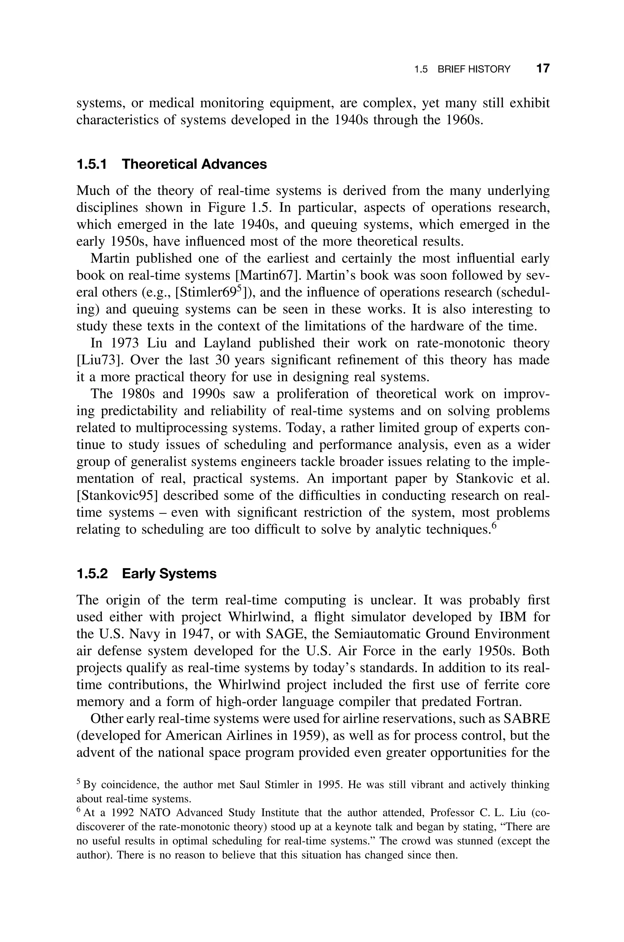 1.5 BRIEF HISTORY 17
systems, or medical monitoring equipment, are complex, yet many still exhibit
characteristics of systems developed in the 1940s through the 1960s.
1.5.1 Theoretical Advances
Much of the theory of real-time systems is derived from the many underlying
disciplines shown in Figure 1.5. In particular, aspects of operations research,
which emerged in the late 1940s, and queuing systems, which emerged in the
early 1950s, have inﬂuenced most of the more theoretical results.
Martin published one of the earliest and certainly the most inﬂuential early
book on real-time systems [Martin67]. Martin’s book was soon followed by sev-
eral others (e.g., [Stimler695
]), and the inﬂuence of operations research (schedul-
ing) and queuing systems can be seen in these works. It is also interesting to
study these texts in the context of the limitations of the hardware of the time.
In 1973 Liu and Layland published their work on rate-monotonic theory
[Liu73]. Over the last 30 years signiﬁcant reﬁnement of this theory has made
it a more practical theory for use in designing real systems.
The 1980s and 1990s saw a proliferation of theoretical work on improv-
ing predictability and reliability of real-time systems and on solving problems
related to multiprocessing systems. Today, a rather limited group of experts con-
tinue to study issues of scheduling and performance analysis, even as a wider
group of generalist systems engineers tackle broader issues relating to the imple-
mentation of real, practical systems. An important paper by Stankovic et al.
[Stankovic95] described some of the difﬁculties in conducting research on real-
time systems – even with signiﬁcant restriction of the system, most problems
relating to scheduling are too difﬁcult to solve by analytic techniques.6
1.5.2 Early Systems
The origin of the term real-time computing is unclear. It was probably ﬁrst
used either with project Whirlwind, a ﬂight simulator developed by IBM for
the U.S. Navy in 1947, or with SAGE, the Semiautomatic Ground Environment
air defense system developed for the U.S. Air Force in the early 1950s. Both
projects qualify as real-time systems by today’s standards. In addition to its real-
time contributions, the Whirlwind project included the ﬁrst use of ferrite core
memory and a form of high-order language compiler that predated Fortran.
Other early real-time systems were used for airline reservations, such as SABRE
(developed for American Airlines in 1959), as well as for process control, but the
advent of the national space program provided even greater opportunities for the
5
By coincidence, the author met Saul Stimler in 1995. He was still vibrant and actively thinking
about real-time systems.
6
At a 1992 NATO Advanced Study Institute that the author attended, Professor C. L. Liu (co-
discoverer of the rate-monotonic theory) stood up at a keynote talk and began by stating, “There are
no useful results in optimal scheduling for real-time systems.” The crowd was stunned (except the
author). There is no reason to believe that this situation has changed since then.
 