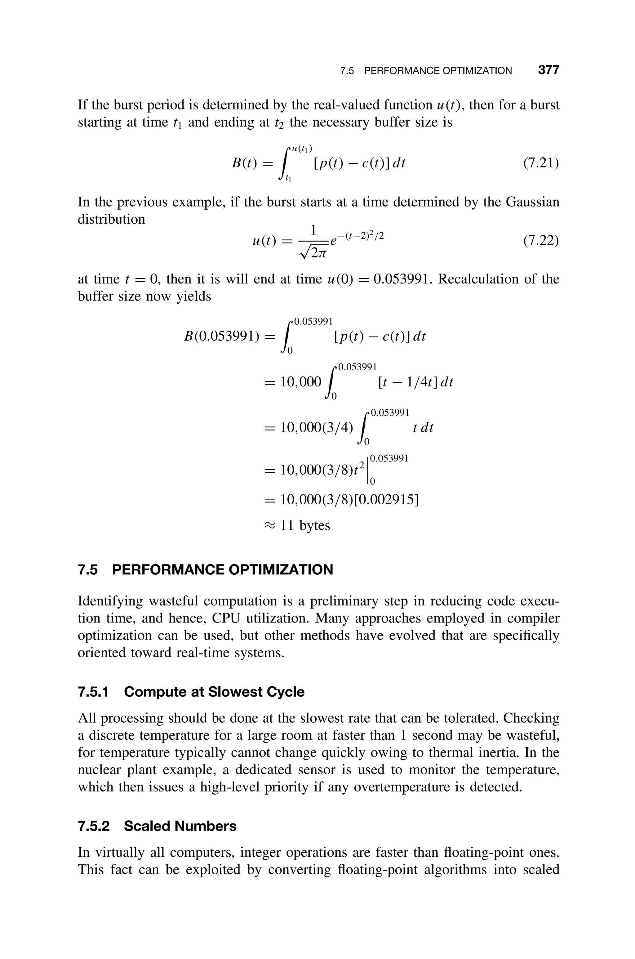 7.5 PERFORMANCE OPTIMIZATION 377
If the burst period is determined by the real-valued function u(t), then for a burst
starting at time t1 and ending at t2 the necessary buffer size is
B(t) =
 u(t1)
t1
[p(t) − c(t)] dt (7.21)
In the previous example, if the burst starts at a time determined by the Gaussian
distribution
u(t) =
1
√
2π
e−(t−2)2
/2
(7.22)
at time t = 0, then it is will end at time u(0) = 0.053991. Recalculation of the
buffer size now yields
B(0.053991) =
 0.053991
0
[p(t) − c(t)] dt
= 10,000
 0.053991
0
[t − 1/4t] dt
= 10,000(3/4)
 0.053991
0
t dt
= 10,000(3/8)t2



0.053991
0
= 10,000(3/8)[0.002915]
≈ 11 bytes
7.5 PERFORMANCE OPTIMIZATION
Identifying wasteful computation is a preliminary step in reducing code execu-
tion time, and hence, CPU utilization. Many approaches employed in compiler
optimization can be used, but other methods have evolved that are speciﬁcally
oriented toward real-time systems.
7.5.1 Compute at Slowest Cycle
All processing should be done at the slowest rate that can be tolerated. Checking
a discrete temperature for a large room at faster than 1 second may be wasteful,
for temperature typically cannot change quickly owing to thermal inertia. In the
nuclear plant example, a dedicated sensor is used to monitor the temperature,
which then issues a high-level priority if any overtemperature is detected.
7.5.2 Scaled Numbers
In virtually all computers, integer operations are faster than ﬂoating-point ones.
This fact can be exploited by converting ﬂoating-point algorithms into scaled
 