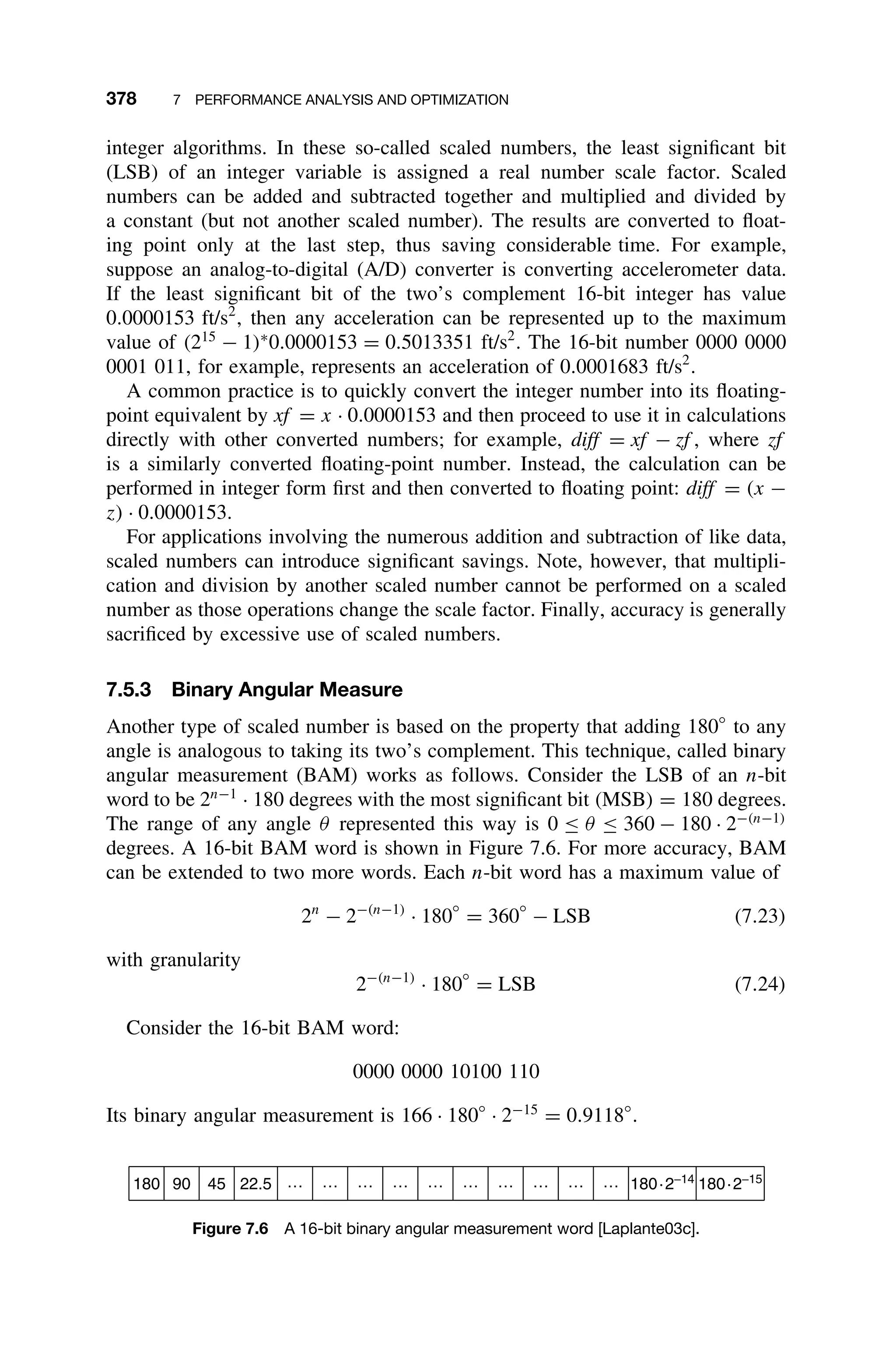 378 7 PERFORMANCE ANALYSIS AND OPTIMIZATION
integer algorithms. In these so-called scaled numbers, the least signiﬁcant bit
(LSB) of an integer variable is assigned a real number scale factor. Scaled
numbers can be added and subtracted together and multiplied and divided by
a constant (but not another scaled number). The results are converted to ﬂoat-
ing point only at the last step, thus saving considerable time. For example,
suppose an analog-to-digital (A/D) converter is converting accelerometer data.
If the least signiﬁcant bit of the two’s complement 16-bit integer has value
0.0000153 ft/s2
, then any acceleration can be represented up to the maximum
value of (215
− 1)∗
0.0000153 = 0.5013351 ft/s2
. The 16-bit number 0000 0000
0001 011, for example, represents an acceleration of 0.0001683 ft/s2
.
A common practice is to quickly convert the integer number into its ﬂoating-
point equivalent by xf = x · 0.0000153 and then proceed to use it in calculations
directly with other converted numbers; for example, diff = xf − zf , where zf
is a similarly converted ﬂoating-point number. Instead, the calculation can be
performed in integer form ﬁrst and then converted to ﬂoating point: diff = (x −
z) · 0.0000153.
For applications involving the numerous addition and subtraction of like data,
scaled numbers can introduce signiﬁcant savings. Note, however, that multipli-
cation and division by another scaled number cannot be performed on a scaled
number as those operations change the scale factor. Finally, accuracy is generally
sacriﬁced by excessive use of scaled numbers.
7.5.3 Binary Angular Measure
Another type of scaled number is based on the property that adding 180◦
to any
angle is analogous to taking its two’s complement. This technique, called binary
angular measurement (BAM) works as follows. Consider the LSB of an n-bit
word to be 2n−1
· 180 degrees with the most signiﬁcant bit (MSB) = 180 degrees.
The range of any angle θ represented this way is 0 ≤ θ ≤ 360 − 180 · 2−(n−1)
degrees. A 16-bit BAM word is shown in Figure 7.6. For more accuracy, BAM
can be extended to two more words. Each n-bit word has a maximum value of
2n
− 2−(n−1)
· 180
◦
= 360
◦
− LSB (7.23)
with granularity
2−(n−1)
· 180
◦
= LSB (7.24)
Consider the 16-bit BAM word:
0000 0000 10100 110
Its binary angular measurement is 166 · 180◦
· 2−15
= 0.9118◦
.
180 90 45 22.5 180·2−14
180·2−15
… … … … … … … … … …
Figure 7.6 A 16-bit binary angular measurement word [Laplante03c].
 