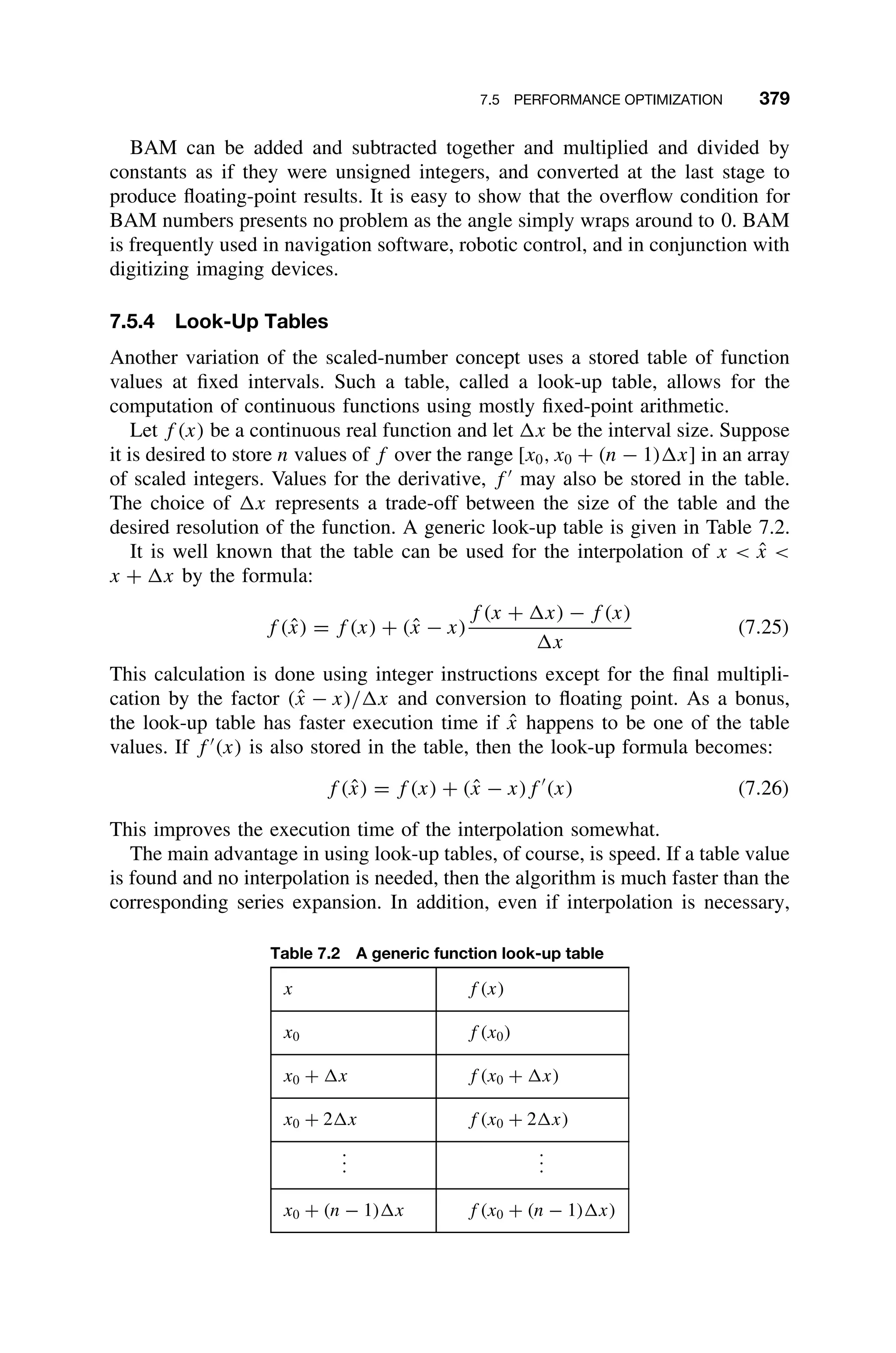 7.5 PERFORMANCE OPTIMIZATION 379
BAM can be added and subtracted together and multiplied and divided by
constants as if they were unsigned integers, and converted at the last stage to
produce ﬂoating-point results. It is easy to show that the overﬂow condition for
BAM numbers presents no problem as the angle simply wraps around to 0. BAM
is frequently used in navigation software, robotic control, and in conjunction with
digitizing imaging devices.
7.5.4 Look-Up Tables
Another variation of the scaled-number concept uses a stored table of function
values at ﬁxed intervals. Such a table, called a look-up table, allows for the
computation of continuous functions using mostly ﬁxed-point arithmetic.
Let f (x) be a continuous real function and let x be the interval size. Suppose
it is desired to store n values of f over the range [x0, x0 + (n − 1) x] in an array
of scaled integers. Values for the derivative, f 
may also be stored in the table.
The choice of x represents a trade-off between the size of the table and the
desired resolution of the function. A generic look-up table is given in Table 7.2.
It is well known that the table can be used for the interpolation of x  x̂ 
x + x by the formula:
f (x̂) = f (x) + (x̂ − x)
f (x + x) − f (x)
x
(7.25)
This calculation is done using integer instructions except for the ﬁnal multipli-
cation by the factor (x̂ − x)/ x and conversion to ﬂoating point. As a bonus,
the look-up table has faster execution time if x̂ happens to be one of the table
values. If f 
(x) is also stored in the table, then the look-up formula becomes:
f (x̂) = f (x) + (x̂ − x)f 
(x) (7.26)
This improves the execution time of the interpolation somewhat.
The main advantage in using look-up tables, of course, is speed. If a table value
is found and no interpolation is needed, then the algorithm is much faster than the
corresponding series expansion. In addition, even if interpolation is necessary,
Table 7.2 A generic function look-up table
x f (x)
x0 f (x0)
x0 + x f (x0 + x)
x0 + 2 x f (x0 + 2 x)
.
.
.
.
.
.
x0 + (n − 1) x f (x0 + (n − 1) x)
 