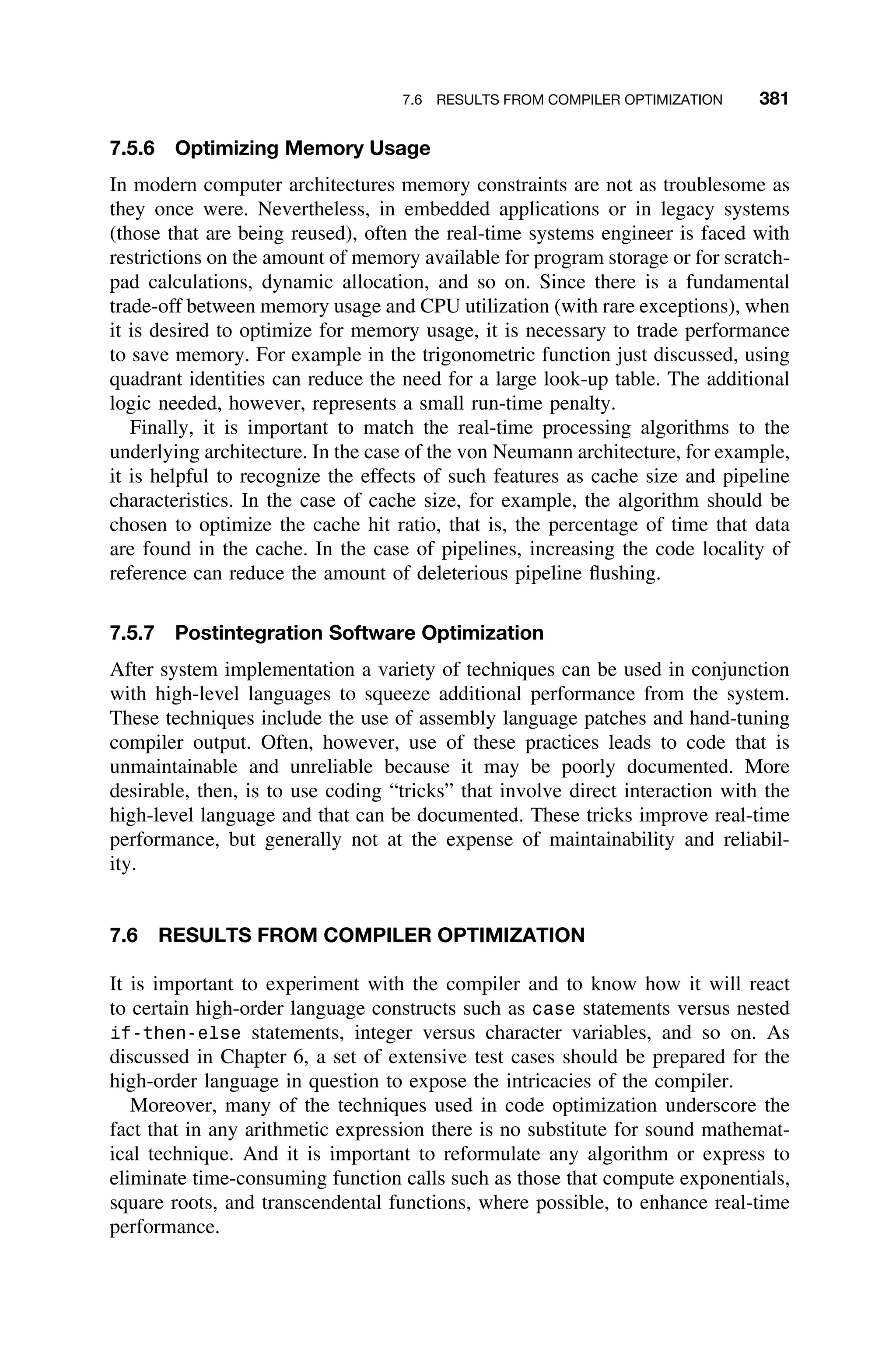 7.6 RESULTS FROM COMPILER OPTIMIZATION 381
7.5.6 Optimizing Memory Usage
In modern computer architectures memory constraints are not as troublesome as
they once were. Nevertheless, in embedded applications or in legacy systems
(those that are being reused), often the real-time systems engineer is faced with
restrictions on the amount of memory available for program storage or for scratch-
pad calculations, dynamic allocation, and so on. Since there is a fundamental
trade-off between memory usage and CPU utilization (with rare exceptions), when
it is desired to optimize for memory usage, it is necessary to trade performance
to save memory. For example in the trigonometric function just discussed, using
quadrant identities can reduce the need for a large look-up table. The additional
logic needed, however, represents a small run-time penalty.
Finally, it is important to match the real-time processing algorithms to the
underlying architecture. In the case of the von Neumann architecture, for example,
it is helpful to recognize the effects of such features as cache size and pipeline
characteristics. In the case of cache size, for example, the algorithm should be
chosen to optimize the cache hit ratio, that is, the percentage of time that data
are found in the cache. In the case of pipelines, increasing the code locality of
reference can reduce the amount of deleterious pipeline ﬂushing.
7.5.7 Postintegration Software Optimization
After system implementation a variety of techniques can be used in conjunction
with high-level languages to squeeze additional performance from the system.
These techniques include the use of assembly language patches and hand-tuning
compiler output. Often, however, use of these practices leads to code that is
unmaintainable and unreliable because it may be poorly documented. More
desirable, then, is to use coding “tricks” that involve direct interaction with the
high-level language and that can be documented. These tricks improve real-time
performance, but generally not at the expense of maintainability and reliabil-
ity.
7.6 RESULTS FROM COMPILER OPTIMIZATION
It is important to experiment with the compiler and to know how it will react
to certain high-order language constructs such as case statements versus nested
if-then-else statements, integer versus character variables, and so on. As
discussed in Chapter 6, a set of extensive test cases should be prepared for the
high-order language in question to expose the intricacies of the compiler.
Moreover, many of the techniques used in code optimization underscore the
fact that in any arithmetic expression there is no substitute for sound mathemat-
ical technique. And it is important to reformulate any algorithm or express to
eliminate time-consuming function calls such as those that compute exponentials,
square roots, and transcendental functions, where possible, to enhance real-time
performance.
 