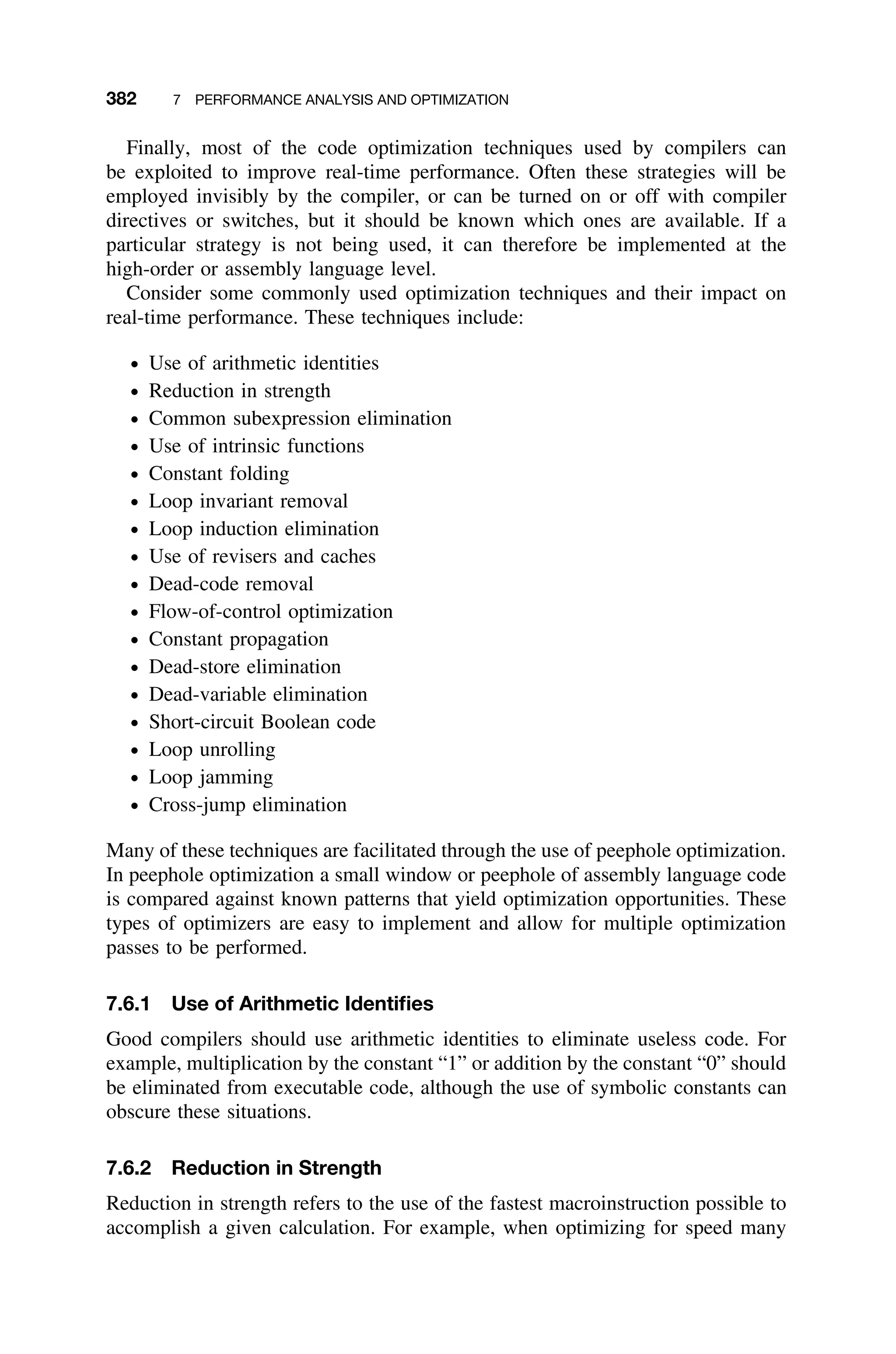 382 7 PERFORMANCE ANALYSIS AND OPTIMIZATION
Finally, most of the code optimization techniques used by compilers can
be exploited to improve real-time performance. Often these strategies will be
employed invisibly by the compiler, or can be turned on or off with compiler
directives or switches, but it should be known which ones are available. If a
particular strategy is not being used, it can therefore be implemented at the
high-order or assembly language level.
Consider some commonly used optimization techniques and their impact on
real-time performance. These techniques include:
ž Use of arithmetic identities
ž Reduction in strength
ž Common subexpression elimination
ž Use of intrinsic functions
ž Constant folding
ž Loop invariant removal
ž Loop induction elimination
ž Use of revisers and caches
ž Dead-code removal
ž Flow-of-control optimization
ž Constant propagation
ž Dead-store elimination
ž Dead-variable elimination
ž Short-circuit Boolean code
ž Loop unrolling
ž Loop jamming
ž Cross-jump elimination
Many of these techniques are facilitated through the use of peephole optimization.
In peephole optimization a small window or peephole of assembly language code
is compared against known patterns that yield optimization opportunities. These
types of optimizers are easy to implement and allow for multiple optimization
passes to be performed.
7.6.1 Use of Arithmetic Identiﬁes
Good compilers should use arithmetic identities to eliminate useless code. For
example, multiplication by the constant “1” or addition by the constant “0” should
be eliminated from executable code, although the use of symbolic constants can
obscure these situations.
7.6.2 Reduction in Strength
Reduction in strength refers to the use of the fastest macroinstruction possible to
accomplish a given calculation. For example, when optimizing for speed many
 