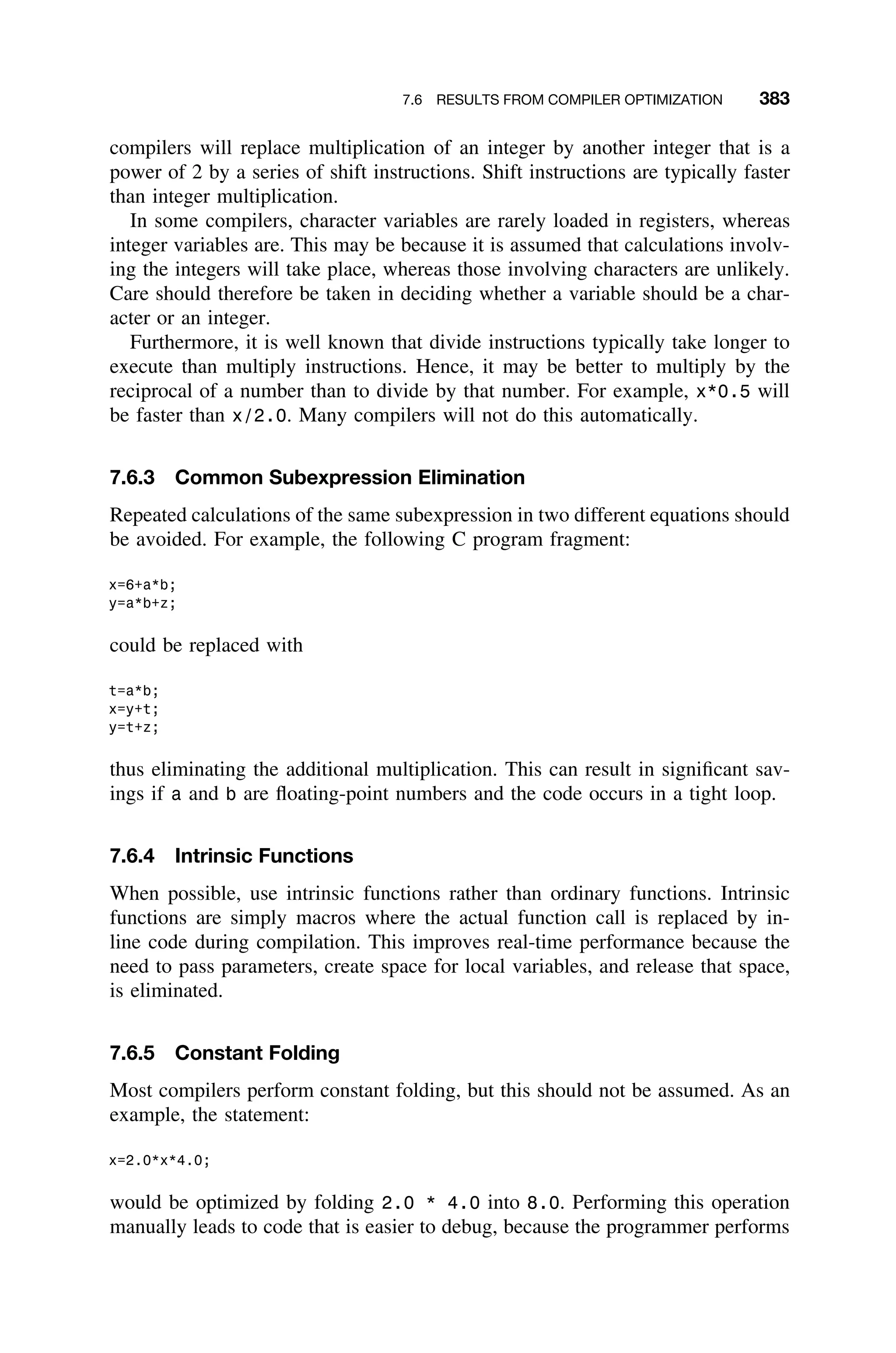 7.6 RESULTS FROM COMPILER OPTIMIZATION 383
compilers will replace multiplication of an integer by another integer that is a
power of 2 by a series of shift instructions. Shift instructions are typically faster
than integer multiplication.
In some compilers, character variables are rarely loaded in registers, whereas
integer variables are. This may be because it is assumed that calculations involv-
ing the integers will take place, whereas those involving characters are unlikely.
Care should therefore be taken in deciding whether a variable should be a char-
acter or an integer.
Furthermore, it is well known that divide instructions typically take longer to
execute than multiply instructions. Hence, it may be better to multiply by the
reciprocal of a number than to divide by that number. For example, x*0.5 will
be faster than x/2.0. Many compilers will not do this automatically.
7.6.3 Common Subexpression Elimination
Repeated calculations of the same subexpression in two different equations should
be avoided. For example, the following C program fragment:
x=6+a*b;
y=a*b+z;
could be replaced with
t=a*b;
x=y+t;
y=t+z;
thus eliminating the additional multiplication. This can result in signiﬁcant sav-
ings if a and b are ﬂoating-point numbers and the code occurs in a tight loop.
7.6.4 Intrinsic Functions
When possible, use intrinsic functions rather than ordinary functions. Intrinsic
functions are simply macros where the actual function call is replaced by in-
line code during compilation. This improves real-time performance because the
need to pass parameters, create space for local variables, and release that space,
is eliminated.
7.6.5 Constant Folding
Most compilers perform constant folding, but this should not be assumed. As an
example, the statement:
x=2.0*x*4.0;
would be optimized by folding 2.0 * 4.0 into 8.0. Performing this operation
manually leads to code that is easier to debug, because the programmer performs
 