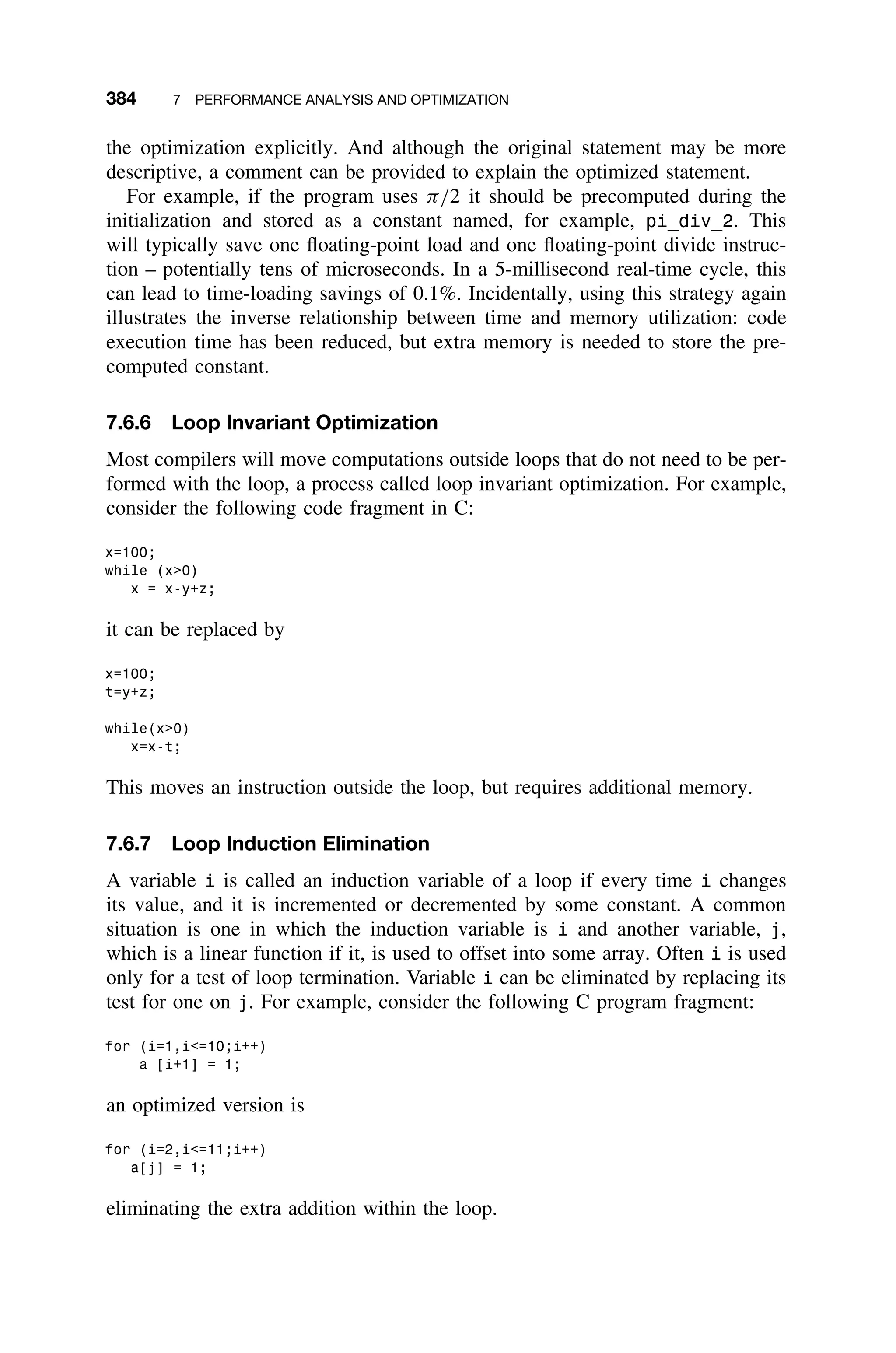 384 7 PERFORMANCE ANALYSIS AND OPTIMIZATION
the optimization explicitly. And although the original statement may be more
descriptive, a comment can be provided to explain the optimized statement.
For example, if the program uses π/2 it should be precomputed during the
initialization and stored as a constant named, for example, pi_div_2. This
will typically save one ﬂoating-point load and one ﬂoating-point divide instruc-
tion – potentially tens of microseconds. In a 5-millisecond real-time cycle, this
can lead to time-loading savings of 0.1%. Incidentally, using this strategy again
illustrates the inverse relationship between time and memory utilization: code
execution time has been reduced, but extra memory is needed to store the pre-
computed constant.
7.6.6 Loop Invariant Optimization
Most compilers will move computations outside loops that do not need to be per-
formed with the loop, a process called loop invariant optimization. For example,
consider the following code fragment in C:
x=100;
while (x0)
x = x-y+z;
it can be replaced by
x=100;
t=y+z;
while(x0)
x=x-t;
This moves an instruction outside the loop, but requires additional memory.
7.6.7 Loop Induction Elimination
A variable i is called an induction variable of a loop if every time i changes
its value, and it is incremented or decremented by some constant. A common
situation is one in which the induction variable is i and another variable, j,
which is a linear function if it, is used to offset into some array. Often i is used
only for a test of loop termination. Variable i can be eliminated by replacing its
test for one on j. For example, consider the following C program fragment:
for (i=1,i=10;i++)
a [i+1] = 1;
an optimized version is
for (i=2,i=11;i++)
a[j] = 1;
eliminating the extra addition within the loop.
 