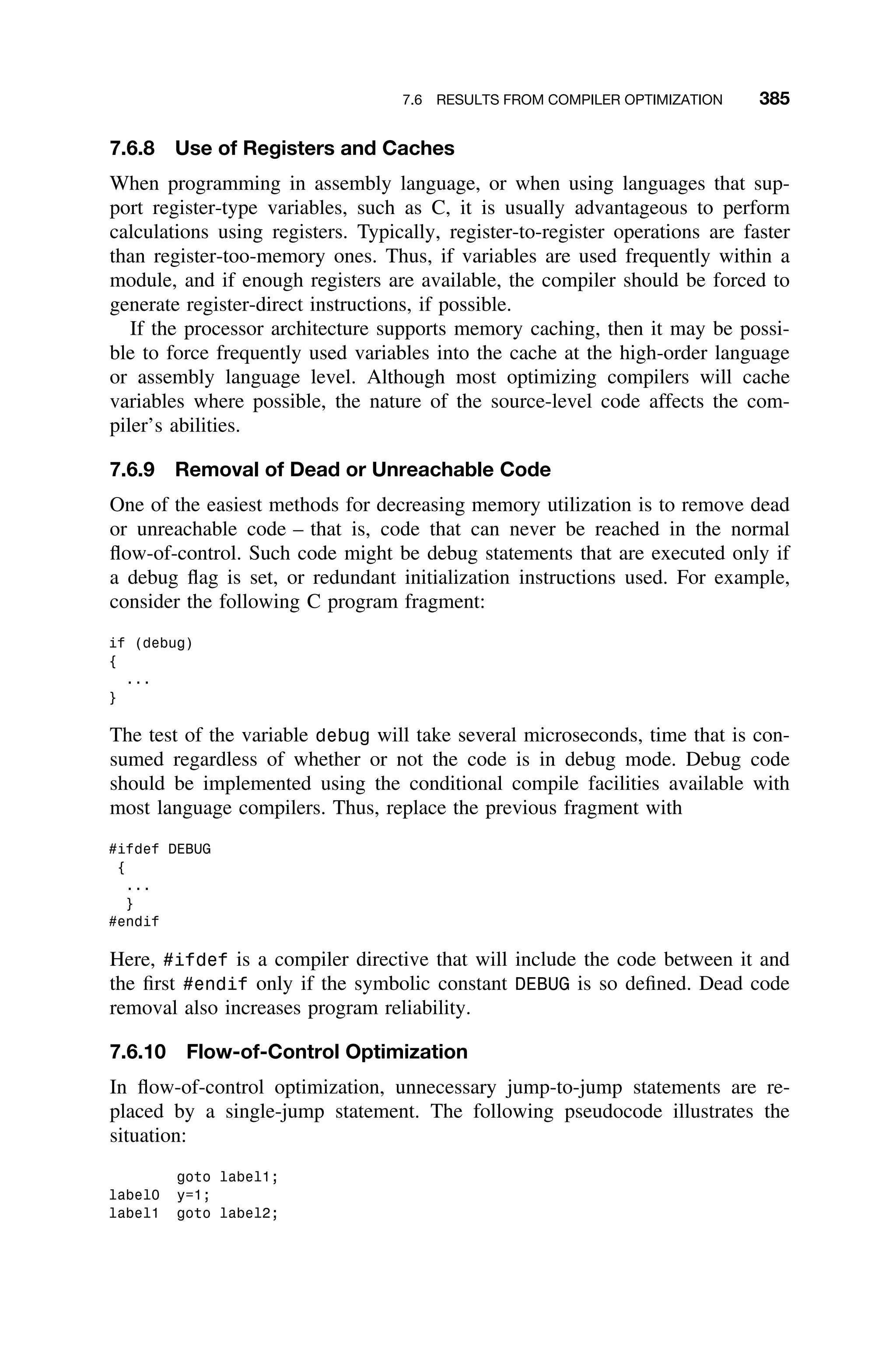 7.6 RESULTS FROM COMPILER OPTIMIZATION 385
7.6.8 Use of Registers and Caches
When programming in assembly language, or when using languages that sup-
port register-type variables, such as C, it is usually advantageous to perform
calculations using registers. Typically, register-to-register operations are faster
than register-too-memory ones. Thus, if variables are used frequently within a
module, and if enough registers are available, the compiler should be forced to
generate register-direct instructions, if possible.
If the processor architecture supports memory caching, then it may be possi-
ble to force frequently used variables into the cache at the high-order language
or assembly language level. Although most optimizing compilers will cache
variables where possible, the nature of the source-level code affects the com-
piler’s abilities.
7.6.9 Removal of Dead or Unreachable Code
One of the easiest methods for decreasing memory utilization is to remove dead
or unreachable code – that is, code that can never be reached in the normal
ﬂow-of-control. Such code might be debug statements that are executed only if
a debug ﬂag is set, or redundant initialization instructions used. For example,
consider the following C program fragment:
if (debug)
{
...
}
The test of the variable debug will take several microseconds, time that is con-
sumed regardless of whether or not the code is in debug mode. Debug code
should be implemented using the conditional compile facilities available with
most language compilers. Thus, replace the previous fragment with
#ifdef DEBUG
{
...
}
#endif
Here, #ifdef is a compiler directive that will include the code between it and
the ﬁrst #endif only if the symbolic constant DEBUG is so deﬁned. Dead code
removal also increases program reliability.
7.6.10 Flow-of-Control Optimization
In ﬂow-of-control optimization, unnecessary jump-to-jump statements are re-
placed by a single-jump statement. The following pseudocode illustrates the
situation:
goto label1;
label0 y=1;
label1 goto label2;
 