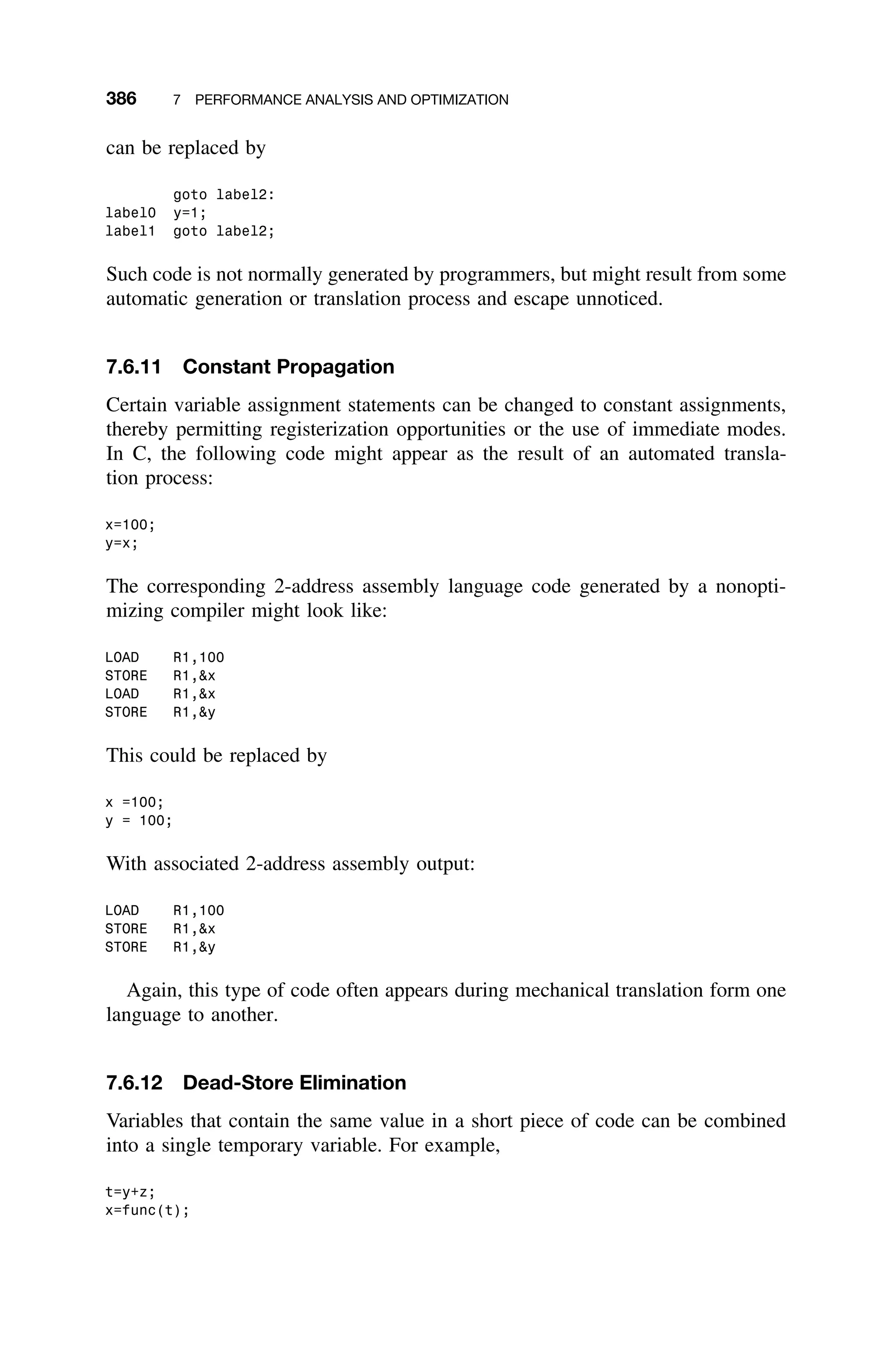 386 7 PERFORMANCE ANALYSIS AND OPTIMIZATION
can be replaced by
goto label2:
label0 y=1;
label1 goto label2;
Such code is not normally generated by programmers, but might result from some
automatic generation or translation process and escape unnoticed.
7.6.11 Constant Propagation
Certain variable assignment statements can be changed to constant assignments,
thereby permitting registerization opportunities or the use of immediate modes.
In C, the following code might appear as the result of an automated transla-
tion process:
x=100;
y=x;
The corresponding 2-address assembly language code generated by a nonopti-
mizing compiler might look like:
LOAD R1,100
STORE R1,x
LOAD R1,x
STORE R1,y
This could be replaced by
x =100;
y = 100;
With associated 2-address assembly output:
LOAD R1,100
STORE R1,x
STORE R1,y
Again, this type of code often appears during mechanical translation form one
language to another.
7.6.12 Dead-Store Elimination
Variables that contain the same value in a short piece of code can be combined
into a single temporary variable. For example,
t=y+z;
x=func(t);
 