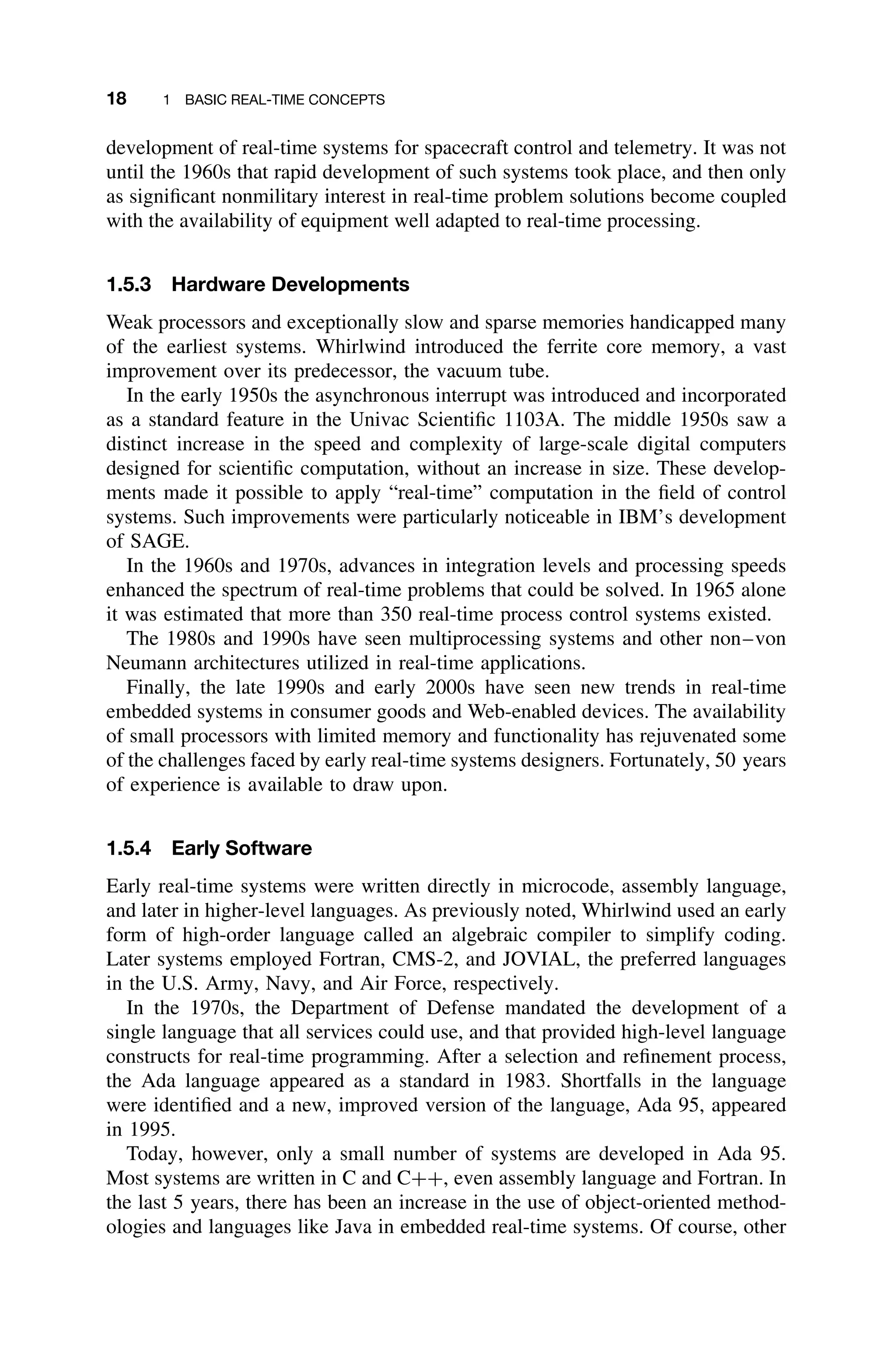 18 1 BASIC REAL-TIME CONCEPTS
development of real-time systems for spacecraft control and telemetry. It was not
until the 1960s that rapid development of such systems took place, and then only
as signiﬁcant nonmilitary interest in real-time problem solutions become coupled
with the availability of equipment well adapted to real-time processing.
1.5.3 Hardware Developments
Weak processors and exceptionally slow and sparse memories handicapped many
of the earliest systems. Whirlwind introduced the ferrite core memory, a vast
improvement over its predecessor, the vacuum tube.
In the early 1950s the asynchronous interrupt was introduced and incorporated
as a standard feature in the Univac Scientiﬁc 1103A. The middle 1950s saw a
distinct increase in the speed and complexity of large-scale digital computers
designed for scientiﬁc computation, without an increase in size. These develop-
ments made it possible to apply “real-time” computation in the ﬁeld of control
systems. Such improvements were particularly noticeable in IBM’s development
of SAGE.
In the 1960s and 1970s, advances in integration levels and processing speeds
enhanced the spectrum of real-time problems that could be solved. In 1965 alone
it was estimated that more than 350 real-time process control systems existed.
The 1980s and 1990s have seen multiprocessing systems and other non–von
Neumann architectures utilized in real-time applications.
Finally, the late 1990s and early 2000s have seen new trends in real-time
embedded systems in consumer goods and Web-enabled devices. The availability
of small processors with limited memory and functionality has rejuvenated some
of the challenges faced by early real-time systems designers. Fortunately, 50 years
of experience is available to draw upon.
1.5.4 Early Software
Early real-time systems were written directly in microcode, assembly language,
and later in higher-level languages. As previously noted, Whirlwind used an early
form of high-order language called an algebraic compiler to simplify coding.
Later systems employed Fortran, CMS-2, and JOVIAL, the preferred languages
in the U.S. Army, Navy, and Air Force, respectively.
In the 1970s, the Department of Defense mandated the development of a
single language that all services could use, and that provided high-level language
constructs for real-time programming. After a selection and reﬁnement process,
the Ada language appeared as a standard in 1983. Shortfalls in the language
were identiﬁed and a new, improved version of the language, Ada 95, appeared
in 1995.
Today, however, only a small number of systems are developed in Ada 95.
Most systems are written in C and C++, even assembly language and Fortran. In
the last 5 years, there has been an increase in the use of object-oriented method-
ologies and languages like Java in embedded real-time systems. Of course, other
 