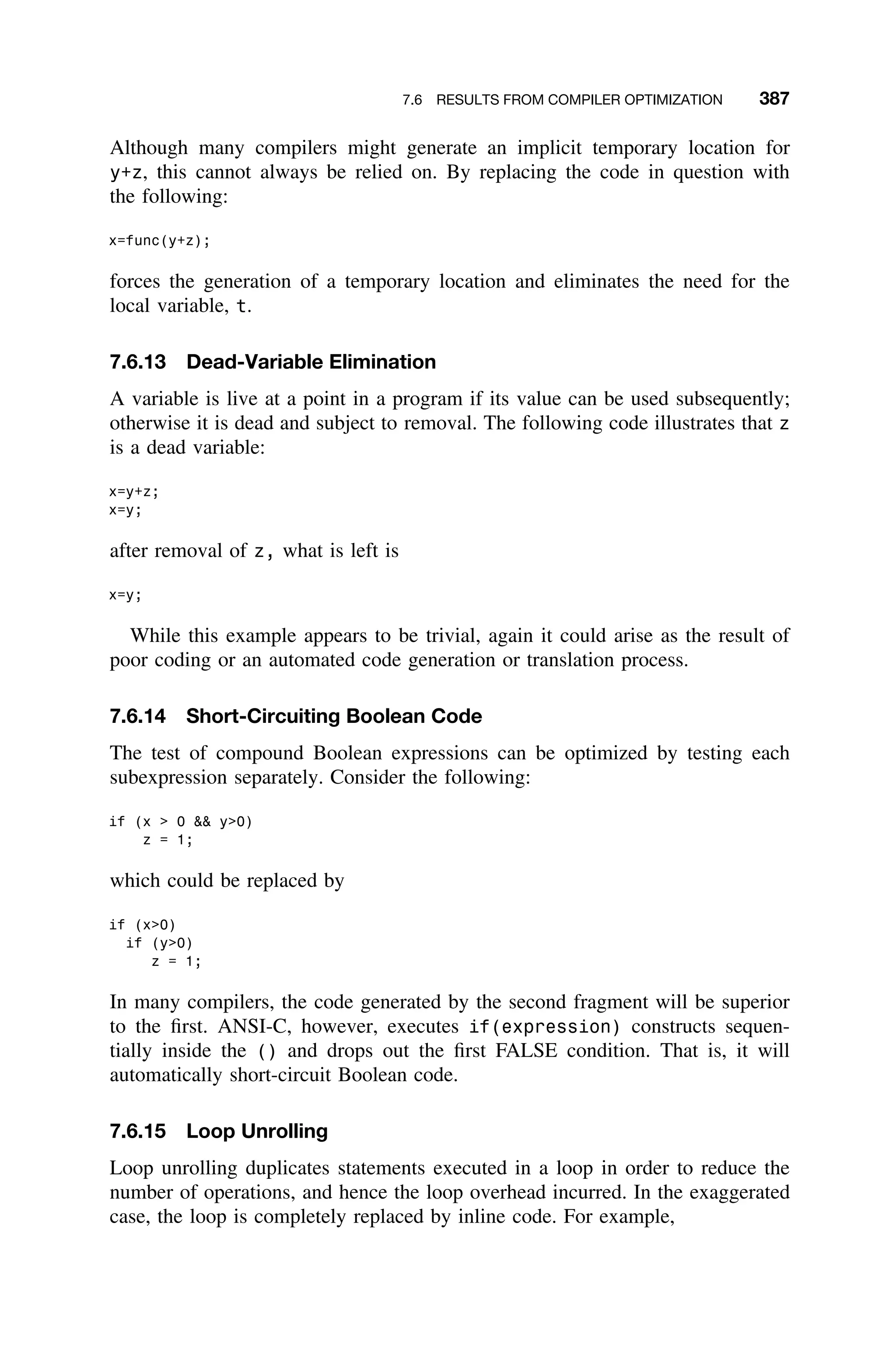 7.6 RESULTS FROM COMPILER OPTIMIZATION 387
Although many compilers might generate an implicit temporary location for
y+z, this cannot always be relied on. By replacing the code in question with
the following:
x=func(y+z);
forces the generation of a temporary location and eliminates the need for the
local variable, t.
7.6.13 Dead-Variable Elimination
A variable is live at a point in a program if its value can be used subsequently;
otherwise it is dead and subject to removal. The following code illustrates that z
is a dead variable:
x=y+z;
x=y;
after removal of z, what is left is
x=y;
While this example appears to be trivial, again it could arise as the result of
poor coding or an automated code generation or translation process.
7.6.14 Short-Circuiting Boolean Code
The test of compound Boolean expressions can be optimized by testing each
subexpression separately. Consider the following:
if (x  0  y0)
z = 1;
which could be replaced by
if (x0)
if (y0)
z = 1;
In many compilers, the code generated by the second fragment will be superior
to the ﬁrst. ANSI-C, however, executes if(expression) constructs sequen-
tially inside the () and drops out the ﬁrst FALSE condition. That is, it will
automatically short-circuit Boolean code.
7.6.15 Loop Unrolling
Loop unrolling duplicates statements executed in a loop in order to reduce the
number of operations, and hence the loop overhead incurred. In the exaggerated
case, the loop is completely replaced by inline code. For example,
 