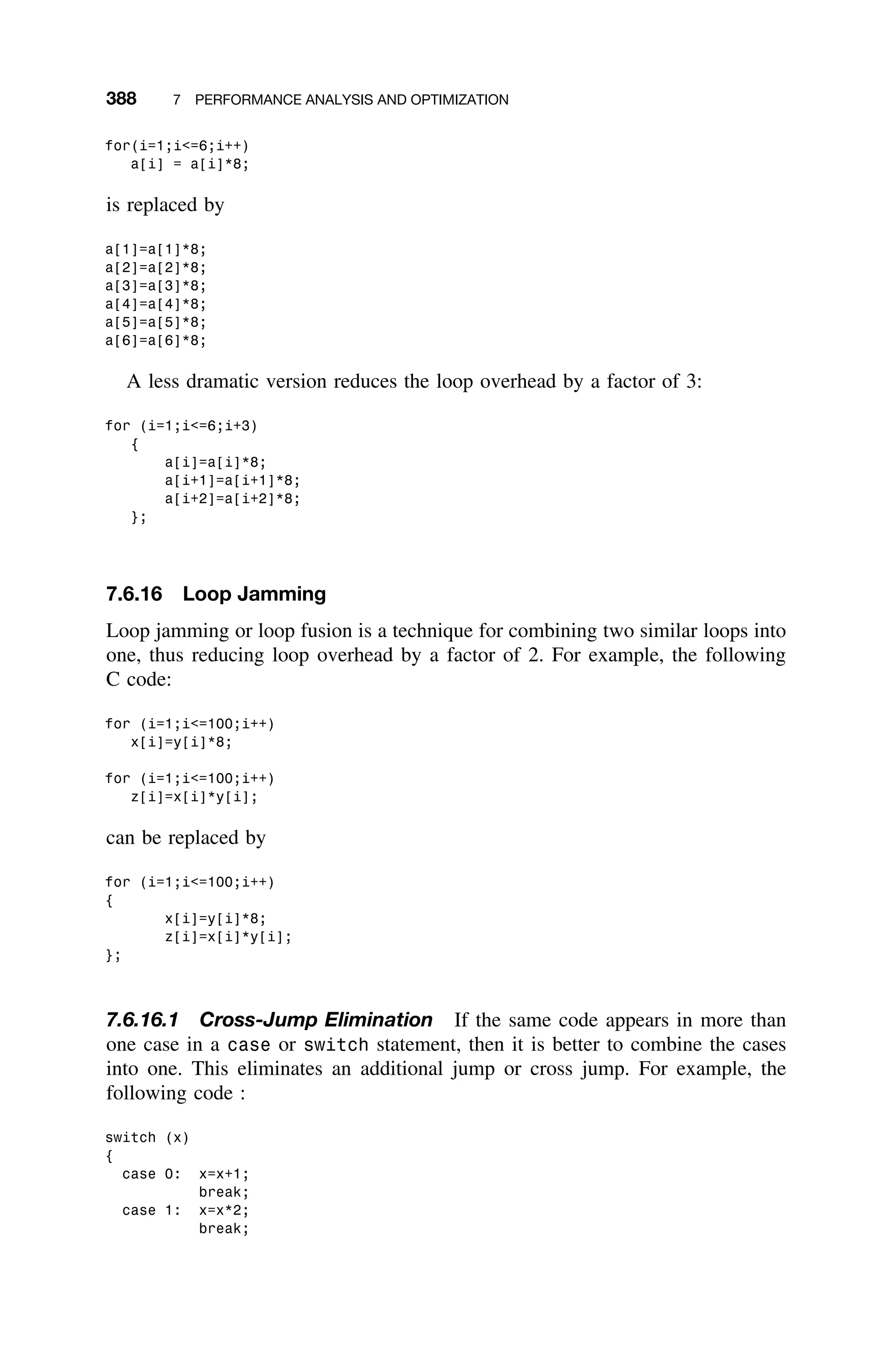 388 7 PERFORMANCE ANALYSIS AND OPTIMIZATION
for(i=1;i=6;i++)
a[i] = a[i]*8;
is replaced by
a[1]=a[1]*8;
a[2]=a[2]*8;
a[3]=a[3]*8;
a[4]=a[4]*8;
a[5]=a[5]*8;
a[6]=a[6]*8;
A less dramatic version reduces the loop overhead by a factor of 3:
for (i=1;i=6;i+3)
{
a[i]=a[i]*8;
a[i+1]=a[i+1]*8;
a[i+2]=a[i+2]*8;
};
7.6.16 Loop Jamming
Loop jamming or loop fusion is a technique for combining two similar loops into
one, thus reducing loop overhead by a factor of 2. For example, the following
C code:
for (i=1;i=100;i++)
x[i]=y[i]*8;
for (i=1;i=100;i++)
z[i]=x[i]*y[i];
can be replaced by
for (i=1;i=100;i++)
{
x[i]=y[i]*8;
z[i]=x[i]*y[i];
};
7.6.16.1 Cross-Jump Elimination If the same code appears in more than
one case in a case or switch statement, then it is better to combine the cases
into one. This eliminates an additional jump or cross jump. For example, the
following code :
switch (x)
{
case 0: x=x+1;
break;
case 1: x=x*2;
break;
 