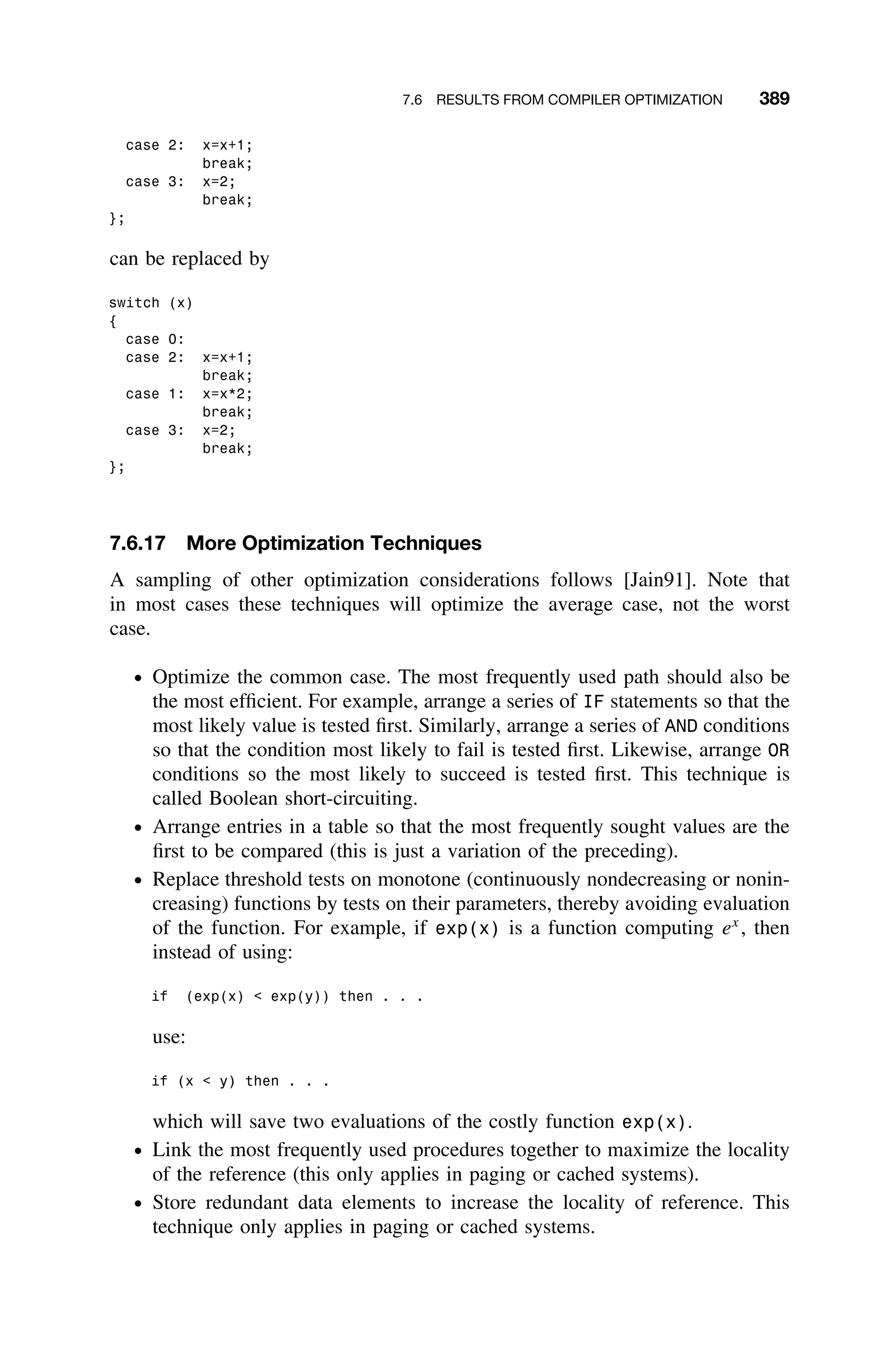 7.6 RESULTS FROM COMPILER OPTIMIZATION 389
case 2: x=x+1;
break;
case 3: x=2;
break;
};
can be replaced by
switch (x)
{
case 0:
case 2: x=x+1;
break;
case 1: x=x*2;
break;
case 3: x=2;
break;
};
7.6.17 More Optimization Techniques
A sampling of other optimization considerations follows [Jain91]. Note that
in most cases these techniques will optimize the average case, not the worst
case.
ž Optimize the common case. The most frequently used path should also be
the most efﬁcient. For example, arrange a series of IF statements so that the
most likely value is tested ﬁrst. Similarly, arrange a series of AND conditions
so that the condition most likely to fail is tested ﬁrst. Likewise, arrange OR
conditions so the most likely to succeed is tested ﬁrst. This technique is
called Boolean short-circuiting.
ž Arrange entries in a table so that the most frequently sought values are the
ﬁrst to be compared (this is just a variation of the preceding).
ž Replace threshold tests on monotone (continuously nondecreasing or nonin-
creasing) functions by tests on their parameters, thereby avoiding evaluation
of the function. For example, if exp(x) is a function computing ex
, then
instead of using:
if (exp(x)  exp(y)) then . . .
use:
if (x  y) then . . .
which will save two evaluations of the costly function exp(x).
ž Link the most frequently used procedures together to maximize the locality
of the reference (this only applies in paging or cached systems).
ž Store redundant data elements to increase the locality of reference. This
technique only applies in paging or cached systems.
 