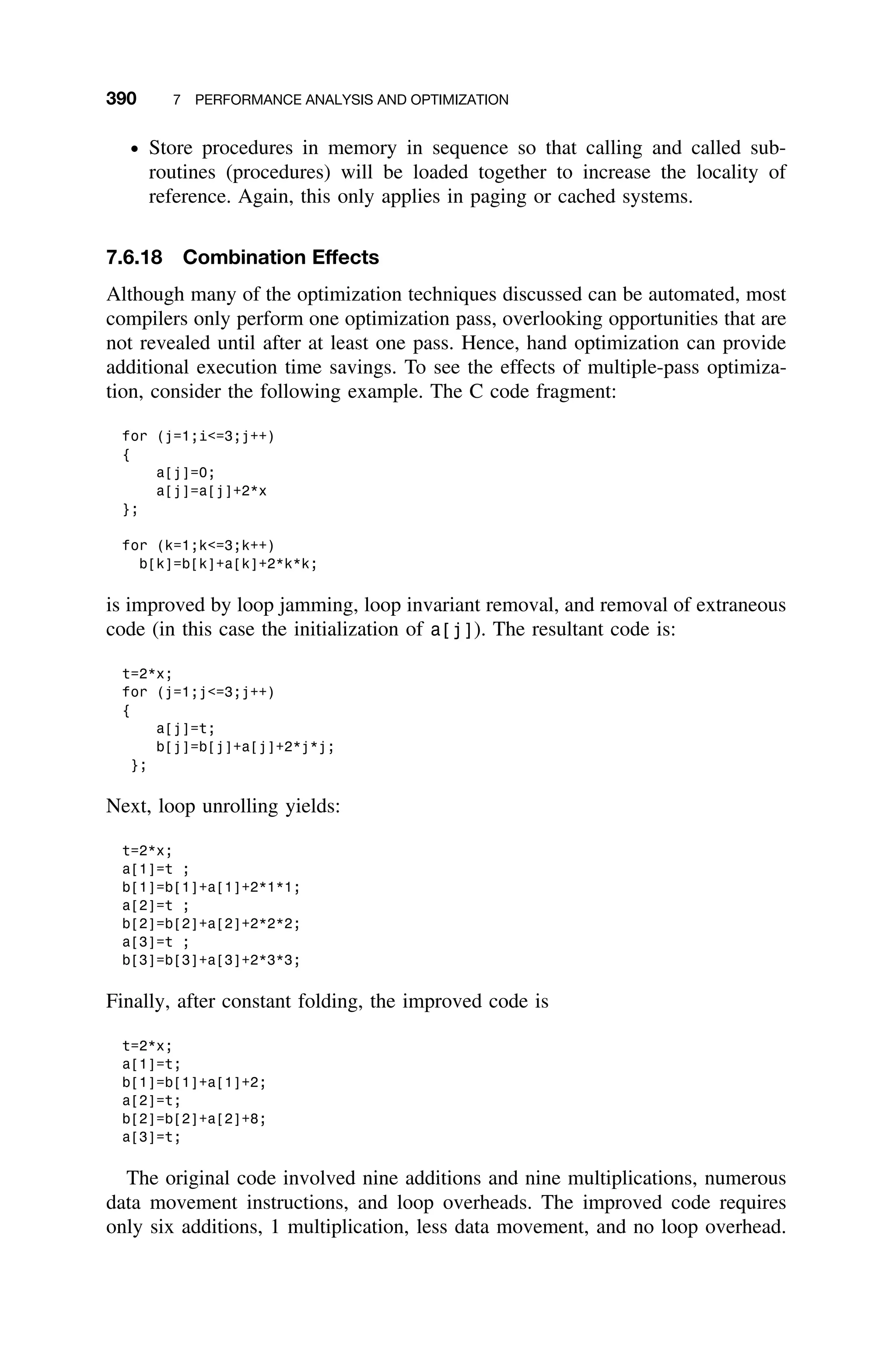 390 7 PERFORMANCE ANALYSIS AND OPTIMIZATION
ž Store procedures in memory in sequence so that calling and called sub-
routines (procedures) will be loaded together to increase the locality of
reference. Again, this only applies in paging or cached systems.
7.6.18 Combination Effects
Although many of the optimization techniques discussed can be automated, most
compilers only perform one optimization pass, overlooking opportunities that are
not revealed until after at least one pass. Hence, hand optimization can provide
additional execution time savings. To see the effects of multiple-pass optimiza-
tion, consider the following example. The C code fragment:
for (j=1;i=3;j++)
{
a[j]=0;
a[j]=a[j]+2*x
};
for (k=1;k=3;k++)
b[k]=b[k]+a[k]+2*k*k;
is improved by loop jamming, loop invariant removal, and removal of extraneous
code (in this case the initialization of a[j]). The resultant code is:
t=2*x;
for (j=1;j=3;j++)
{
a[j]=t;
b[j]=b[j]+a[j]+2*j*j;
};
Next, loop unrolling yields:
t=2*x;
a[1]=t ;
b[1]=b[1]+a[1]+2*1*1;
a[2]=t ;
b[2]=b[2]+a[2]+2*2*2;
a[3]=t ;
b[3]=b[3]+a[3]+2*3*3;
Finally, after constant folding, the improved code is
t=2*x;
a[1]=t;
b[1]=b[1]+a[1]+2;
a[2]=t;
b[2]=b[2]+a[2]+8;
a[3]=t;
The original code involved nine additions and nine multiplications, numerous
data movement instructions, and loop overheads. The improved code requires
only six additions, 1 multiplication, less data movement, and no loop overhead.
 