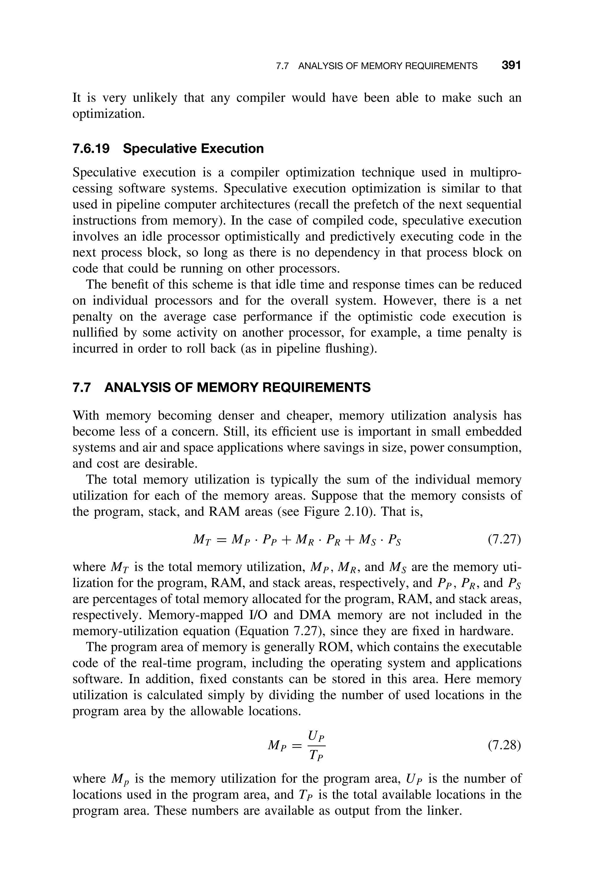 7.7 ANALYSIS OF MEMORY REQUIREMENTS 391
It is very unlikely that any compiler would have been able to make such an
optimization.
7.6.19 Speculative Execution
Speculative execution is a compiler optimization technique used in multipro-
cessing software systems. Speculative execution optimization is similar to that
used in pipeline computer architectures (recall the prefetch of the next sequential
instructions from memory). In the case of compiled code, speculative execution
involves an idle processor optimistically and predictively executing code in the
next process block, so long as there is no dependency in that process block on
code that could be running on other processors.
The beneﬁt of this scheme is that idle time and response times can be reduced
on individual processors and for the overall system. However, there is a net
penalty on the average case performance if the optimistic code execution is
nulliﬁed by some activity on another processor, for example, a time penalty is
incurred in order to roll back (as in pipeline ﬂushing).
7.7 ANALYSIS OF MEMORY REQUIREMENTS
With memory becoming denser and cheaper, memory utilization analysis has
become less of a concern. Still, its efﬁcient use is important in small embedded
systems and air and space applications where savings in size, power consumption,
and cost are desirable.
The total memory utilization is typically the sum of the individual memory
utilization for each of the memory areas. Suppose that the memory consists of
the program, stack, and RAM areas (see Figure 2.10). That is,
MT = MP · PP + MR · PR + MS · PS (7.27)
where MT is the total memory utilization, MP , MR, and MS are the memory uti-
lization for the program, RAM, and stack areas, respectively, and PP , PR, and PS
are percentages of total memory allocated for the program, RAM, and stack areas,
respectively. Memory-mapped I/O and DMA memory are not included in the
memory-utilization equation (Equation 7.27), since they are ﬁxed in hardware.
The program area of memory is generally ROM, which contains the executable
code of the real-time program, including the operating system and applications
software. In addition, ﬁxed constants can be stored in this area. Here memory
utilization is calculated simply by dividing the number of used locations in the
program area by the allowable locations.
MP =
UP
TP
(7.28)
where Mp is the memory utilization for the program area, UP is the number of
locations used in the program area, and TP is the total available locations in the
program area. These numbers are available as output from the linker.
 
