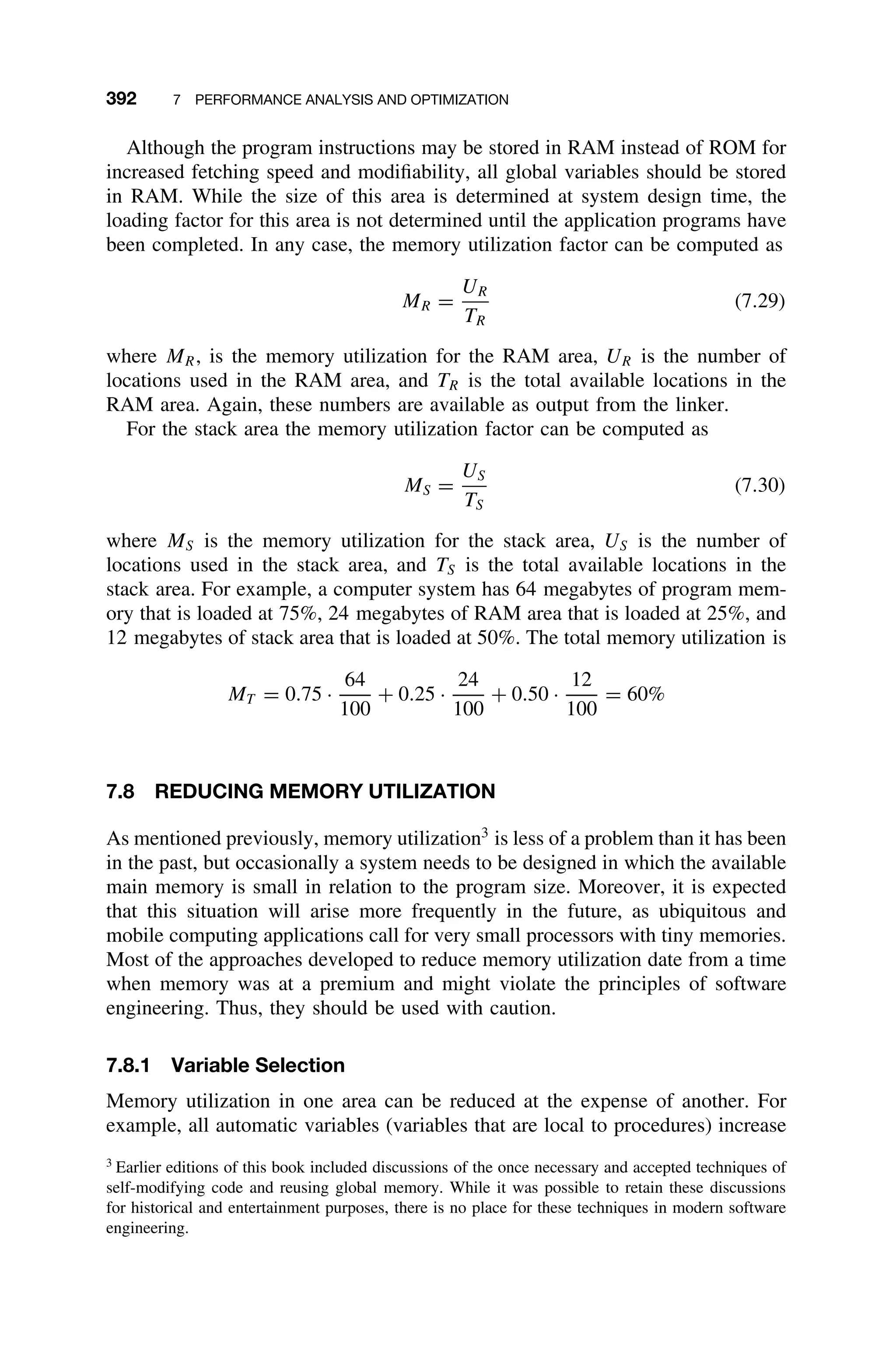 392 7 PERFORMANCE ANALYSIS AND OPTIMIZATION
Although the program instructions may be stored in RAM instead of ROM for
increased fetching speed and modiﬁability, all global variables should be stored
in RAM. While the size of this area is determined at system design time, the
loading factor for this area is not determined until the application programs have
been completed. In any case, the memory utilization factor can be computed as
MR =
UR
TR
(7.29)
where MR, is the memory utilization for the RAM area, UR is the number of
locations used in the RAM area, and TR is the total available locations in the
RAM area. Again, these numbers are available as output from the linker.
For the stack area the memory utilization factor can be computed as
MS =
US
TS
(7.30)
where MS is the memory utilization for the stack area, US is the number of
locations used in the stack area, and TS is the total available locations in the
stack area. For example, a computer system has 64 megabytes of program mem-
ory that is loaded at 75%, 24 megabytes of RAM area that is loaded at 25%, and
12 megabytes of stack area that is loaded at 50%. The total memory utilization is
MT = 0.75 ·
64
100
+ 0.25 ·
24
100
+ 0.50 ·
12
100
= 60%
7.8 REDUCING MEMORY UTILIZATION
As mentioned previously, memory utilization3
is less of a problem than it has been
in the past, but occasionally a system needs to be designed in which the available
main memory is small in relation to the program size. Moreover, it is expected
that this situation will arise more frequently in the future, as ubiquitous and
mobile computing applications call for very small processors with tiny memories.
Most of the approaches developed to reduce memory utilization date from a time
when memory was at a premium and might violate the principles of software
engineering. Thus, they should be used with caution.
7.8.1 Variable Selection
Memory utilization in one area can be reduced at the expense of another. For
example, all automatic variables (variables that are local to procedures) increase
3
Earlier editions of this book included discussions of the once necessary and accepted techniques of
self-modifying code and reusing global memory. While it was possible to retain these discussions
for historical and entertainment purposes, there is no place for these techniques in modern software
engineering.
 