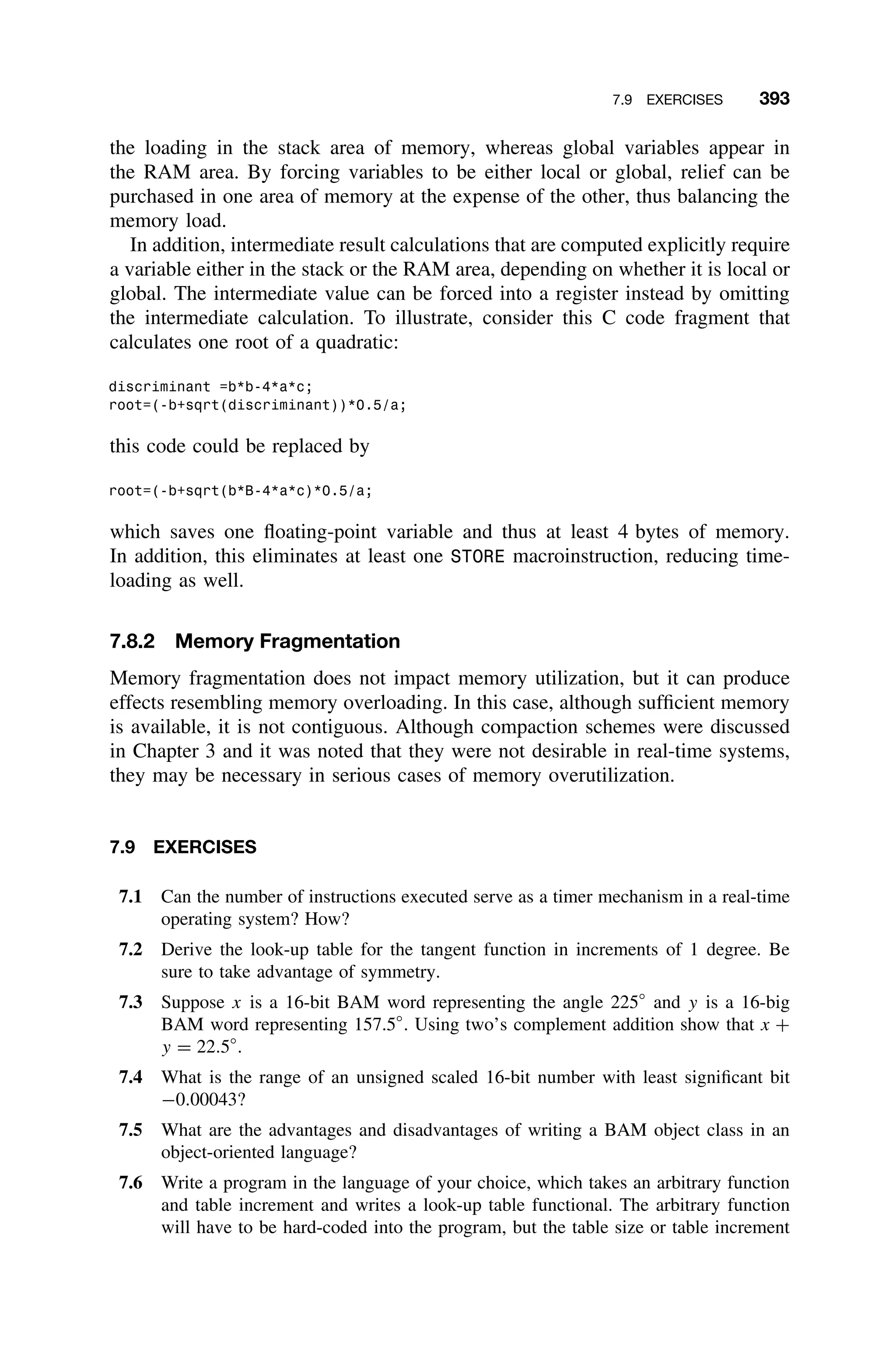 7.9 EXERCISES 393
the loading in the stack area of memory, whereas global variables appear in
the RAM area. By forcing variables to be either local or global, relief can be
purchased in one area of memory at the expense of the other, thus balancing the
memory load.
In addition, intermediate result calculations that are computed explicitly require
a variable either in the stack or the RAM area, depending on whether it is local or
global. The intermediate value can be forced into a register instead by omitting
the intermediate calculation. To illustrate, consider this C code fragment that
calculates one root of a quadratic:
discriminant =b*b-4*a*c;
root=(-b+sqrt(discriminant))*0.5/a;
this code could be replaced by
root=(-b+sqrt(b*B-4*a*c)*0.5/a;
which saves one ﬂoating-point variable and thus at least 4 bytes of memory.
In addition, this eliminates at least one STORE macroinstruction, reducing time-
loading as well.
7.8.2 Memory Fragmentation
Memory fragmentation does not impact memory utilization, but it can produce
effects resembling memory overloading. In this case, although sufﬁcient memory
is available, it is not contiguous. Although compaction schemes were discussed
in Chapter 3 and it was noted that they were not desirable in real-time systems,
they may be necessary in serious cases of memory overutilization.
7.9 EXERCISES
7.1 Can the number of instructions executed serve as a timer mechanism in a real-time
operating system? How?
7.2 Derive the look-up table for the tangent function in increments of 1 degree. Be
sure to take advantage of symmetry.
7.3 Suppose x is a 16-bit BAM word representing the angle 225◦
and y is a 16-big
BAM word representing 157.5◦
. Using two’s complement addition show that x +
y = 22.5◦
.
7.4 What is the range of an unsigned scaled 16-bit number with least signiﬁcant bit
−0.00043?
7.5 What are the advantages and disadvantages of writing a BAM object class in an
object-oriented language?
7.6 Write a program in the language of your choice, which takes an arbitrary function
and table increment and writes a look-up table functional. The arbitrary function
will have to be hard-coded into the program, but the table size or table increment
 