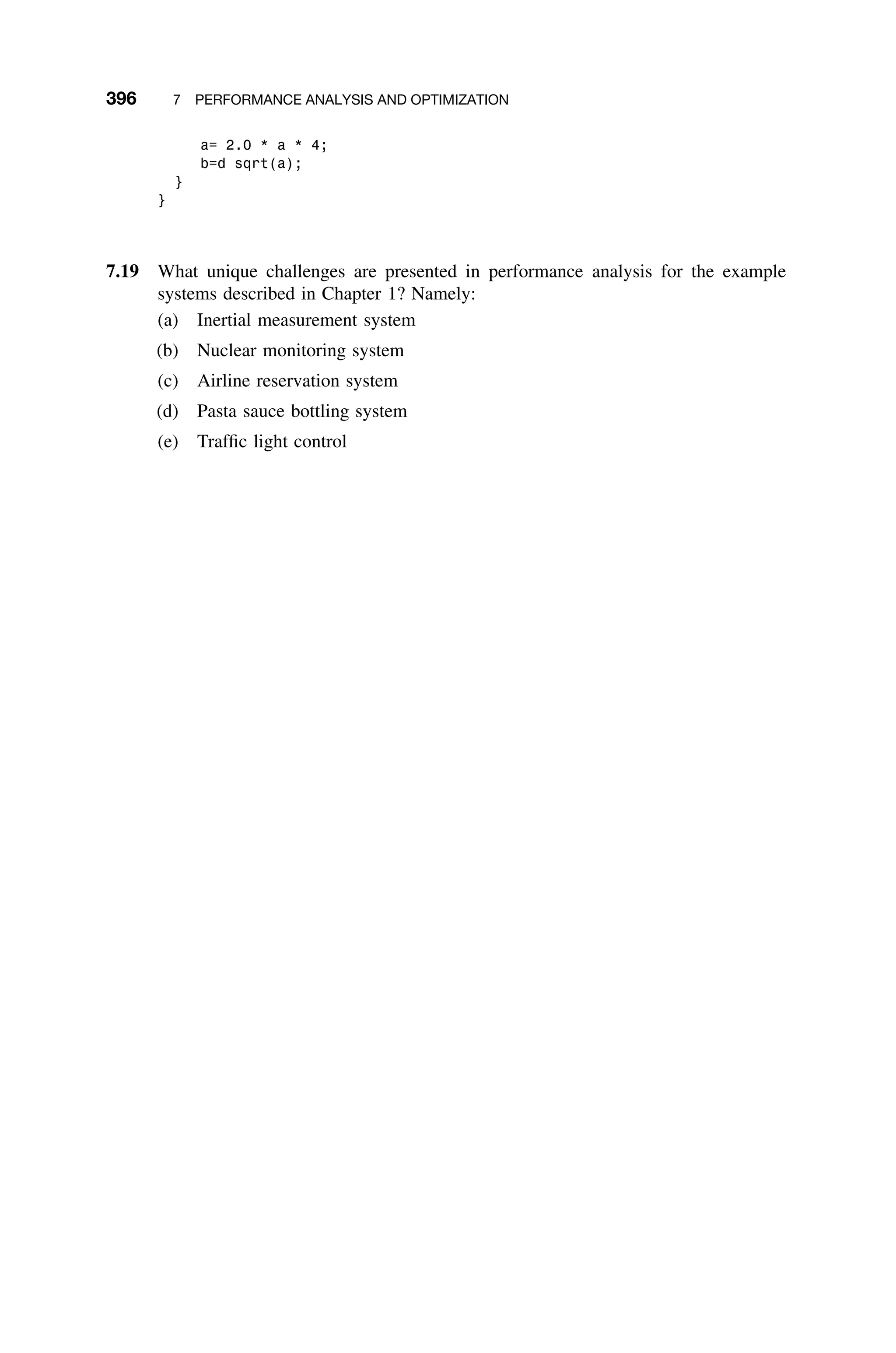 396 7 PERFORMANCE ANALYSIS AND OPTIMIZATION
a= 2.0 * a * 4;
b=d sqrt(a);
}
}
7.19 What unique challenges are presented in performance analysis for the example
systems described in Chapter 1? Namely:
(a) Inertial measurement system
(b) Nuclear monitoring system
(c) Airline reservation system
(d) Pasta sauce bottling system
(e) Trafﬁc light control
 