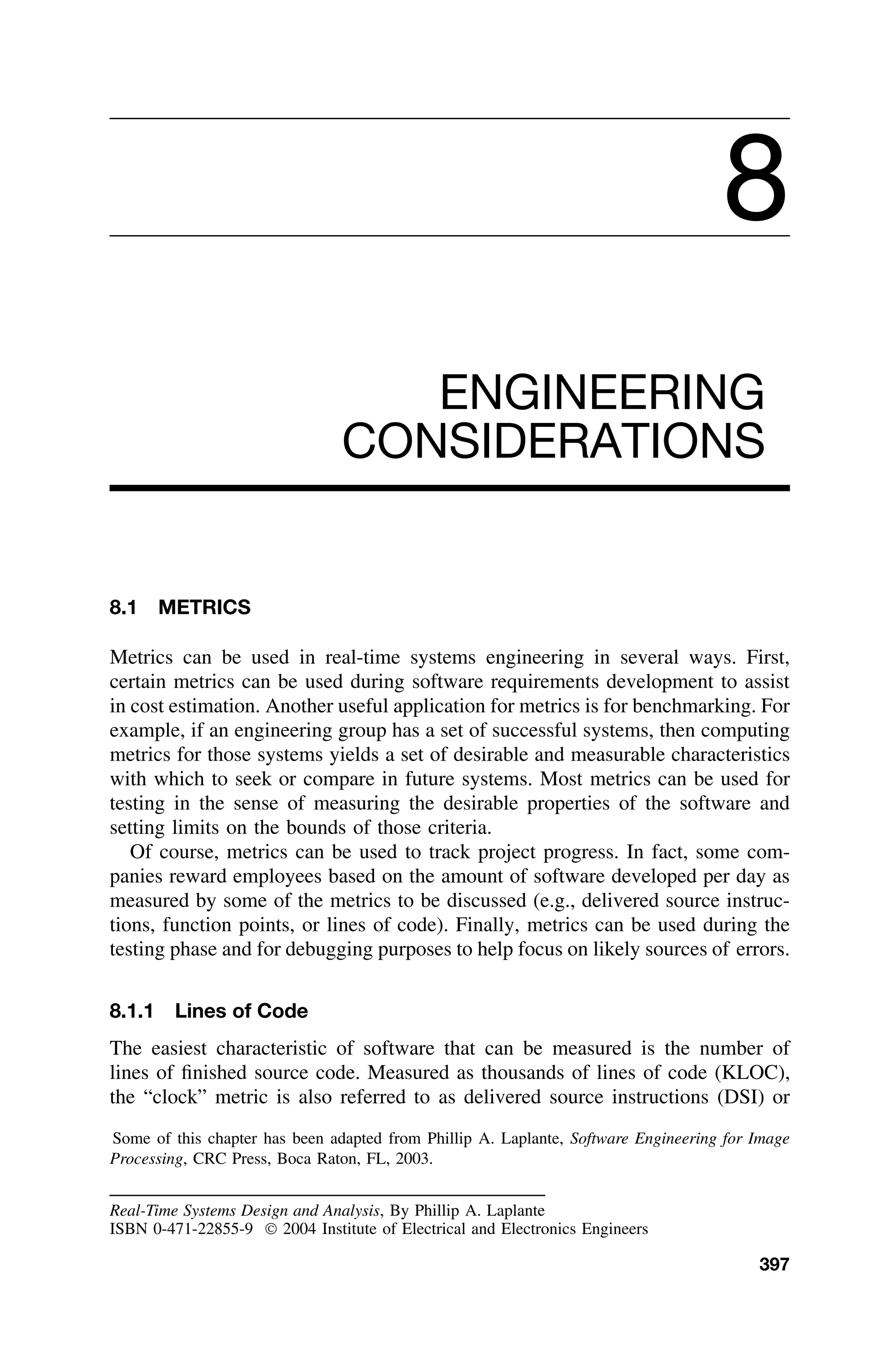 8
ENGINEERING
CONSIDERATIONS
8.1 METRICS
Metrics can be used in real-time systems engineering in several ways. First,
certain metrics can be used during software requirements development to assist
in cost estimation. Another useful application for metrics is for benchmarking. For
example, if an engineering group has a set of successful systems, then computing
metrics for those systems yields a set of desirable and measurable characteristics
with which to seek or compare in future systems. Most metrics can be used for
testing in the sense of measuring the desirable properties of the software and
setting limits on the bounds of those criteria.
Of course, metrics can be used to track project progress. In fact, some com-
panies reward employees based on the amount of software developed per day as
measured by some of the metrics to be discussed (e.g., delivered source instruc-
tions, function points, or lines of code). Finally, metrics can be used during the
testing phase and for debugging purposes to help focus on likely sources of errors.
8.1.1 Lines of Code
The easiest characteristic of software that can be measured is the number of
lines of ﬁnished source code. Measured as thousands of lines of code (KLOC),
the “clock” metric is also referred to as delivered source instructions (DSI) or
Some of this chapter has been adapted from Phillip A. Laplante, Software Engineering for Image
Processing, CRC Press, Boca Raton, FL, 2003.
Real-Time Systems Design and Analysis, By Phillip A. Laplante
ISBN 0-471-22855-9  2004 Institute of Electrical and Electronics Engineers
397
 