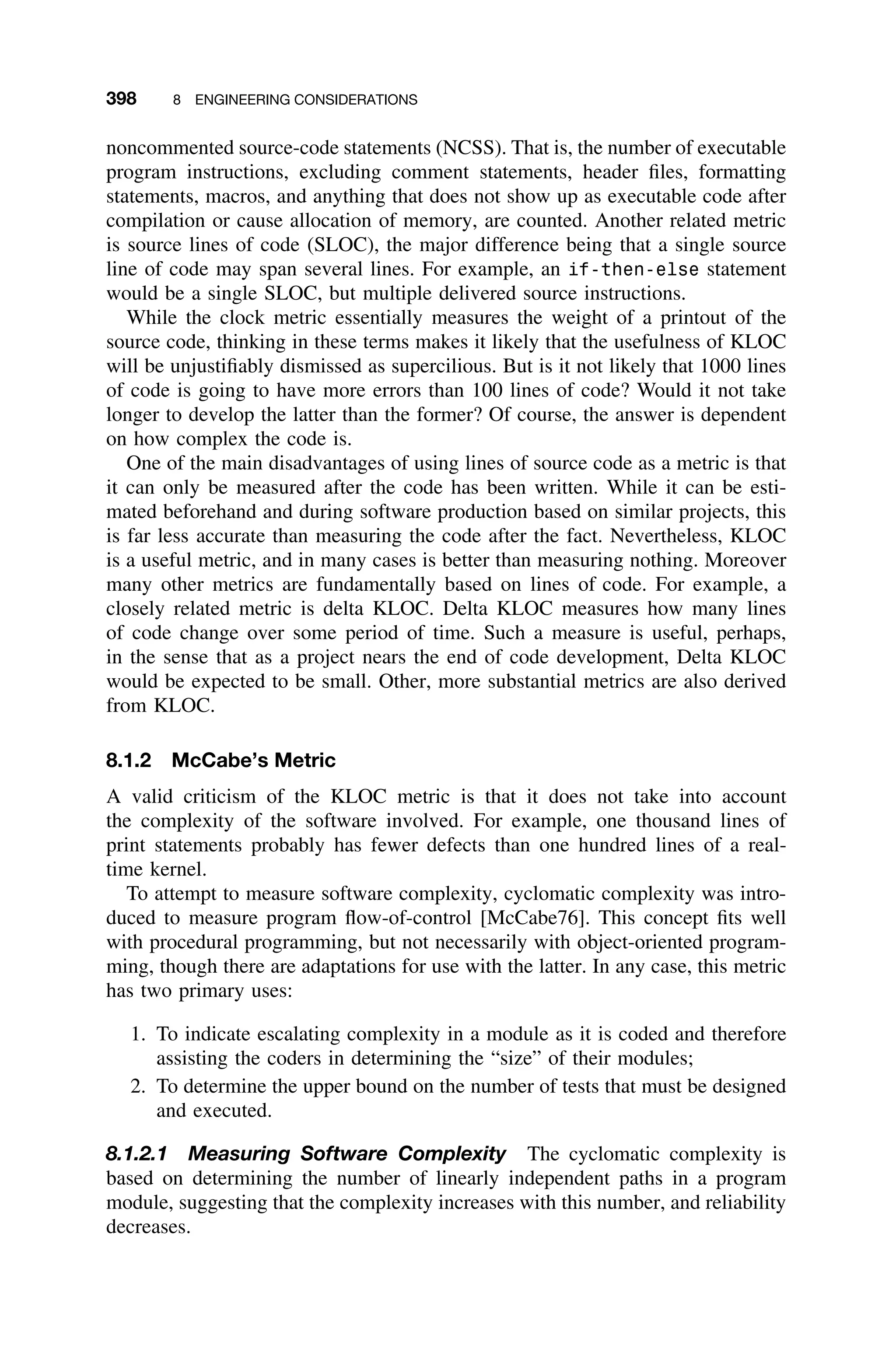 398 8 ENGINEERING CONSIDERATIONS
noncommented source-code statements (NCSS). That is, the number of executable
program instructions, excluding comment statements, header ﬁles, formatting
statements, macros, and anything that does not show up as executable code after
compilation or cause allocation of memory, are counted. Another related metric
is source lines of code (SLOC), the major difference being that a single source
line of code may span several lines. For example, an if-then-else statement
would be a single SLOC, but multiple delivered source instructions.
While the clock metric essentially measures the weight of a printout of the
source code, thinking in these terms makes it likely that the usefulness of KLOC
will be unjustiﬁably dismissed as supercilious. But is it not likely that 1000 lines
of code is going to have more errors than 100 lines of code? Would it not take
longer to develop the latter than the former? Of course, the answer is dependent
on how complex the code is.
One of the main disadvantages of using lines of source code as a metric is that
it can only be measured after the code has been written. While it can be esti-
mated beforehand and during software production based on similar projects, this
is far less accurate than measuring the code after the fact. Nevertheless, KLOC
is a useful metric, and in many cases is better than measuring nothing. Moreover
many other metrics are fundamentally based on lines of code. For example, a
closely related metric is delta KLOC. Delta KLOC measures how many lines
of code change over some period of time. Such a measure is useful, perhaps,
in the sense that as a project nears the end of code development, Delta KLOC
would be expected to be small. Other, more substantial metrics are also derived
from KLOC.
8.1.2 McCabe’s Metric
A valid criticism of the KLOC metric is that it does not take into account
the complexity of the software involved. For example, one thousand lines of
print statements probably has fewer defects than one hundred lines of a real-
time kernel.
To attempt to measure software complexity, cyclomatic complexity was intro-
duced to measure program ﬂow-of-control [McCabe76]. This concept ﬁts well
with procedural programming, but not necessarily with object-oriented program-
ming, though there are adaptations for use with the latter. In any case, this metric
has two primary uses:
1. To indicate escalating complexity in a module as it is coded and therefore
assisting the coders in determining the “size” of their modules;
2. To determine the upper bound on the number of tests that must be designed
and executed.
8.1.2.1 Measuring Software Complexity The cyclomatic complexity is
based on determining the number of linearly independent paths in a program
module, suggesting that the complexity increases with this number, and reliability
decreases.
 