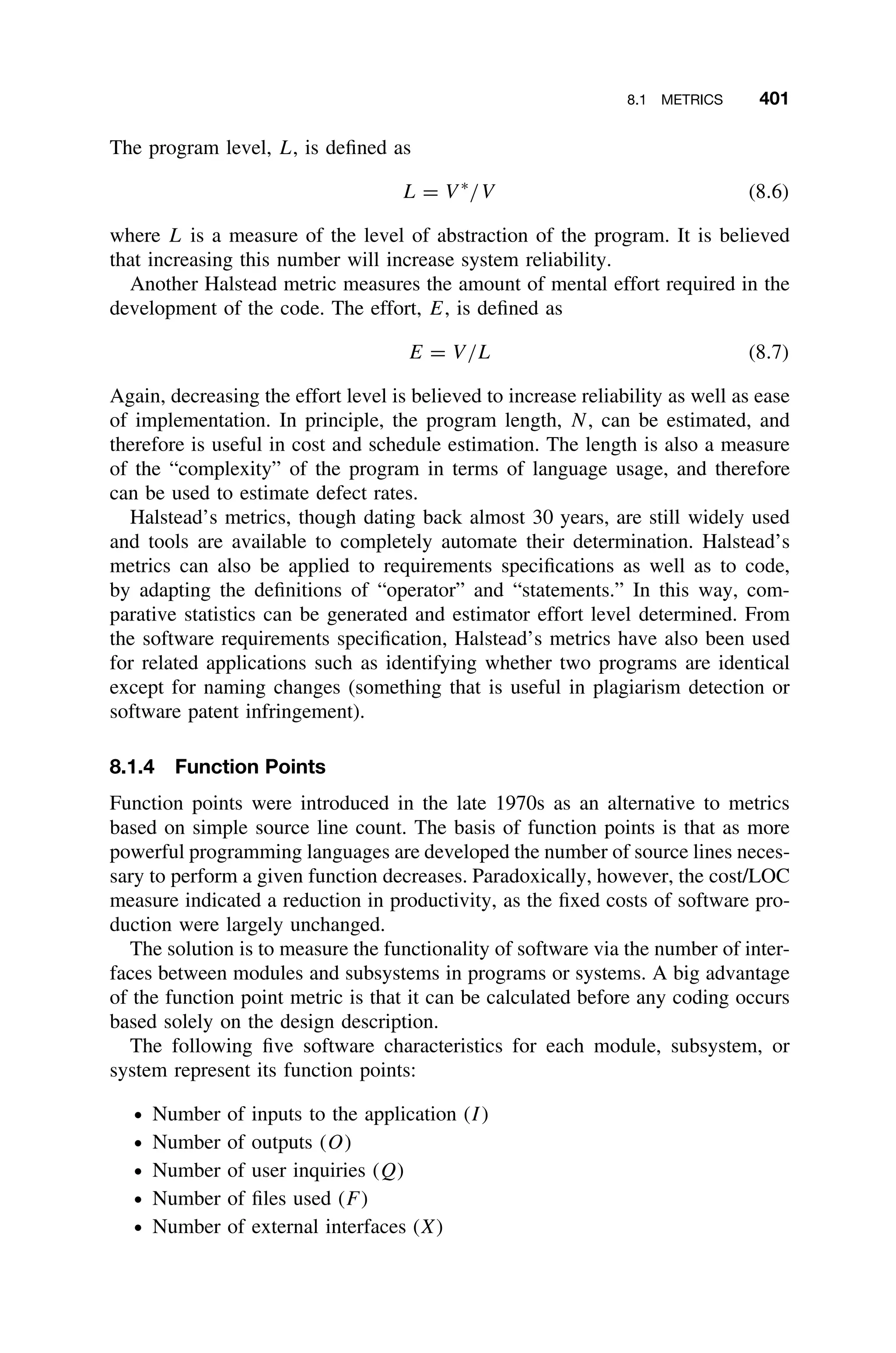 8.1 METRICS 401
The program level, L, is deﬁned as
L = V ∗
/V (8.6)
where L is a measure of the level of abstraction of the program. It is believed
that increasing this number will increase system reliability.
Another Halstead metric measures the amount of mental effort required in the
development of the code. The effort, E, is deﬁned as
E = V/L (8.7)
Again, decreasing the effort level is believed to increase reliability as well as ease
of implementation. In principle, the program length, N, can be estimated, and
therefore is useful in cost and schedule estimation. The length is also a measure
of the “complexity” of the program in terms of language usage, and therefore
can be used to estimate defect rates.
Halstead’s metrics, though dating back almost 30 years, are still widely used
and tools are available to completely automate their determination. Halstead’s
metrics can also be applied to requirements speciﬁcations as well as to code,
by adapting the deﬁnitions of “operator” and “statements.” In this way, com-
parative statistics can be generated and estimator effort level determined. From
the software requirements speciﬁcation, Halstead’s metrics have also been used
for related applications such as identifying whether two programs are identical
except for naming changes (something that is useful in plagiarism detection or
software patent infringement).
8.1.4 Function Points
Function points were introduced in the late 1970s as an alternative to metrics
based on simple source line count. The basis of function points is that as more
powerful programming languages are developed the number of source lines neces-
sary to perform a given function decreases. Paradoxically, however, the cost/LOC
measure indicated a reduction in productivity, as the ﬁxed costs of software pro-
duction were largely unchanged.
The solution is to measure the functionality of software via the number of inter-
faces between modules and subsystems in programs or systems. A big advantage
of the function point metric is that it can be calculated before any coding occurs
based solely on the design description.
The following ﬁve software characteristics for each module, subsystem, or
system represent its function points:
ž Number of inputs to the application (I)
ž Number of outputs (O)
ž Number of user inquiries (Q)
ž Number of ﬁles used (F)
ž Number of external interfaces (X)
 