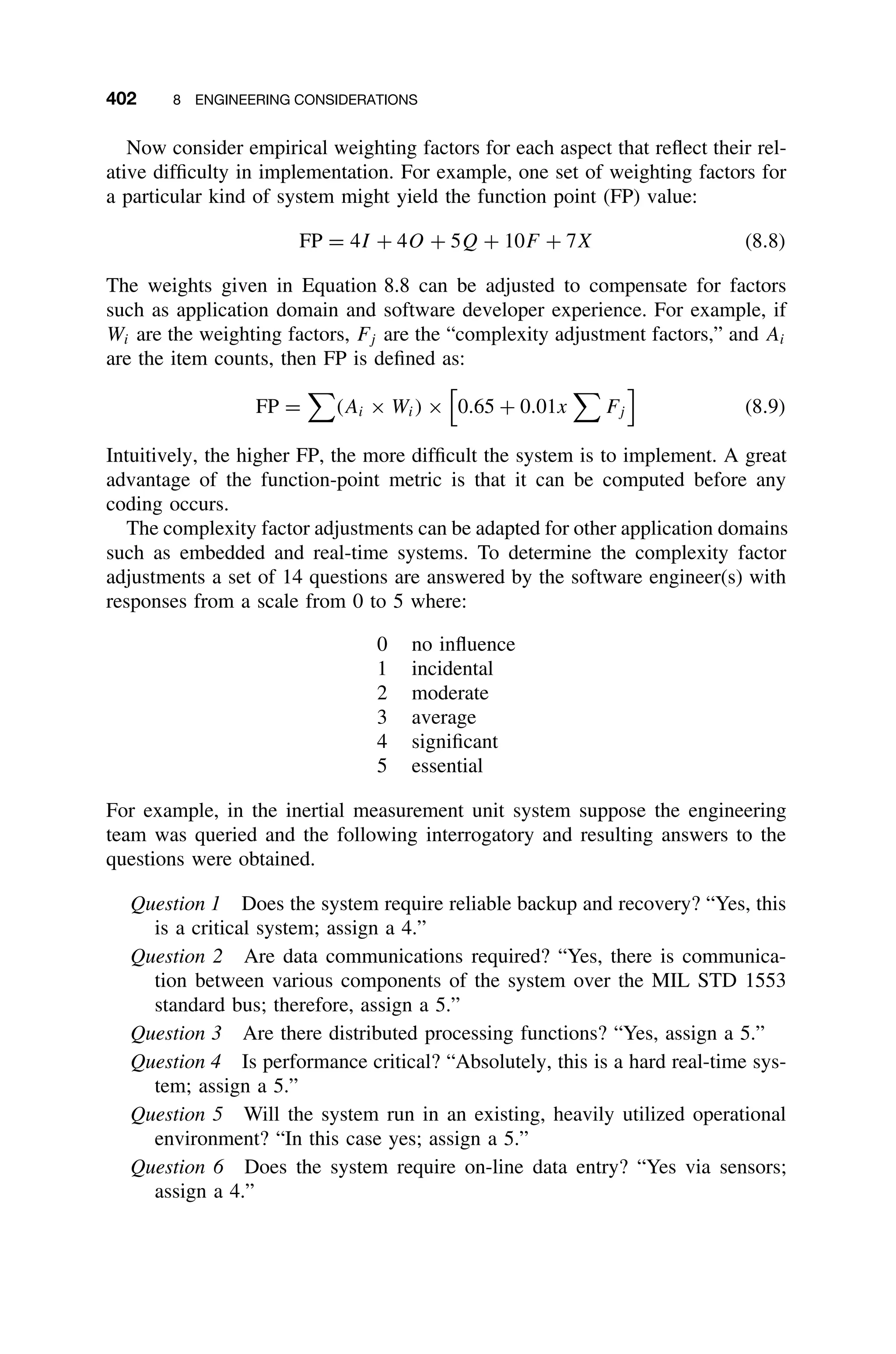 402 8 ENGINEERING CONSIDERATIONS
Now consider empirical weighting factors for each aspect that reﬂect their rel-
ative difﬁculty in implementation. For example, one set of weighting factors for
a particular kind of system might yield the function point (FP) value:
FP = 4I + 4O + 5Q + 10F + 7X (8.8)
The weights given in Equation 8.8 can be adjusted to compensate for factors
such as application domain and software developer experience. For example, if
Wi are the weighting factors, Fj are the “complexity adjustment factors,” and Ai
are the item counts, then FP is deﬁned as:
FP =

(Ai × Wi) ×

0.65 + 0.01x

Fj

(8.9)
Intuitively, the higher FP, the more difﬁcult the system is to implement. A great
advantage of the function-point metric is that it can be computed before any
coding occurs.
The complexity factor adjustments can be adapted for other application domains
such as embedded and real-time systems. To determine the complexity factor
adjustments a set of 14 questions are answered by the software engineer(s) with
responses from a scale from 0 to 5 where:
0 no inﬂuence
1 incidental
2 moderate
3 average
4 signiﬁcant
5 essential
For example, in the inertial measurement unit system suppose the engineering
team was queried and the following interrogatory and resulting answers to the
questions were obtained.
Question 1 Does the system require reliable backup and recovery? “Yes, this
is a critical system; assign a 4.”
Question 2 Are data communications required? “Yes, there is communica-
tion between various components of the system over the MIL STD 1553
standard bus; therefore, assign a 5.”
Question 3 Are there distributed processing functions? “Yes, assign a 5.”
Question 4 Is performance critical? “Absolutely, this is a hard real-time sys-
tem; assign a 5.”
Question 5 Will the system run in an existing, heavily utilized operational
environment? “In this case yes; assign a 5.”
Question 6 Does the system require on-line data entry? “Yes via sensors;
assign a 4.”
 