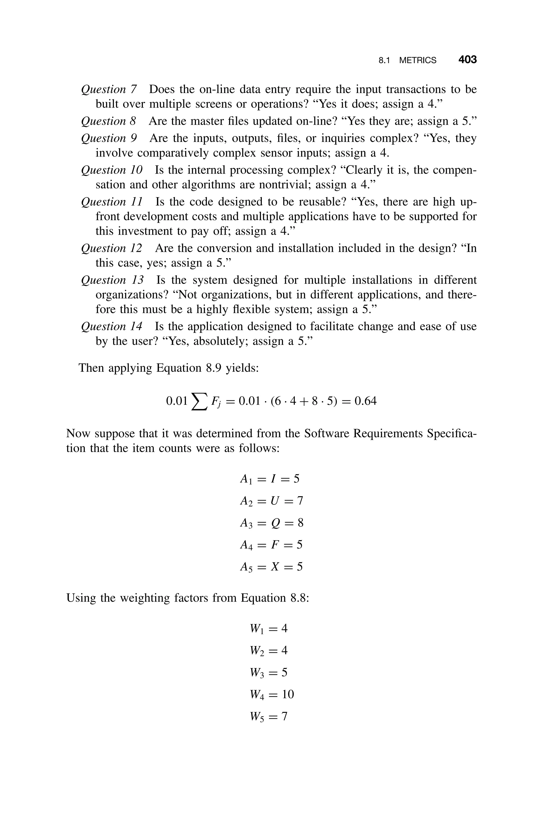8.1 METRICS 403
Question 7 Does the on-line data entry require the input transactions to be
built over multiple screens or operations? “Yes it does; assign a 4.”
Question 8 Are the master ﬁles updated on-line? “Yes they are; assign a 5.”
Question 9 Are the inputs, outputs, ﬁles, or inquiries complex? “Yes, they
involve comparatively complex sensor inputs; assign a 4.
Question 10 Is the internal processing complex? “Clearly it is, the compen-
sation and other algorithms are nontrivial; assign a 4.”
Question 11 Is the code designed to be reusable? “Yes, there are high up-
front development costs and multiple applications have to be supported for
this investment to pay off; assign a 4.”
Question 12 Are the conversion and installation included in the design? “In
this case, yes; assign a 5.”
Question 13 Is the system designed for multiple installations in different
organizations? “Not organizations, but in different applications, and there-
fore this must be a highly ﬂexible system; assign a 5.”
Question 14 Is the application designed to facilitate change and ease of use
by the user? “Yes, absolutely; assign a 5.”
Then applying Equation 8.9 yields:
0.01

Fj = 0.01 · (6 · 4 + 8 · 5) = 0.64
Now suppose that it was determined from the Software Requirements Speciﬁca-
tion that the item counts were as follows:
A1 = I = 5
A2 = U = 7
A3 = Q = 8
A4 = F = 5
A5 = X = 5
Using the weighting factors from Equation 8.8:
W1 = 4
W2 = 4
W3 = 5
W4 = 10
W5 = 7
 