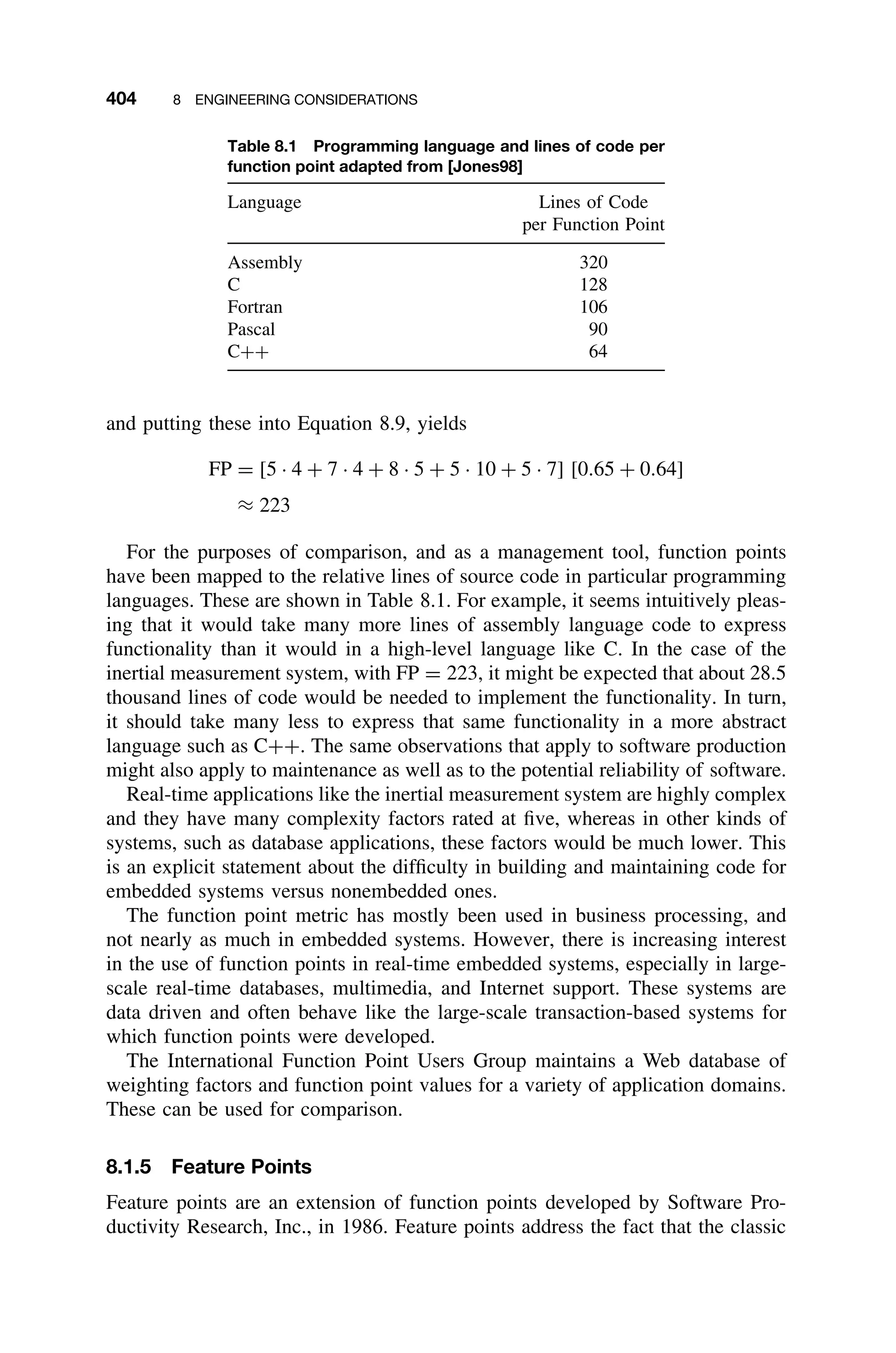 404 8 ENGINEERING CONSIDERATIONS
Table 8.1 Programming language and lines of code per
function point adapted from [Jones98]
Language Lines of Code
per Function Point
Assembly 320
C 128
Fortran 106
Pascal 90
C++ 64
and putting these into Equation 8.9, yields
FP = [5 · 4 + 7 · 4 + 8 · 5 + 5 · 10 + 5 · 7] [0.65 + 0.64]
≈ 223
For the purposes of comparison, and as a management tool, function points
have been mapped to the relative lines of source code in particular programming
languages. These are shown in Table 8.1. For example, it seems intuitively pleas-
ing that it would take many more lines of assembly language code to express
functionality than it would in a high-level language like C. In the case of the
inertial measurement system, with FP = 223, it might be expected that about 28.5
thousand lines of code would be needed to implement the functionality. In turn,
it should take many less to express that same functionality in a more abstract
language such as C++. The same observations that apply to software production
might also apply to maintenance as well as to the potential reliability of software.
Real-time applications like the inertial measurement system are highly complex
and they have many complexity factors rated at ﬁve, whereas in other kinds of
systems, such as database applications, these factors would be much lower. This
is an explicit statement about the difﬁculty in building and maintaining code for
embedded systems versus nonembedded ones.
The function point metric has mostly been used in business processing, and
not nearly as much in embedded systems. However, there is increasing interest
in the use of function points in real-time embedded systems, especially in large-
scale real-time databases, multimedia, and Internet support. These systems are
data driven and often behave like the large-scale transaction-based systems for
which function points were developed.
The International Function Point Users Group maintains a Web database of
weighting factors and function point values for a variety of application domains.
These can be used for comparison.
8.1.5 Feature Points
Feature points are an extension of function points developed by Software Pro-
ductivity Research, Inc., in 1986. Feature points address the fact that the classic
 