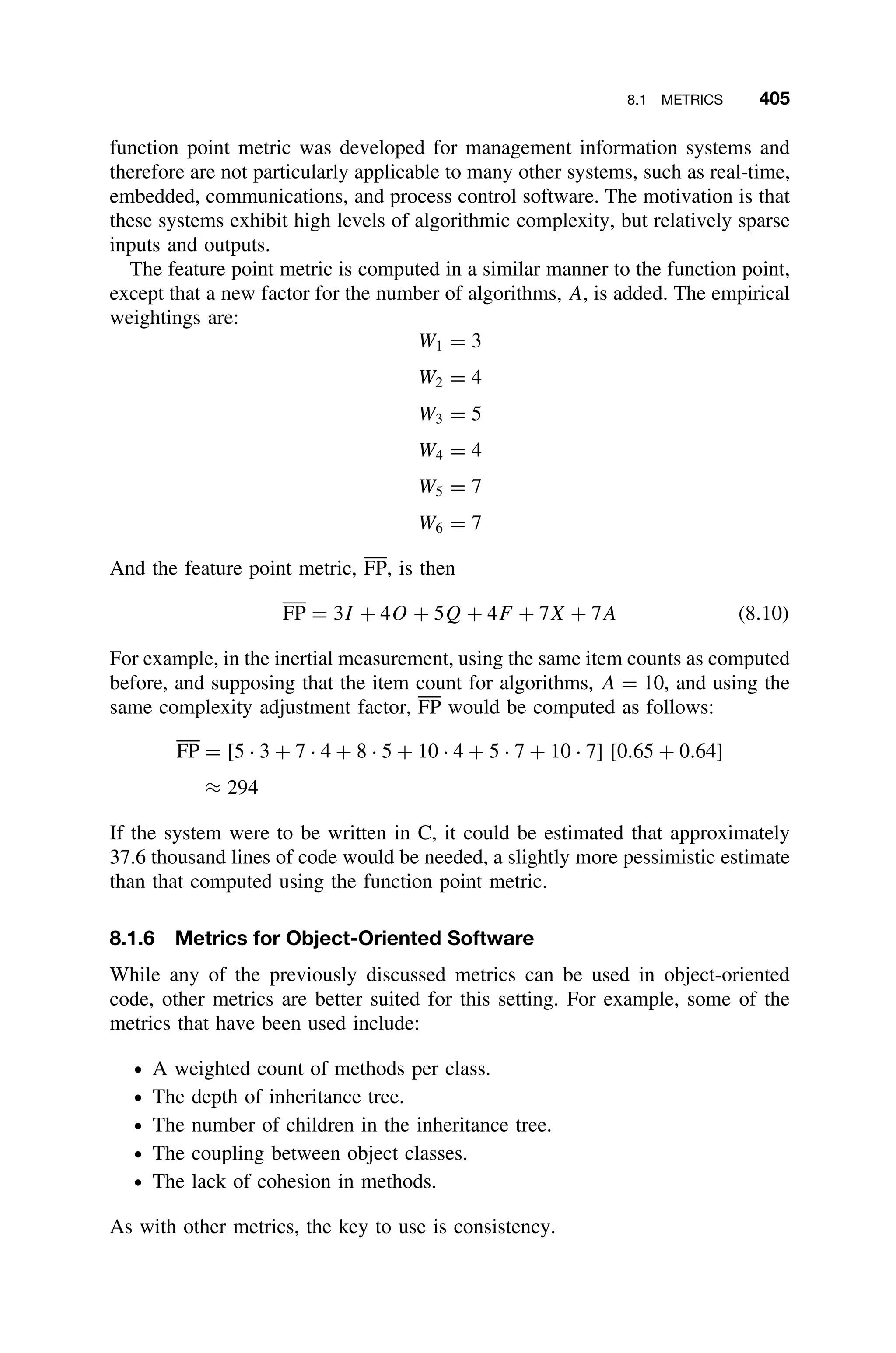 8.1 METRICS 405
function point metric was developed for management information systems and
therefore are not particularly applicable to many other systems, such as real-time,
embedded, communications, and process control software. The motivation is that
these systems exhibit high levels of algorithmic complexity, but relatively sparse
inputs and outputs.
The feature point metric is computed in a similar manner to the function point,
except that a new factor for the number of algorithms, A, is added. The empirical
weightings are:
W1 = 3
W2 = 4
W3 = 5
W4 = 4
W5 = 7
W6 = 7
And the feature point metric, FP, is then
FP = 3I + 4O + 5Q + 4F + 7X + 7A (8.10)
For example, in the inertial measurement, using the same item counts as computed
before, and supposing that the item count for algorithms, A = 10, and using the
same complexity adjustment factor, FP would be computed as follows:
FP = [5 · 3 + 7 · 4 + 8 · 5 + 10 · 4 + 5 · 7 + 10 · 7] [0.65 + 0.64]
≈ 294
If the system were to be written in C, it could be estimated that approximately
37.6 thousand lines of code would be needed, a slightly more pessimistic estimate
than that computed using the function point metric.
8.1.6 Metrics for Object-Oriented Software
While any of the previously discussed metrics can be used in object-oriented
code, other metrics are better suited for this setting. For example, some of the
metrics that have been used include:
ž A weighted count of methods per class.
ž The depth of inheritance tree.
ž The number of children in the inheritance tree.
ž The coupling between object classes.
ž The lack of cohesion in methods.
As with other metrics, the key to use is consistency.
 