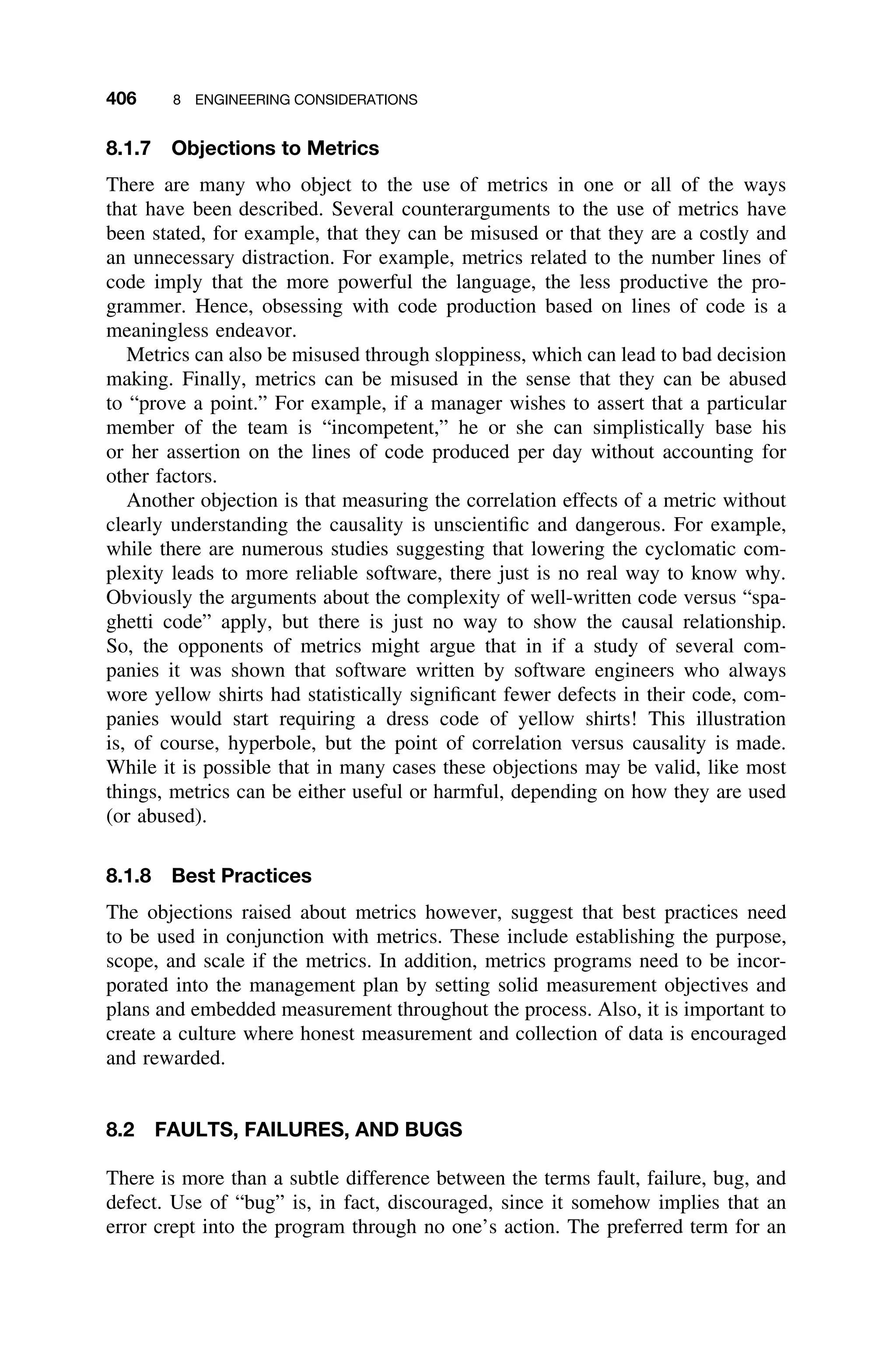 406 8 ENGINEERING CONSIDERATIONS
8.1.7 Objections to Metrics
There are many who object to the use of metrics in one or all of the ways
that have been described. Several counterarguments to the use of metrics have
been stated, for example, that they can be misused or that they are a costly and
an unnecessary distraction. For example, metrics related to the number lines of
code imply that the more powerful the language, the less productive the pro-
grammer. Hence, obsessing with code production based on lines of code is a
meaningless endeavor.
Metrics can also be misused through sloppiness, which can lead to bad decision
making. Finally, metrics can be misused in the sense that they can be abused
to “prove a point.” For example, if a manager wishes to assert that a particular
member of the team is “incompetent,” he or she can simplistically base his
or her assertion on the lines of code produced per day without accounting for
other factors.
Another objection is that measuring the correlation effects of a metric without
clearly understanding the causality is unscientiﬁc and dangerous. For example,
while there are numerous studies suggesting that lowering the cyclomatic com-
plexity leads to more reliable software, there just is no real way to know why.
Obviously the arguments about the complexity of well-written code versus “spa-
ghetti code” apply, but there is just no way to show the causal relationship.
So, the opponents of metrics might argue that in if a study of several com-
panies it was shown that software written by software engineers who always
wore yellow shirts had statistically signiﬁcant fewer defects in their code, com-
panies would start requiring a dress code of yellow shirts! This illustration
is, of course, hyperbole, but the point of correlation versus causality is made.
While it is possible that in many cases these objections may be valid, like most
things, metrics can be either useful or harmful, depending on how they are used
(or abused).
8.1.8 Best Practices
The objections raised about metrics however, suggest that best practices need
to be used in conjunction with metrics. These include establishing the purpose,
scope, and scale if the metrics. In addition, metrics programs need to be incor-
porated into the management plan by setting solid measurement objectives and
plans and embedded measurement throughout the process. Also, it is important to
create a culture where honest measurement and collection of data is encouraged
and rewarded.
8.2 FAULTS, FAILURES, AND BUGS
There is more than a subtle difference between the terms fault, failure, bug, and
defect. Use of “bug” is, in fact, discouraged, since it somehow implies that an
error crept into the program through no one’s action. The preferred term for an
 