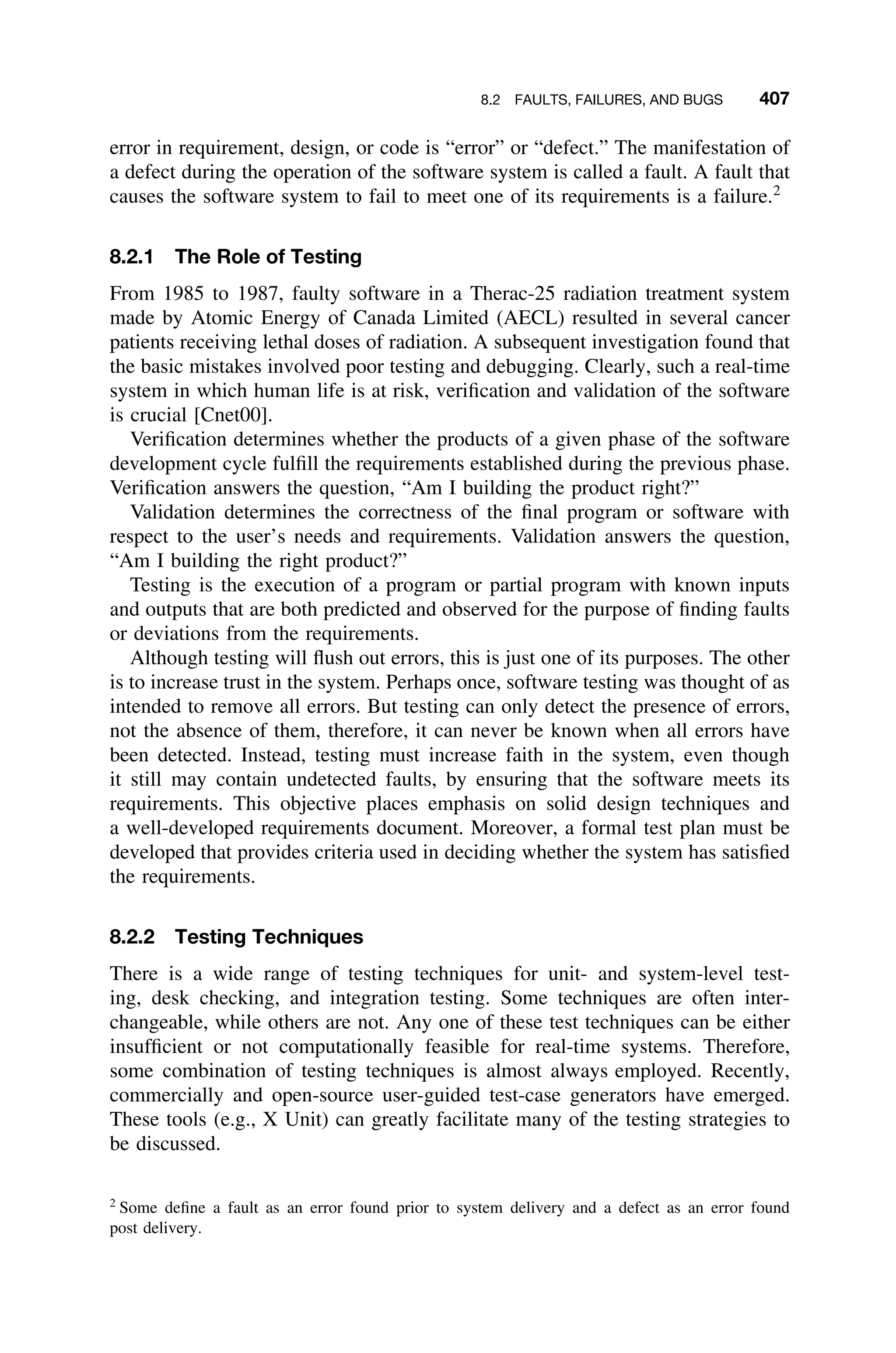 8.2 FAULTS, FAILURES, AND BUGS 407
error in requirement, design, or code is “error” or “defect.” The manifestation of
a defect during the operation of the software system is called a fault. A fault that
causes the software system to fail to meet one of its requirements is a failure.2
8.2.1 The Role of Testing
From 1985 to 1987, faulty software in a Therac-25 radiation treatment system
made by Atomic Energy of Canada Limited (AECL) resulted in several cancer
patients receiving lethal doses of radiation. A subsequent investigation found that
the basic mistakes involved poor testing and debugging. Clearly, such a real-time
system in which human life is at risk, veriﬁcation and validation of the software
is crucial [Cnet00].
Veriﬁcation determines whether the products of a given phase of the software
development cycle fulﬁll the requirements established during the previous phase.
Veriﬁcation answers the question, “Am I building the product right?”
Validation determines the correctness of the ﬁnal program or software with
respect to the user’s needs and requirements. Validation answers the question,
“Am I building the right product?”
Testing is the execution of a program or partial program with known inputs
and outputs that are both predicted and observed for the purpose of ﬁnding faults
or deviations from the requirements.
Although testing will ﬂush out errors, this is just one of its purposes. The other
is to increase trust in the system. Perhaps once, software testing was thought of as
intended to remove all errors. But testing can only detect the presence of errors,
not the absence of them, therefore, it can never be known when all errors have
been detected. Instead, testing must increase faith in the system, even though
it still may contain undetected faults, by ensuring that the software meets its
requirements. This objective places emphasis on solid design techniques and
a well-developed requirements document. Moreover, a formal test plan must be
developed that provides criteria used in deciding whether the system has satisﬁed
the requirements.
8.2.2 Testing Techniques
There is a wide range of testing techniques for unit- and system-level test-
ing, desk checking, and integration testing. Some techniques are often inter-
changeable, while others are not. Any one of these test techniques can be either
insufﬁcient or not computationally feasible for real-time systems. Therefore,
some combination of testing techniques is almost always employed. Recently,
commercially and open-source user-guided test-case generators have emerged.
These tools (e.g., X Unit) can greatly facilitate many of the testing strategies to
be discussed.
2
Some deﬁne a fault as an error found prior to system delivery and a defect as an error found
post delivery.
 