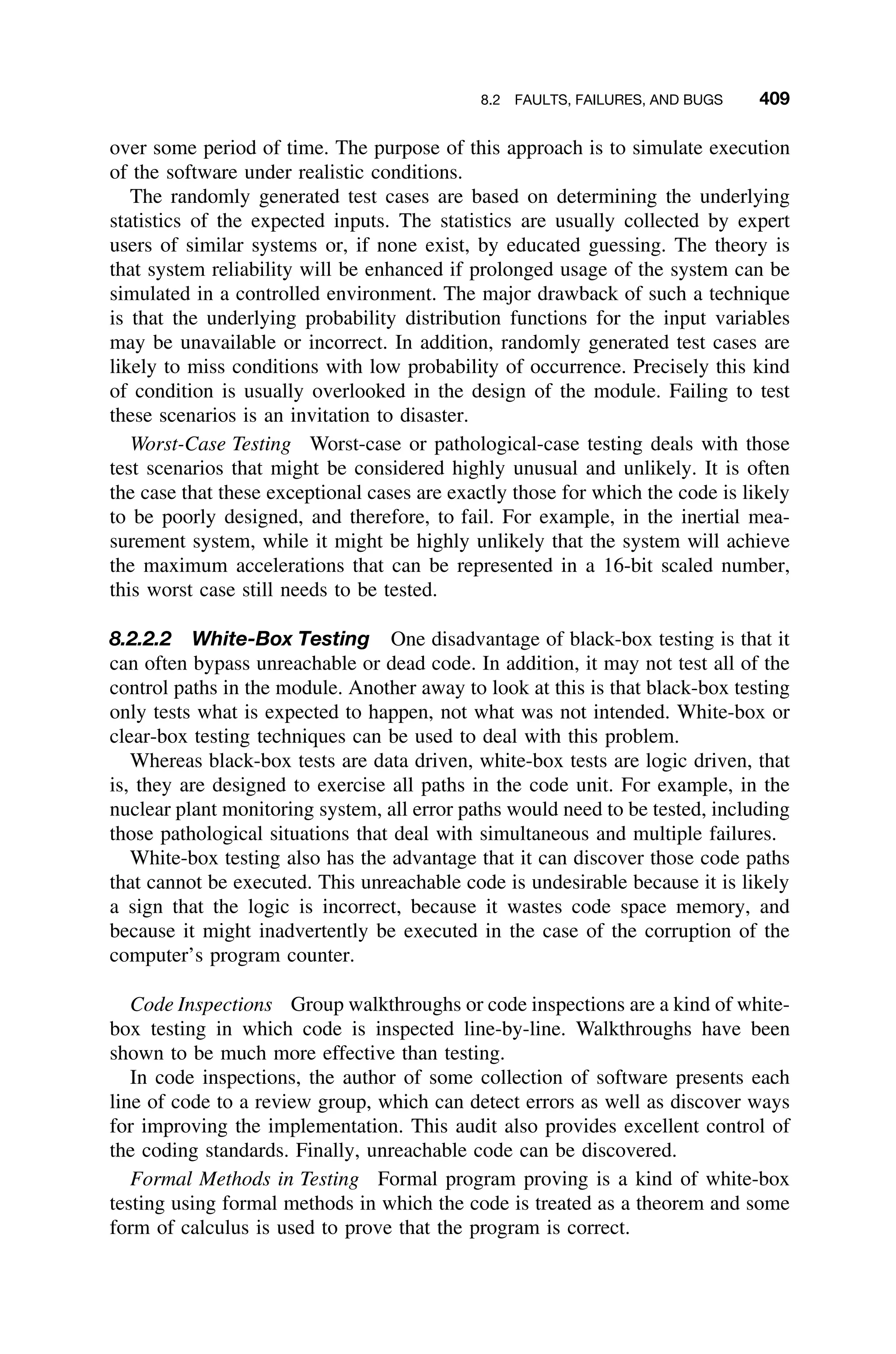 8.2 FAULTS, FAILURES, AND BUGS 409
over some period of time. The purpose of this approach is to simulate execution
of the software under realistic conditions.
The randomly generated test cases are based on determining the underlying
statistics of the expected inputs. The statistics are usually collected by expert
users of similar systems or, if none exist, by educated guessing. The theory is
that system reliability will be enhanced if prolonged usage of the system can be
simulated in a controlled environment. The major drawback of such a technique
is that the underlying probability distribution functions for the input variables
may be unavailable or incorrect. In addition, randomly generated test cases are
likely to miss conditions with low probability of occurrence. Precisely this kind
of condition is usually overlooked in the design of the module. Failing to test
these scenarios is an invitation to disaster.
Worst-Case Testing Worst-case or pathological-case testing deals with those
test scenarios that might be considered highly unusual and unlikely. It is often
the case that these exceptional cases are exactly those for which the code is likely
to be poorly designed, and therefore, to fail. For example, in the inertial mea-
surement system, while it might be highly unlikely that the system will achieve
the maximum accelerations that can be represented in a 16-bit scaled number,
this worst case still needs to be tested.
8.2.2.2 White-Box Testing One disadvantage of black-box testing is that it
can often bypass unreachable or dead code. In addition, it may not test all of the
control paths in the module. Another away to look at this is that black-box testing
only tests what is expected to happen, not what was not intended. White-box or
clear-box testing techniques can be used to deal with this problem.
Whereas black-box tests are data driven, white-box tests are logic driven, that
is, they are designed to exercise all paths in the code unit. For example, in the
nuclear plant monitoring system, all error paths would need to be tested, including
those pathological situations that deal with simultaneous and multiple failures.
White-box testing also has the advantage that it can discover those code paths
that cannot be executed. This unreachable code is undesirable because it is likely
a sign that the logic is incorrect, because it wastes code space memory, and
because it might inadvertently be executed in the case of the corruption of the
computer’s program counter.
Code Inspections Group walkthroughs or code inspections are a kind of white-
box testing in which code is inspected line-by-line. Walkthroughs have been
shown to be much more effective than testing.
In code inspections, the author of some collection of software presents each
line of code to a review group, which can detect errors as well as discover ways
for improving the implementation. This audit also provides excellent control of
the coding standards. Finally, unreachable code can be discovered.
Formal Methods in Testing Formal program proving is a kind of white-box
testing using formal methods in which the code is treated as a theorem and some
form of calculus is used to prove that the program is correct.
 