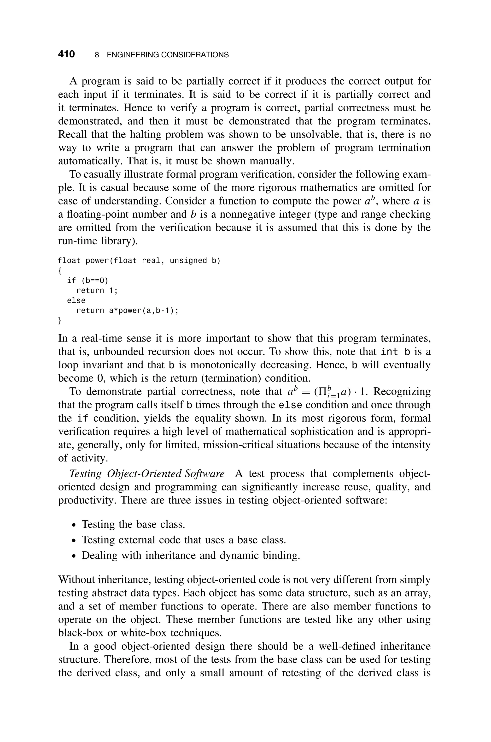 410 8 ENGINEERING CONSIDERATIONS
A program is said to be partially correct if it produces the correct output for
each input if it terminates. It is said to be correct if it is partially correct and
it terminates. Hence to verify a program is correct, partial correctness must be
demonstrated, and then it must be demonstrated that the program terminates.
Recall that the halting problem was shown to be unsolvable, that is, there is no
way to write a program that can answer the problem of program termination
automatically. That is, it must be shown manually.
To casually illustrate formal program veriﬁcation, consider the following exam-
ple. It is casual because some of the more rigorous mathematics are omitted for
ease of understanding. Consider a function to compute the power ab
, where a is
a ﬂoating-point number and b is a nonnegative integer (type and range checking
are omitted from the veriﬁcation because it is assumed that this is done by the
run-time library).
float power(float real, unsigned b)
{
if (b==0)
return 1;
else
return a*power(a,b-1);
}
In a real-time sense it is more important to show that this program terminates,
that is, unbounded recursion does not occur. To show this, note that int b is a
loop invariant and that b is monotonically decreasing. Hence, b will eventually
become 0, which is the return (termination) condition.
To demonstrate partial correctness, note that ab
= (b
i=1a) · 1. Recognizing
that the program calls itself b times through the else condition and once through
the if condition, yields the equality shown. In its most rigorous form, formal
veriﬁcation requires a high level of mathematical sophistication and is appropri-
ate, generally, only for limited, mission-critical situations because of the intensity
of activity.
Testing Object-Oriented Software A test process that complements object-
oriented design and programming can signiﬁcantly increase reuse, quality, and
productivity. There are three issues in testing object-oriented software:
ž Testing the base class.
ž Testing external code that uses a base class.
ž Dealing with inheritance and dynamic binding.
Without inheritance, testing object-oriented code is not very different from simply
testing abstract data types. Each object has some data structure, such as an array,
and a set of member functions to operate. There are also member functions to
operate on the object. These member functions are tested like any other using
black-box or white-box techniques.
In a good object-oriented design there should be a well-deﬁned inheritance
structure. Therefore, most of the tests from the base class can be used for testing
the derived class, and only a small amount of retesting of the derived class is
 