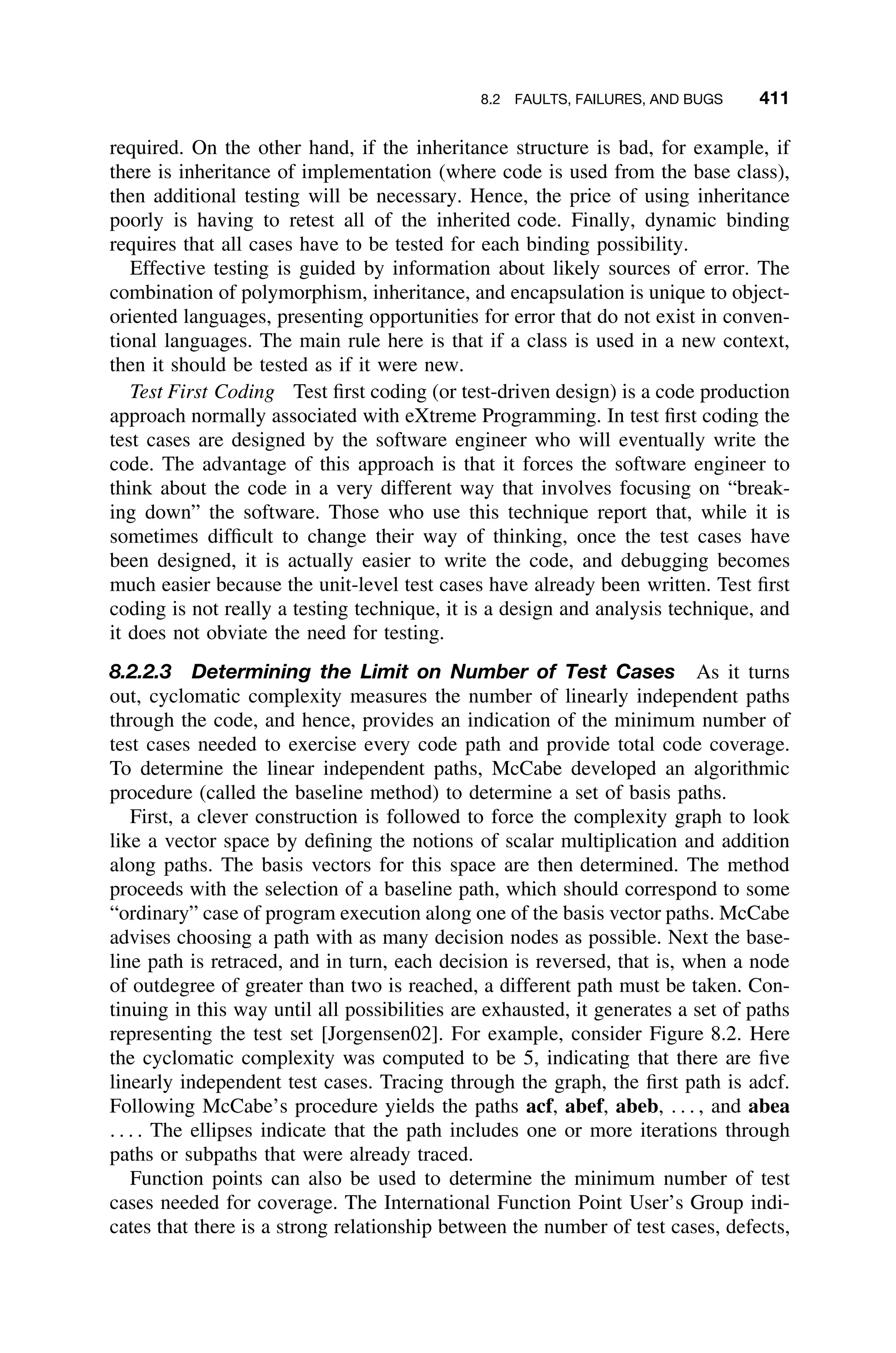 8.2 FAULTS, FAILURES, AND BUGS 411
required. On the other hand, if the inheritance structure is bad, for example, if
there is inheritance of implementation (where code is used from the base class),
then additional testing will be necessary. Hence, the price of using inheritance
poorly is having to retest all of the inherited code. Finally, dynamic binding
requires that all cases have to be tested for each binding possibility.
Effective testing is guided by information about likely sources of error. The
combination of polymorphism, inheritance, and encapsulation is unique to object-
oriented languages, presenting opportunities for error that do not exist in conven-
tional languages. The main rule here is that if a class is used in a new context,
then it should be tested as if it were new.
Test First Coding Test ﬁrst coding (or test-driven design) is a code production
approach normally associated with eXtreme Programming. In test ﬁrst coding the
test cases are designed by the software engineer who will eventually write the
code. The advantage of this approach is that it forces the software engineer to
think about the code in a very different way that involves focusing on “break-
ing down” the software. Those who use this technique report that, while it is
sometimes difﬁcult to change their way of thinking, once the test cases have
been designed, it is actually easier to write the code, and debugging becomes
much easier because the unit-level test cases have already been written. Test ﬁrst
coding is not really a testing technique, it is a design and analysis technique, and
it does not obviate the need for testing.
8.2.2.3 Determining the Limit on Number of Test Cases As it turns
out, cyclomatic complexity measures the number of linearly independent paths
through the code, and hence, provides an indication of the minimum number of
test cases needed to exercise every code path and provide total code coverage.
To determine the linear independent paths, McCabe developed an algorithmic
procedure (called the baseline method) to determine a set of basis paths.
First, a clever construction is followed to force the complexity graph to look
like a vector space by deﬁning the notions of scalar multiplication and addition
along paths. The basis vectors for this space are then determined. The method
proceeds with the selection of a baseline path, which should correspond to some
“ordinary” case of program execution along one of the basis vector paths. McCabe
advises choosing a path with as many decision nodes as possible. Next the base-
line path is retraced, and in turn, each decision is reversed, that is, when a node
of outdegree of greater than two is reached, a different path must be taken. Con-
tinuing in this way until all possibilities are exhausted, it generates a set of paths
representing the test set [Jorgensen02]. For example, consider Figure 8.2. Here
the cyclomatic complexity was computed to be 5, indicating that there are ﬁve
linearly independent test cases. Tracing through the graph, the ﬁrst path is adcf.
Following McCabe’s procedure yields the paths acf, abef, abeb, . . . , and abea
. . . . The ellipses indicate that the path includes one or more iterations through
paths or subpaths that were already traced.
Function points can also be used to determine the minimum number of test
cases needed for coverage. The International Function Point User’s Group indi-
cates that there is a strong relationship between the number of test cases, defects,
 