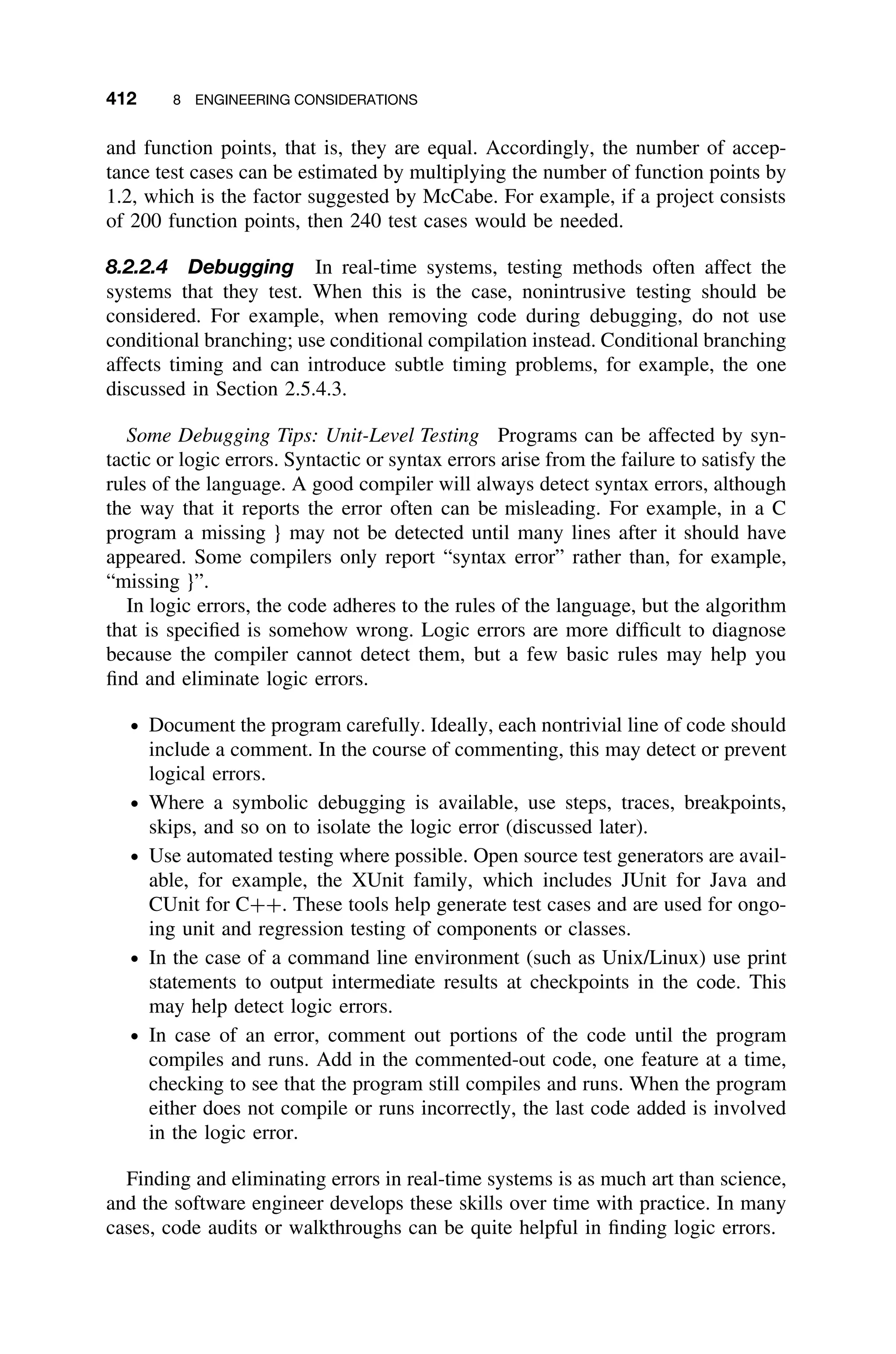 412 8 ENGINEERING CONSIDERATIONS
and function points, that is, they are equal. Accordingly, the number of accep-
tance test cases can be estimated by multiplying the number of function points by
1.2, which is the factor suggested by McCabe. For example, if a project consists
of 200 function points, then 240 test cases would be needed.
8.2.2.4 Debugging In real-time systems, testing methods often affect the
systems that they test. When this is the case, nonintrusive testing should be
considered. For example, when removing code during debugging, do not use
conditional branching; use conditional compilation instead. Conditional branching
affects timing and can introduce subtle timing problems, for example, the one
discussed in Section 2.5.4.3.
Some Debugging Tips: Unit-Level Testing Programs can be affected by syn-
tactic or logic errors. Syntactic or syntax errors arise from the failure to satisfy the
rules of the language. A good compiler will always detect syntax errors, although
the way that it reports the error often can be misleading. For example, in a C
program a missing } may not be detected until many lines after it should have
appeared. Some compilers only report “syntax error” rather than, for example,
“missing }”.
In logic errors, the code adheres to the rules of the language, but the algorithm
that is speciﬁed is somehow wrong. Logic errors are more difﬁcult to diagnose
because the compiler cannot detect them, but a few basic rules may help you
ﬁnd and eliminate logic errors.
ž Document the program carefully. Ideally, each nontrivial line of code should
include a comment. In the course of commenting, this may detect or prevent
logical errors.
ž Where a symbolic debugging is available, use steps, traces, breakpoints,
skips, and so on to isolate the logic error (discussed later).
ž Use automated testing where possible. Open source test generators are avail-
able, for example, the XUnit family, which includes JUnit for Java and
CUnit for C++. These tools help generate test cases and are used for ongo-
ing unit and regression testing of components or classes.
ž In the case of a command line environment (such as Unix/Linux) use print
statements to output intermediate results at checkpoints in the code. This
may help detect logic errors.
ž In case of an error, comment out portions of the code until the program
compiles and runs. Add in the commented-out code, one feature at a time,
checking to see that the program still compiles and runs. When the program
either does not compile or runs incorrectly, the last code added is involved
in the logic error.
Finding and eliminating errors in real-time systems is as much art than science,
and the software engineer develops these skills over time with practice. In many
cases, code audits or walkthroughs can be quite helpful in ﬁnding logic errors.
 