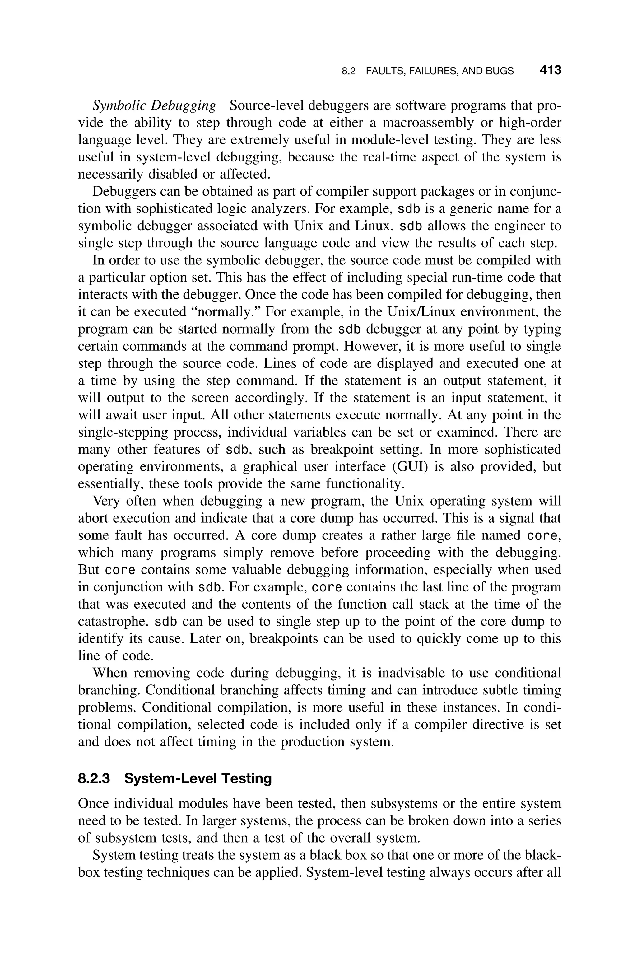 8.2 FAULTS, FAILURES, AND BUGS 413
Symbolic Debugging Source-level debuggers are software programs that pro-
vide the ability to step through code at either a macroassembly or high-order
language level. They are extremely useful in module-level testing. They are less
useful in system-level debugging, because the real-time aspect of the system is
necessarily disabled or affected.
Debuggers can be obtained as part of compiler support packages or in conjunc-
tion with sophisticated logic analyzers. For example, sdb is a generic name for a
symbolic debugger associated with Unix and Linux. sdb allows the engineer to
single step through the source language code and view the results of each step.
In order to use the symbolic debugger, the source code must be compiled with
a particular option set. This has the effect of including special run-time code that
interacts with the debugger. Once the code has been compiled for debugging, then
it can be executed “normally.” For example, in the Unix/Linux environment, the
program can be started normally from the sdb debugger at any point by typing
certain commands at the command prompt. However, it is more useful to single
step through the source code. Lines of code are displayed and executed one at
a time by using the step command. If the statement is an output statement, it
will output to the screen accordingly. If the statement is an input statement, it
will await user input. All other statements execute normally. At any point in the
single-stepping process, individual variables can be set or examined. There are
many other features of sdb, such as breakpoint setting. In more sophisticated
operating environments, a graphical user interface (GUI) is also provided, but
essentially, these tools provide the same functionality.
Very often when debugging a new program, the Unix operating system will
abort execution and indicate that a core dump has occurred. This is a signal that
some fault has occurred. A core dump creates a rather large ﬁle named core,
which many programs simply remove before proceeding with the debugging.
But core contains some valuable debugging information, especially when used
in conjunction with sdb. For example, core contains the last line of the program
that was executed and the contents of the function call stack at the time of the
catastrophe. sdb can be used to single step up to the point of the core dump to
identify its cause. Later on, breakpoints can be used to quickly come up to this
line of code.
When removing code during debugging, it is inadvisable to use conditional
branching. Conditional branching affects timing and can introduce subtle timing
problems. Conditional compilation, is more useful in these instances. In condi-
tional compilation, selected code is included only if a compiler directive is set
and does not affect timing in the production system.
8.2.3 System-Level Testing
Once individual modules have been tested, then subsystems or the entire system
need to be tested. In larger systems, the process can be broken down into a series
of subsystem tests, and then a test of the overall system.
System testing treats the system as a black box so that one or more of the black-
box testing techniques can be applied. System-level testing always occurs after all
 