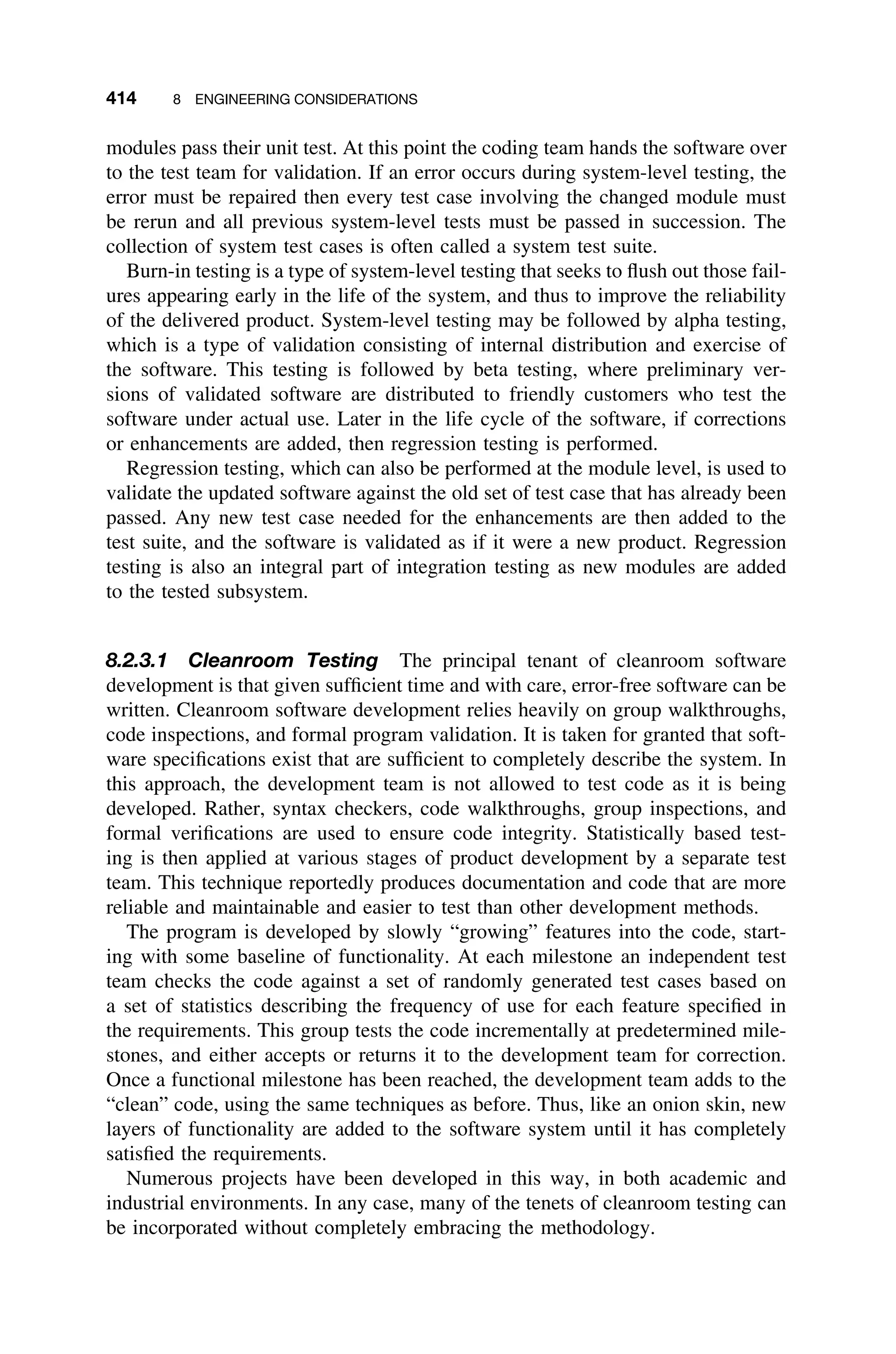 414 8 ENGINEERING CONSIDERATIONS
modules pass their unit test. At this point the coding team hands the software over
to the test team for validation. If an error occurs during system-level testing, the
error must be repaired then every test case involving the changed module must
be rerun and all previous system-level tests must be passed in succession. The
collection of system test cases is often called a system test suite.
Burn-in testing is a type of system-level testing that seeks to ﬂush out those fail-
ures appearing early in the life of the system, and thus to improve the reliability
of the delivered product. System-level testing may be followed by alpha testing,
which is a type of validation consisting of internal distribution and exercise of
the software. This testing is followed by beta testing, where preliminary ver-
sions of validated software are distributed to friendly customers who test the
software under actual use. Later in the life cycle of the software, if corrections
or enhancements are added, then regression testing is performed.
Regression testing, which can also be performed at the module level, is used to
validate the updated software against the old set of test case that has already been
passed. Any new test case needed for the enhancements are then added to the
test suite, and the software is validated as if it were a new product. Regression
testing is also an integral part of integration testing as new modules are added
to the tested subsystem.
8.2.3.1 Cleanroom Testing The principal tenant of cleanroom software
development is that given sufﬁcient time and with care, error-free software can be
written. Cleanroom software development relies heavily on group walkthroughs,
code inspections, and formal program validation. It is taken for granted that soft-
ware speciﬁcations exist that are sufﬁcient to completely describe the system. In
this approach, the development team is not allowed to test code as it is being
developed. Rather, syntax checkers, code walkthroughs, group inspections, and
formal veriﬁcations are used to ensure code integrity. Statistically based test-
ing is then applied at various stages of product development by a separate test
team. This technique reportedly produces documentation and code that are more
reliable and maintainable and easier to test than other development methods.
The program is developed by slowly “growing” features into the code, start-
ing with some baseline of functionality. At each milestone an independent test
team checks the code against a set of randomly generated test cases based on
a set of statistics describing the frequency of use for each feature speciﬁed in
the requirements. This group tests the code incrementally at predetermined mile-
stones, and either accepts or returns it to the development team for correction.
Once a functional milestone has been reached, the development team adds to the
“clean” code, using the same techniques as before. Thus, like an onion skin, new
layers of functionality are added to the software system until it has completely
satisﬁed the requirements.
Numerous projects have been developed in this way, in both academic and
industrial environments. In any case, many of the tenets of cleanroom testing can
be incorporated without completely embracing the methodology.
 