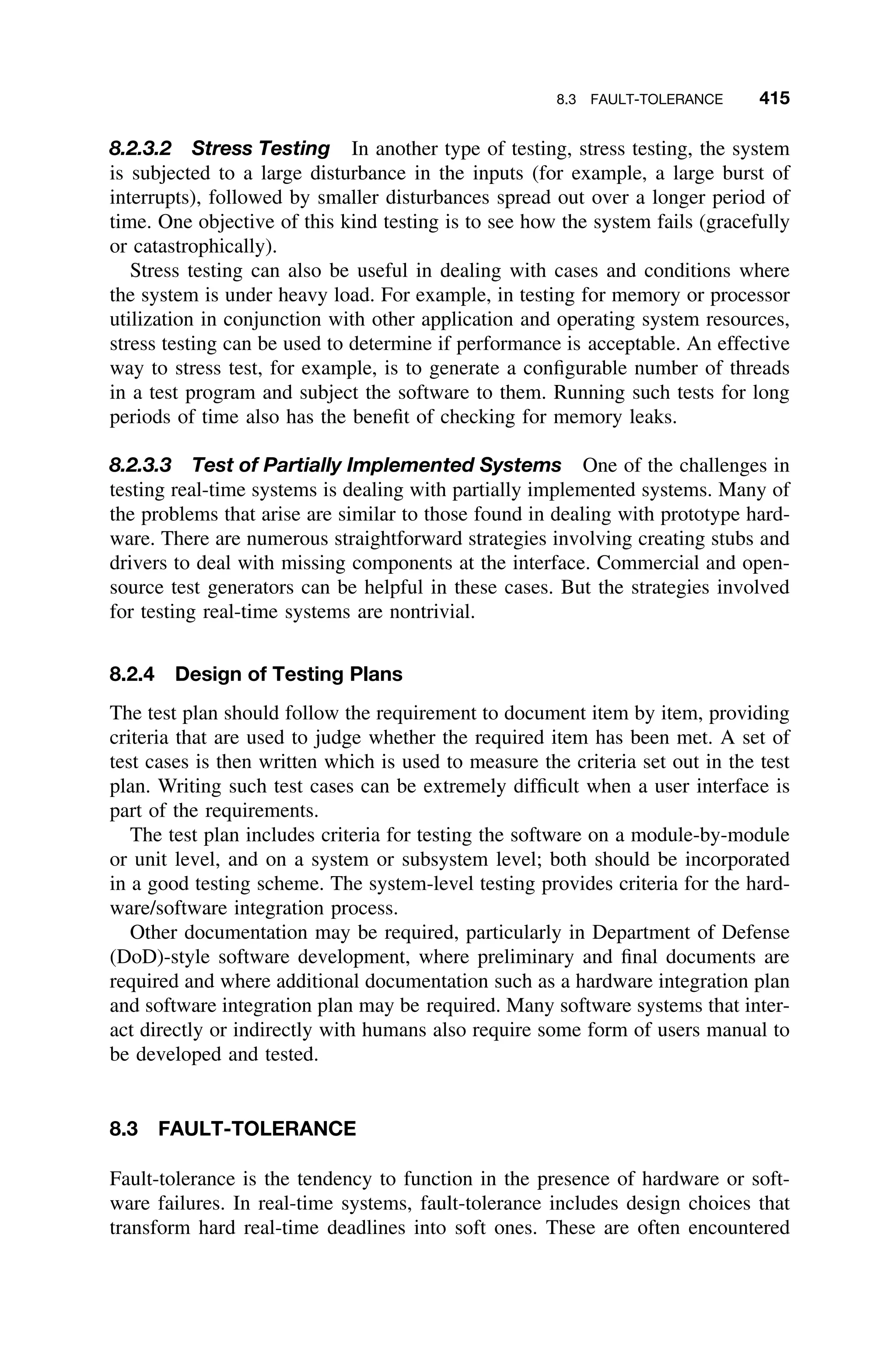8.3 FAULT-TOLERANCE 415
8.2.3.2 Stress Testing In another type of testing, stress testing, the system
is subjected to a large disturbance in the inputs (for example, a large burst of
interrupts), followed by smaller disturbances spread out over a longer period of
time. One objective of this kind testing is to see how the system fails (gracefully
or catastrophically).
Stress testing can also be useful in dealing with cases and conditions where
the system is under heavy load. For example, in testing for memory or processor
utilization in conjunction with other application and operating system resources,
stress testing can be used to determine if performance is acceptable. An effective
way to stress test, for example, is to generate a conﬁgurable number of threads
in a test program and subject the software to them. Running such tests for long
periods of time also has the beneﬁt of checking for memory leaks.
8.2.3.3 Test of Partially Implemented Systems One of the challenges in
testing real-time systems is dealing with partially implemented systems. Many of
the problems that arise are similar to those found in dealing with prototype hard-
ware. There are numerous straightforward strategies involving creating stubs and
drivers to deal with missing components at the interface. Commercial and open-
source test generators can be helpful in these cases. But the strategies involved
for testing real-time systems are nontrivial.
8.2.4 Design of Testing Plans
The test plan should follow the requirement to document item by item, providing
criteria that are used to judge whether the required item has been met. A set of
test cases is then written which is used to measure the criteria set out in the test
plan. Writing such test cases can be extremely difﬁcult when a user interface is
part of the requirements.
The test plan includes criteria for testing the software on a module-by-module
or unit level, and on a system or subsystem level; both should be incorporated
in a good testing scheme. The system-level testing provides criteria for the hard-
ware/software integration process.
Other documentation may be required, particularly in Department of Defense
(DoD)-style software development, where preliminary and ﬁnal documents are
required and where additional documentation such as a hardware integration plan
and software integration plan may be required. Many software systems that inter-
act directly or indirectly with humans also require some form of users manual to
be developed and tested.
8.3 FAULT-TOLERANCE
Fault-tolerance is the tendency to function in the presence of hardware or soft-
ware failures. In real-time systems, fault-tolerance includes design choices that
transform hard real-time deadlines into soft ones. These are often encountered
 