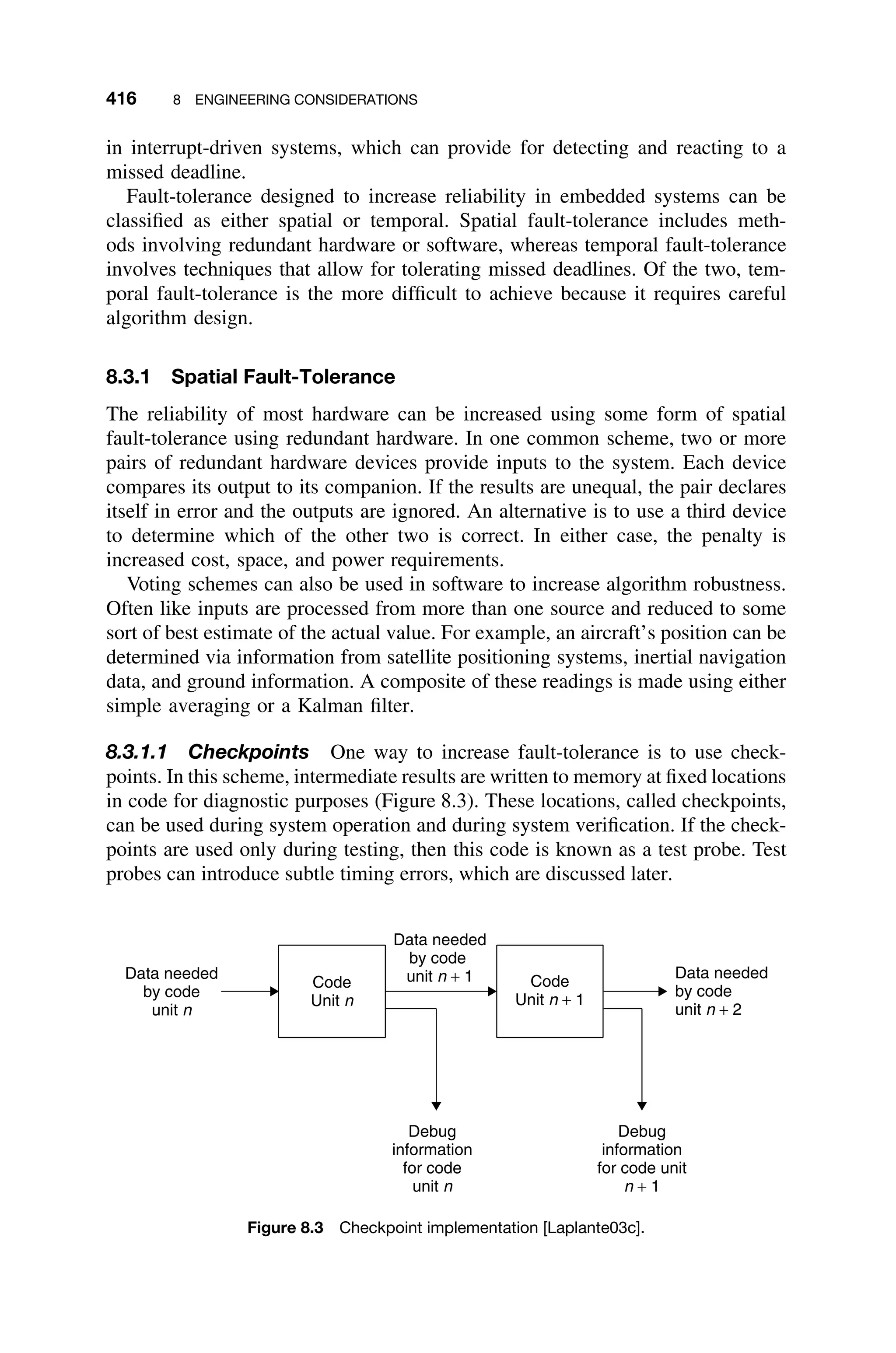 416 8 ENGINEERING CONSIDERATIONS
in interrupt-driven systems, which can provide for detecting and reacting to a
missed deadline.
Fault-tolerance designed to increase reliability in embedded systems can be
classiﬁed as either spatial or temporal. Spatial fault-tolerance includes meth-
ods involving redundant hardware or software, whereas temporal fault-tolerance
involves techniques that allow for tolerating missed deadlines. Of the two, tem-
poral fault-tolerance is the more difﬁcult to achieve because it requires careful
algorithm design.
8.3.1 Spatial Fault-Tolerance
The reliability of most hardware can be increased using some form of spatial
fault-tolerance using redundant hardware. In one common scheme, two or more
pairs of redundant hardware devices provide inputs to the system. Each device
compares its output to its companion. If the results are unequal, the pair declares
itself in error and the outputs are ignored. An alternative is to use a third device
to determine which of the other two is correct. In either case, the penalty is
increased cost, space, and power requirements.
Voting schemes can also be used in software to increase algorithm robustness.
Often like inputs are processed from more than one source and reduced to some
sort of best estimate of the actual value. For example, an aircraft’s position can be
determined via information from satellite positioning systems, inertial navigation
data, and ground information. A composite of these readings is made using either
simple averaging or a Kalman ﬁlter.
8.3.1.1 Checkpoints One way to increase fault-tolerance is to use check-
points. In this scheme, intermediate results are written to memory at ﬁxed locations
in code for diagnostic purposes (Figure 8.3). These locations, called checkpoints,
can be used during system operation and during system veriﬁcation. If the check-
points are used only during testing, then this code is known as a test probe. Test
probes can introduce subtle timing errors, which are discussed later.
Data needed
by code
unit n + 1
Debug
information
for code
unit n
Code
Unit n
Code
Unit n + 1
Data needed
by code
unit n
Data needed
by code
unit n + 2
Debug
information
for code unit
n + 1
Figure 8.3 Checkpoint implementation [Laplante03c].
 