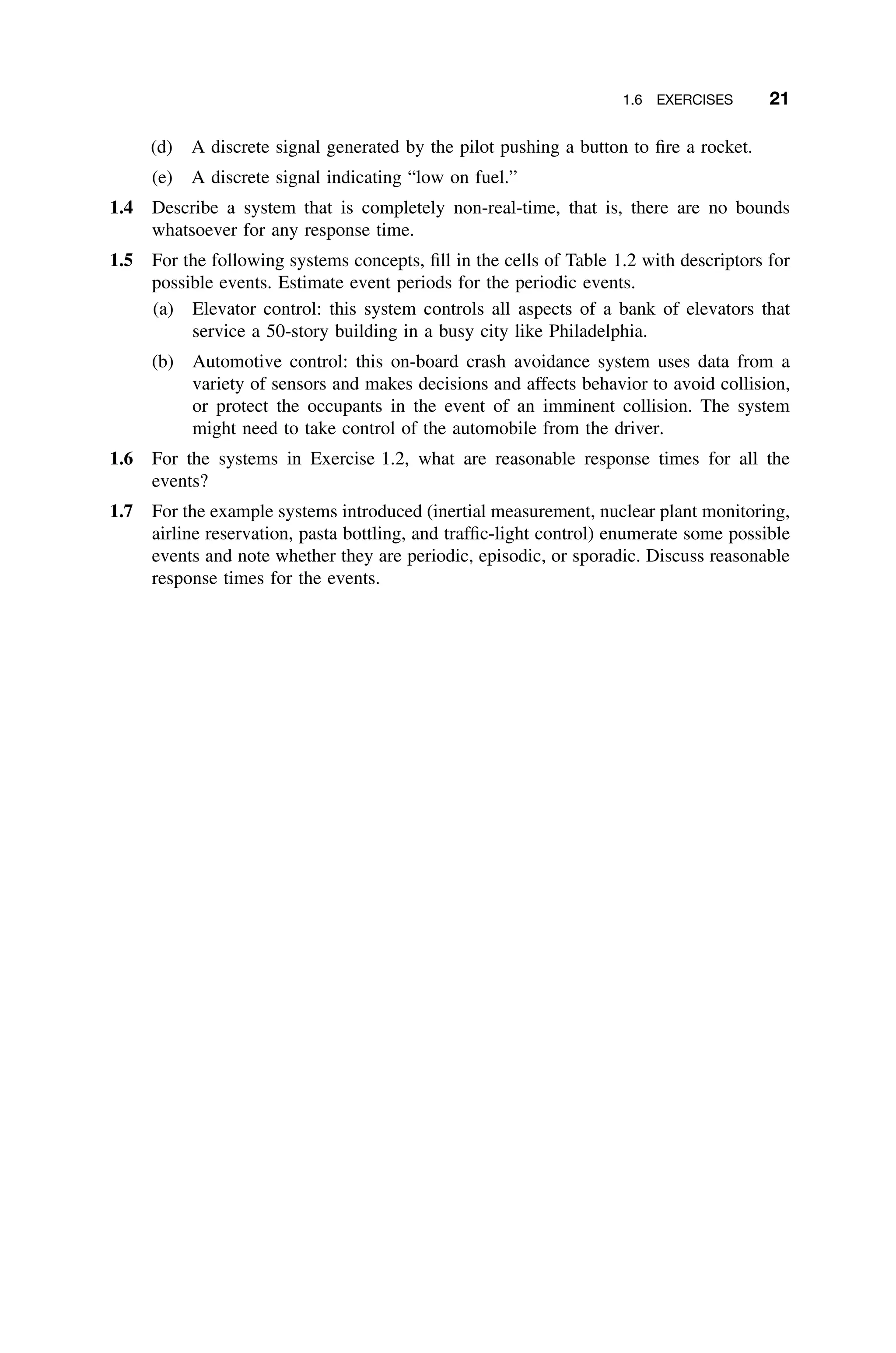1.6 EXERCISES 21
(d) A discrete signal generated by the pilot pushing a button to ﬁre a rocket.
(e) A discrete signal indicating “low on fuel.”
1.4 Describe a system that is completely non-real-time, that is, there are no bounds
whatsoever for any response time.
1.5 For the following systems concepts, ﬁll in the cells of Table 1.2 with descriptors for
possible events. Estimate event periods for the periodic events.
(a) Elevator control: this system controls all aspects of a bank of elevators that
service a 50-story building in a busy city like Philadelphia.
(b) Automotive control: this on-board crash avoidance system uses data from a
variety of sensors and makes decisions and affects behavior to avoid collision,
or protect the occupants in the event of an imminent collision. The system
might need to take control of the automobile from the driver.
1.6 For the systems in Exercise 1.2, what are reasonable response times for all the
events?
1.7 For the example systems introduced (inertial measurement, nuclear plant monitoring,
airline reservation, pasta bottling, and trafﬁc-light control) enumerate some possible
events and note whether they are periodic, episodic, or sporadic. Discuss reasonable
response times for the events.
 