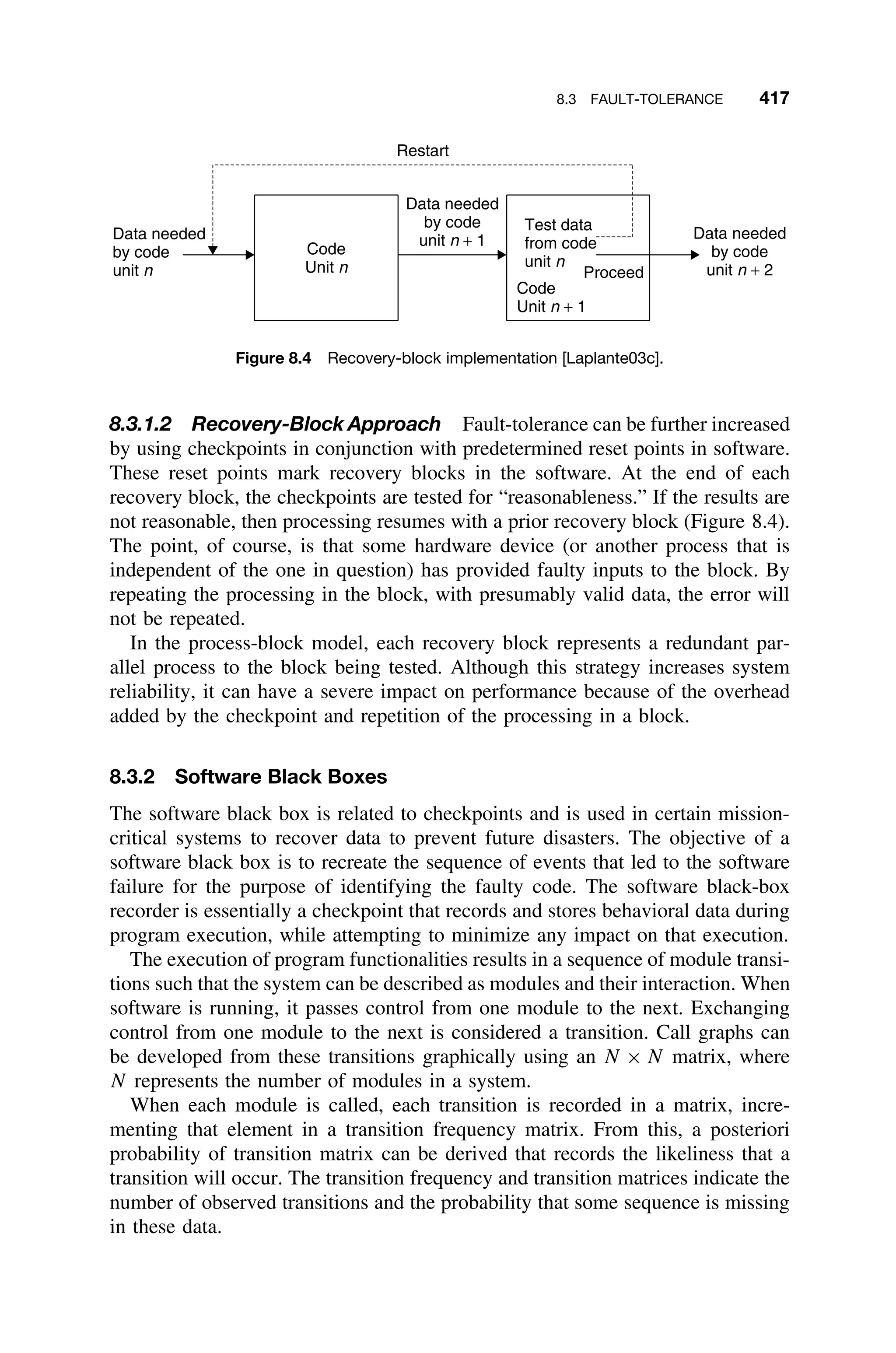 8.3 FAULT-TOLERANCE 417
Data needed
by code
unit n + 1
Data needed
by code
unit n
Data needed
by code
unit n + 2
Test data
from code
unit n
Code
Unit n + 1
Code
Unit n Proceed
Restart
Figure 8.4 Recovery-block implementation [Laplante03c].
8.3.1.2 Recovery-Block Approach Fault-tolerance can be further increased
by using checkpoints in conjunction with predetermined reset points in software.
These reset points mark recovery blocks in the software. At the end of each
recovery block, the checkpoints are tested for “reasonableness.” If the results are
not reasonable, then processing resumes with a prior recovery block (Figure 8.4).
The point, of course, is that some hardware device (or another process that is
independent of the one in question) has provided faulty inputs to the block. By
repeating the processing in the block, with presumably valid data, the error will
not be repeated.
In the process-block model, each recovery block represents a redundant par-
allel process to the block being tested. Although this strategy increases system
reliability, it can have a severe impact on performance because of the overhead
added by the checkpoint and repetition of the processing in a block.
8.3.2 Software Black Boxes
The software black box is related to checkpoints and is used in certain mission-
critical systems to recover data to prevent future disasters. The objective of a
software black box is to recreate the sequence of events that led to the software
failure for the purpose of identifying the faulty code. The software black-box
recorder is essentially a checkpoint that records and stores behavioral data during
program execution, while attempting to minimize any impact on that execution.
The execution of program functionalities results in a sequence of module transi-
tions such that the system can be described as modules and their interaction. When
software is running, it passes control from one module to the next. Exchanging
control from one module to the next is considered a transition. Call graphs can
be developed from these transitions graphically using an N × N matrix, where
N represents the number of modules in a system.
When each module is called, each transition is recorded in a matrix, incre-
menting that element in a transition frequency matrix. From this, a posteriori
probability of transition matrix can be derived that records the likeliness that a
transition will occur. The transition frequency and transition matrices indicate the
number of observed transitions and the probability that some sequence is missing
in these data.
 