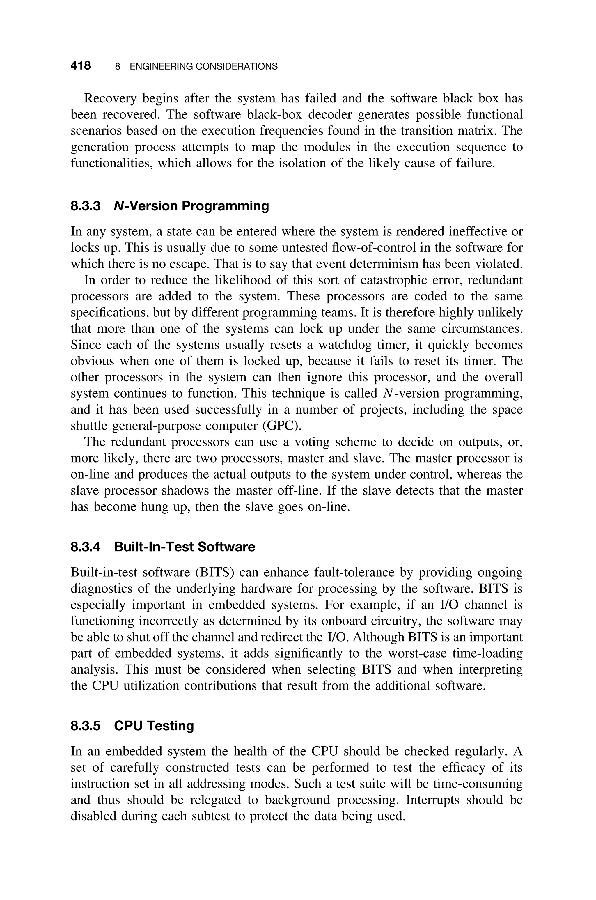 418 8 ENGINEERING CONSIDERATIONS
Recovery begins after the system has failed and the software black box has
been recovered. The software black-box decoder generates possible functional
scenarios based on the execution frequencies found in the transition matrix. The
generation process attempts to map the modules in the execution sequence to
functionalities, which allows for the isolation of the likely cause of failure.
8.3.3 N-Version Programming
In any system, a state can be entered where the system is rendered ineffective or
locks up. This is usually due to some untested ﬂow-of-control in the software for
which there is no escape. That is to say that event determinism has been violated.
In order to reduce the likelihood of this sort of catastrophic error, redundant
processors are added to the system. These processors are coded to the same
speciﬁcations, but by different programming teams. It is therefore highly unlikely
that more than one of the systems can lock up under the same circumstances.
Since each of the systems usually resets a watchdog timer, it quickly becomes
obvious when one of them is locked up, because it fails to reset its timer. The
other processors in the system can then ignore this processor, and the overall
system continues to function. This technique is called N-version programming,
and it has been used successfully in a number of projects, including the space
shuttle general-purpose computer (GPC).
The redundant processors can use a voting scheme to decide on outputs, or,
more likely, there are two processors, master and slave. The master processor is
on-line and produces the actual outputs to the system under control, whereas the
slave processor shadows the master off-line. If the slave detects that the master
has become hung up, then the slave goes on-line.
8.3.4 Built-In-Test Software
Built-in-test software (BITS) can enhance fault-tolerance by providing ongoing
diagnostics of the underlying hardware for processing by the software. BITS is
especially important in embedded systems. For example, if an I/O channel is
functioning incorrectly as determined by its onboard circuitry, the software may
be able to shut off the channel and redirect the I/O. Although BITS is an important
part of embedded systems, it adds signiﬁcantly to the worst-case time-loading
analysis. This must be considered when selecting BITS and when interpreting
the CPU utilization contributions that result from the additional software.
8.3.5 CPU Testing
In an embedded system the health of the CPU should be checked regularly. A
set of carefully constructed tests can be performed to test the efﬁcacy of its
instruction set in all addressing modes. Such a test suite will be time-consuming
and thus should be relegated to background processing. Interrupts should be
disabled during each subtest to protect the data being used.
 