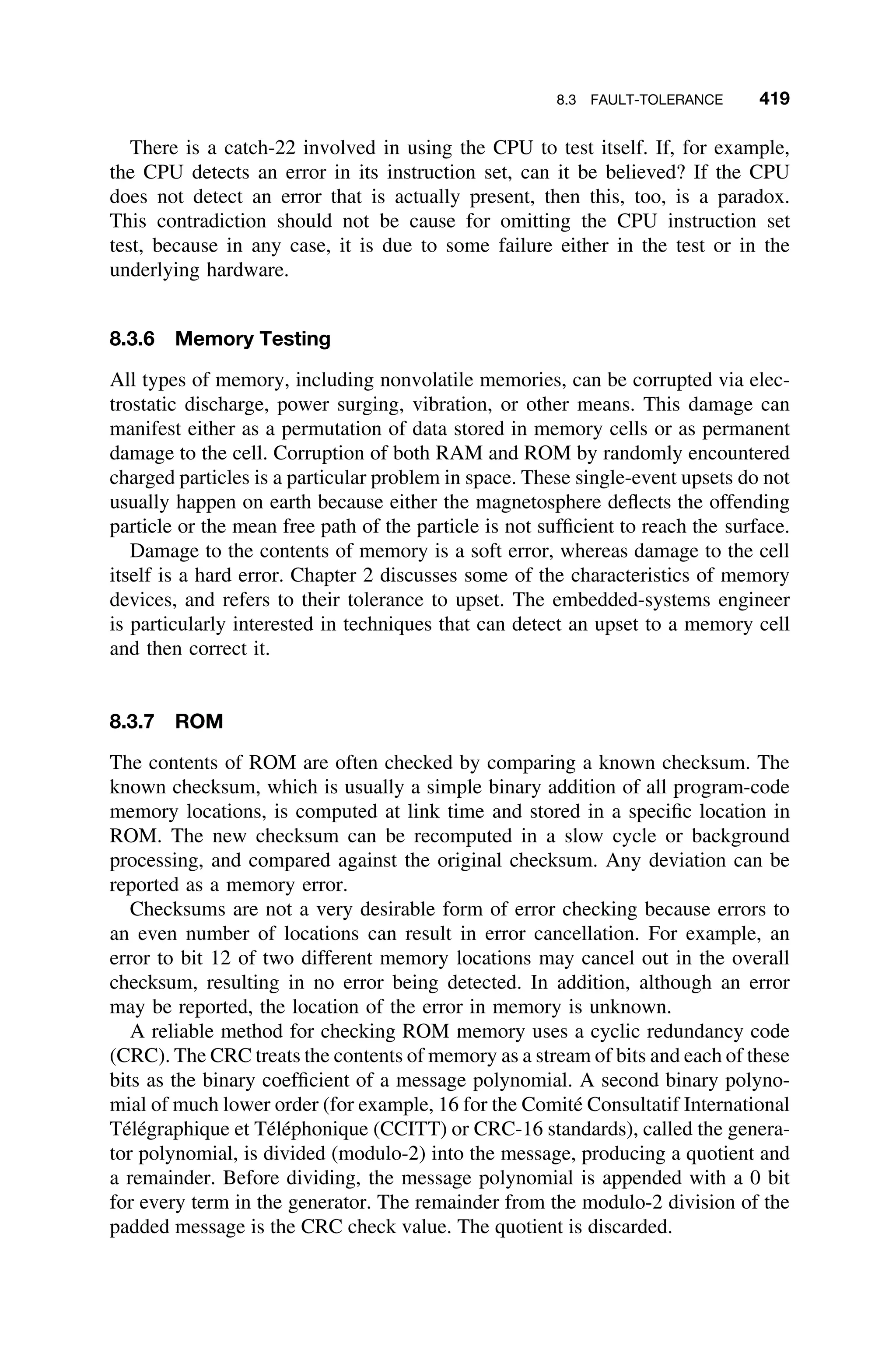 8.3 FAULT-TOLERANCE 419
There is a catch-22 involved in using the CPU to test itself. If, for example,
the CPU detects an error in its instruction set, can it be believed? If the CPU
does not detect an error that is actually present, then this, too, is a paradox.
This contradiction should not be cause for omitting the CPU instruction set
test, because in any case, it is due to some failure either in the test or in the
underlying hardware.
8.3.6 Memory Testing
All types of memory, including nonvolatile memories, can be corrupted via elec-
trostatic discharge, power surging, vibration, or other means. This damage can
manifest either as a permutation of data stored in memory cells or as permanent
damage to the cell. Corruption of both RAM and ROM by randomly encountered
charged particles is a particular problem in space. These single-event upsets do not
usually happen on earth because either the magnetosphere deﬂects the offending
particle or the mean free path of the particle is not sufﬁcient to reach the surface.
Damage to the contents of memory is a soft error, whereas damage to the cell
itself is a hard error. Chapter 2 discusses some of the characteristics of memory
devices, and refers to their tolerance to upset. The embedded-systems engineer
is particularly interested in techniques that can detect an upset to a memory cell
and then correct it.
8.3.7 ROM
The contents of ROM are often checked by comparing a known checksum. The
known checksum, which is usually a simple binary addition of all program-code
memory locations, is computed at link time and stored in a speciﬁc location in
ROM. The new checksum can be recomputed in a slow cycle or background
processing, and compared against the original checksum. Any deviation can be
reported as a memory error.
Checksums are not a very desirable form of error checking because errors to
an even number of locations can result in error cancellation. For example, an
error to bit 12 of two different memory locations may cancel out in the overall
checksum, resulting in no error being detected. In addition, although an error
may be reported, the location of the error in memory is unknown.
A reliable method for checking ROM memory uses a cyclic redundancy code
(CRC). The CRC treats the contents of memory as a stream of bits and each of these
bits as the binary coefﬁcient of a message polynomial. A second binary polyno-
mial of much lower order (for example, 16 for the Comité Consultatif International
Télégraphique et Téléphonique (CCITT) or CRC-16 standards), called the genera-
tor polynomial, is divided (modulo-2) into the message, producing a quotient and
a remainder. Before dividing, the message polynomial is appended with a 0 bit
for every term in the generator. The remainder from the modulo-2 division of the
padded message is the CRC check value. The quotient is discarded.
 