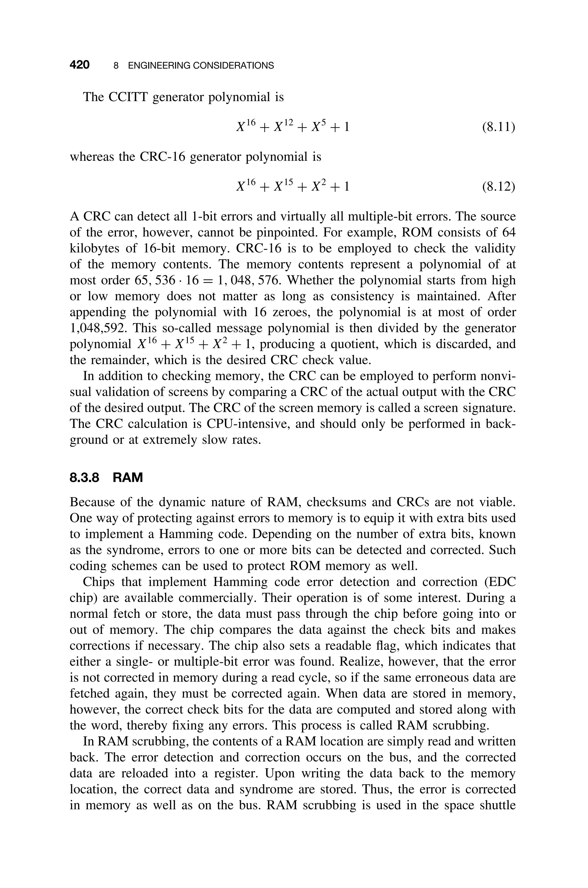 420 8 ENGINEERING CONSIDERATIONS
The CCITT generator polynomial is
X16
+ X12
+ X5
+ 1 (8.11)
whereas the CRC-16 generator polynomial is
X16
+ X15
+ X2
+ 1 (8.12)
A CRC can detect all 1-bit errors and virtually all multiple-bit errors. The source
of the error, however, cannot be pinpointed. For example, ROM consists of 64
kilobytes of 16-bit memory. CRC-16 is to be employed to check the validity
of the memory contents. The memory contents represent a polynomial of at
most order 65, 536 · 16 = 1, 048, 576. Whether the polynomial starts from high
or low memory does not matter as long as consistency is maintained. After
appending the polynomial with 16 zeroes, the polynomial is at most of order
1,048,592. This so-called message polynomial is then divided by the generator
polynomial X16
+ X15
+ X2
+ 1, producing a quotient, which is discarded, and
the remainder, which is the desired CRC check value.
In addition to checking memory, the CRC can be employed to perform nonvi-
sual validation of screens by comparing a CRC of the actual output with the CRC
of the desired output. The CRC of the screen memory is called a screen signature.
The CRC calculation is CPU-intensive, and should only be performed in back-
ground or at extremely slow rates.
8.3.8 RAM
Because of the dynamic nature of RAM, checksums and CRCs are not viable.
One way of protecting against errors to memory is to equip it with extra bits used
to implement a Hamming code. Depending on the number of extra bits, known
as the syndrome, errors to one or more bits can be detected and corrected. Such
coding schemes can be used to protect ROM memory as well.
Chips that implement Hamming code error detection and correction (EDC
chip) are available commercially. Their operation is of some interest. During a
normal fetch or store, the data must pass through the chip before going into or
out of memory. The chip compares the data against the check bits and makes
corrections if necessary. The chip also sets a readable ﬂag, which indicates that
either a single- or multiple-bit error was found. Realize, however, that the error
is not corrected in memory during a read cycle, so if the same erroneous data are
fetched again, they must be corrected again. When data are stored in memory,
however, the correct check bits for the data are computed and stored along with
the word, thereby ﬁxing any errors. This process is called RAM scrubbing.
In RAM scrubbing, the contents of a RAM location are simply read and written
back. The error detection and correction occurs on the bus, and the corrected
data are reloaded into a register. Upon writing the data back to the memory
location, the correct data and syndrome are stored. Thus, the error is corrected
in memory as well as on the bus. RAM scrubbing is used in the space shuttle
 