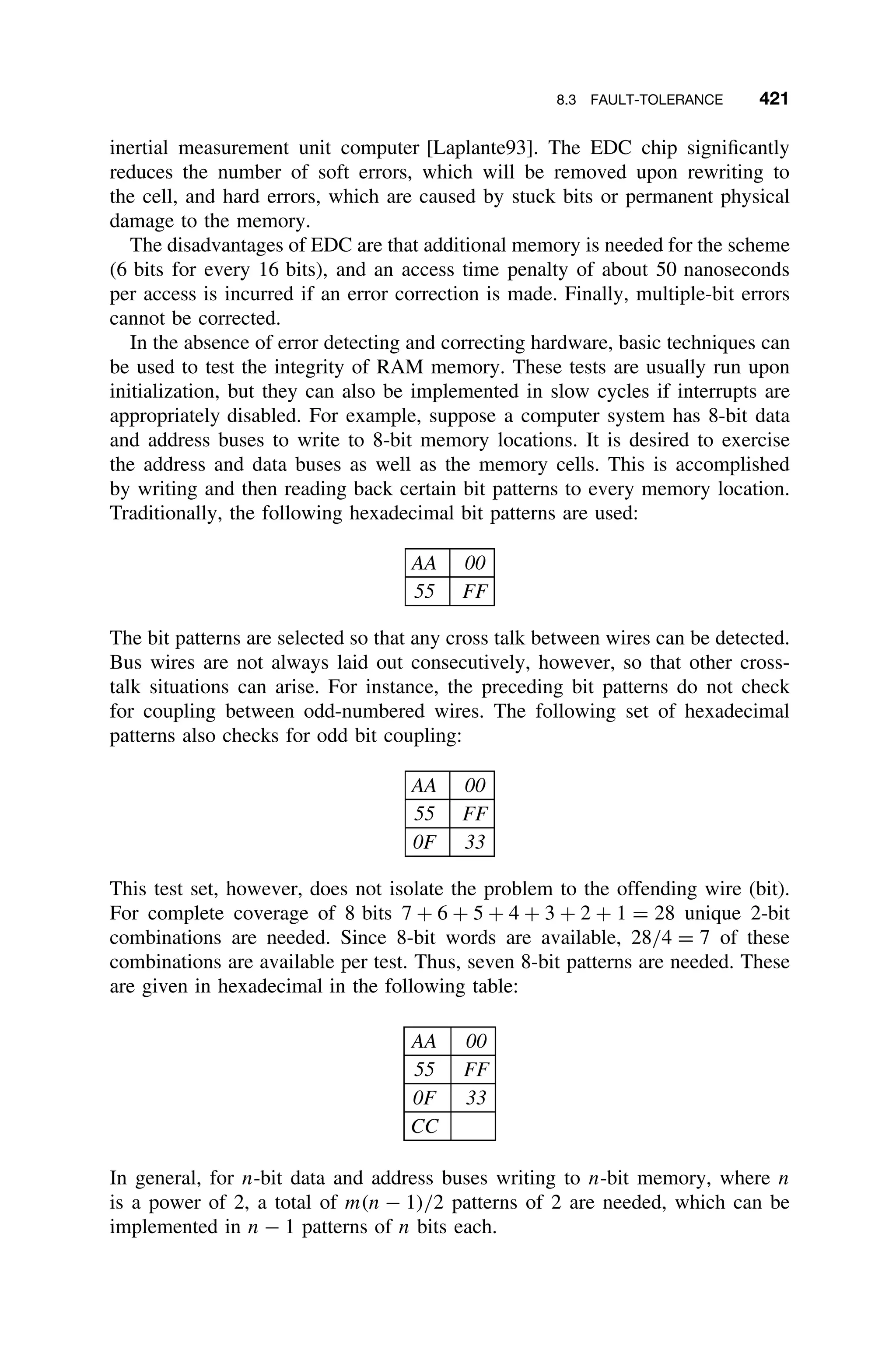 8.3 FAULT-TOLERANCE 421
inertial measurement unit computer [Laplante93]. The EDC chip signiﬁcantly
reduces the number of soft errors, which will be removed upon rewriting to
the cell, and hard errors, which are caused by stuck bits or permanent physical
damage to the memory.
The disadvantages of EDC are that additional memory is needed for the scheme
(6 bits for every 16 bits), and an access time penalty of about 50 nanoseconds
per access is incurred if an error correction is made. Finally, multiple-bit errors
cannot be corrected.
In the absence of error detecting and correcting hardware, basic techniques can
be used to test the integrity of RAM memory. These tests are usually run upon
initialization, but they can also be implemented in slow cycles if interrupts are
appropriately disabled. For example, suppose a computer system has 8-bit data
and address buses to write to 8-bit memory locations. It is desired to exercise
the address and data buses as well as the memory cells. This is accomplished
by writing and then reading back certain bit patterns to every memory location.
Traditionally, the following hexadecimal bit patterns are used:
AA 00
55 FF
The bit patterns are selected so that any cross talk between wires can be detected.
Bus wires are not always laid out consecutively, however, so that other cross-
talk situations can arise. For instance, the preceding bit patterns do not check
for coupling between odd-numbered wires. The following set of hexadecimal
patterns also checks for odd bit coupling:
AA 00
55 FF
0F 33
This test set, however, does not isolate the problem to the offending wire (bit).
For complete coverage of 8 bits 7 + 6 + 5 + 4 + 3 + 2 + 1 = 28 unique 2-bit
combinations are needed. Since 8-bit words are available, 28/4 = 7 of these
combinations are available per test. Thus, seven 8-bit patterns are needed. These
are given in hexadecimal in the following table:
AA 00
55 FF
0F 33
CC
In general, for n-bit data and address buses writing to n-bit memory, where n
is a power of 2, a total of m(n − 1)/2 patterns of 2 are needed, which can be
implemented in n − 1 patterns of n bits each.
 
