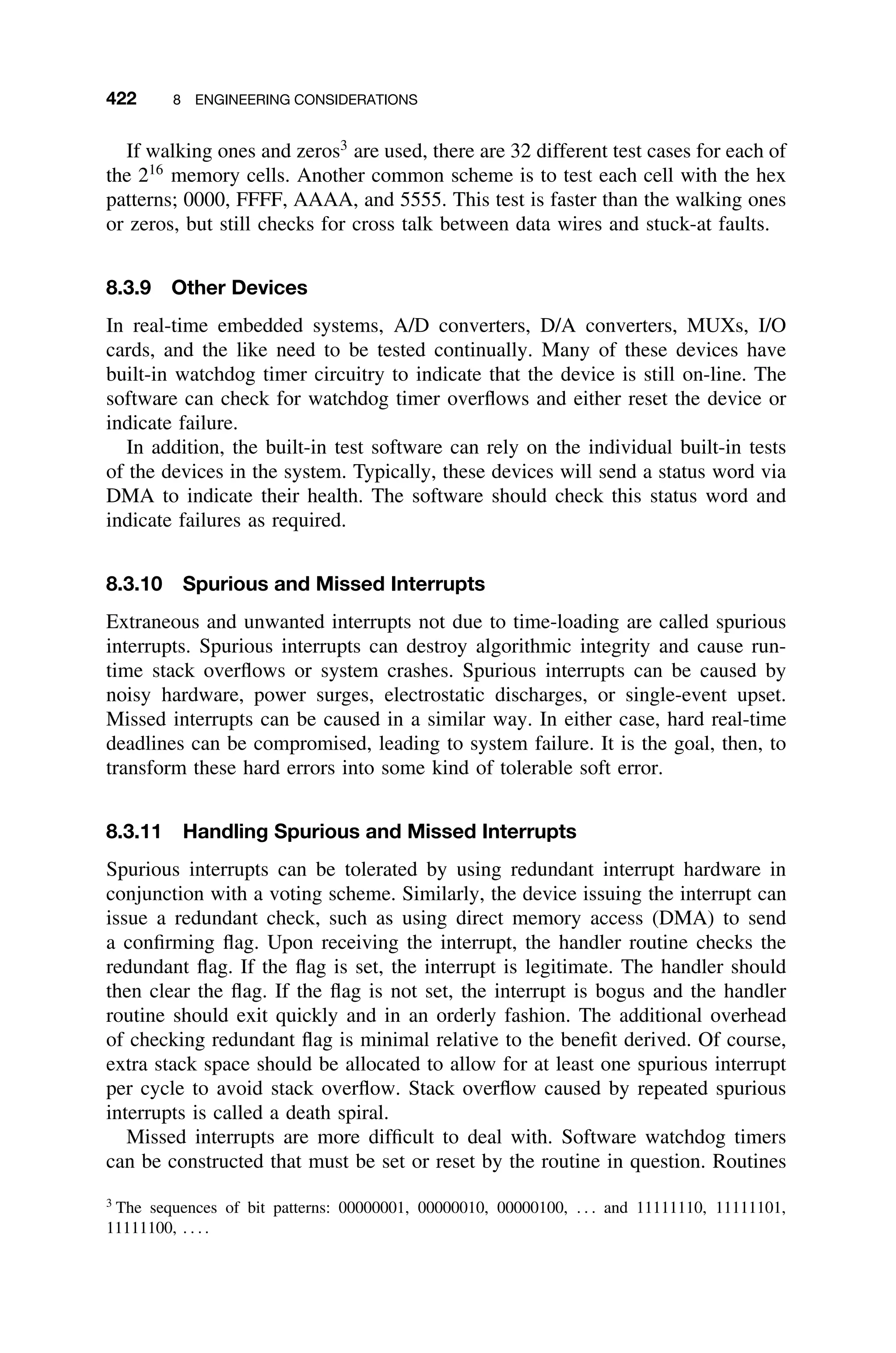 422 8 ENGINEERING CONSIDERATIONS
If walking ones and zeros3
are used, there are 32 different test cases for each of
the 216
memory cells. Another common scheme is to test each cell with the hex
patterns; 0000, FFFF, AAAA, and 5555. This test is faster than the walking ones
or zeros, but still checks for cross talk between data wires and stuck-at faults.
8.3.9 Other Devices
In real-time embedded systems, A/D converters, D/A converters, MUXs, I/O
cards, and the like need to be tested continually. Many of these devices have
built-in watchdog timer circuitry to indicate that the device is still on-line. The
software can check for watchdog timer overﬂows and either reset the device or
indicate failure.
In addition, the built-in test software can rely on the individual built-in tests
of the devices in the system. Typically, these devices will send a status word via
DMA to indicate their health. The software should check this status word and
indicate failures as required.
8.3.10 Spurious and Missed Interrupts
Extraneous and unwanted interrupts not due to time-loading are called spurious
interrupts. Spurious interrupts can destroy algorithmic integrity and cause run-
time stack overﬂows or system crashes. Spurious interrupts can be caused by
noisy hardware, power surges, electrostatic discharges, or single-event upset.
Missed interrupts can be caused in a similar way. In either case, hard real-time
deadlines can be compromised, leading to system failure. It is the goal, then, to
transform these hard errors into some kind of tolerable soft error.
8.3.11 Handling Spurious and Missed Interrupts
Spurious interrupts can be tolerated by using redundant interrupt hardware in
conjunction with a voting scheme. Similarly, the device issuing the interrupt can
issue a redundant check, such as using direct memory access (DMA) to send
a conﬁrming ﬂag. Upon receiving the interrupt, the handler routine checks the
redundant ﬂag. If the ﬂag is set, the interrupt is legitimate. The handler should
then clear the ﬂag. If the ﬂag is not set, the interrupt is bogus and the handler
routine should exit quickly and in an orderly fashion. The additional overhead
of checking redundant ﬂag is minimal relative to the beneﬁt derived. Of course,
extra stack space should be allocated to allow for at least one spurious interrupt
per cycle to avoid stack overﬂow. Stack overﬂow caused by repeated spurious
interrupts is called a death spiral.
Missed interrupts are more difﬁcult to deal with. Software watchdog timers
can be constructed that must be set or reset by the routine in question. Routines
3
The sequences of bit patterns: 00000001, 00000010, 00000100, . . . and 11111110, 11111101,
11111100, . . . .
 