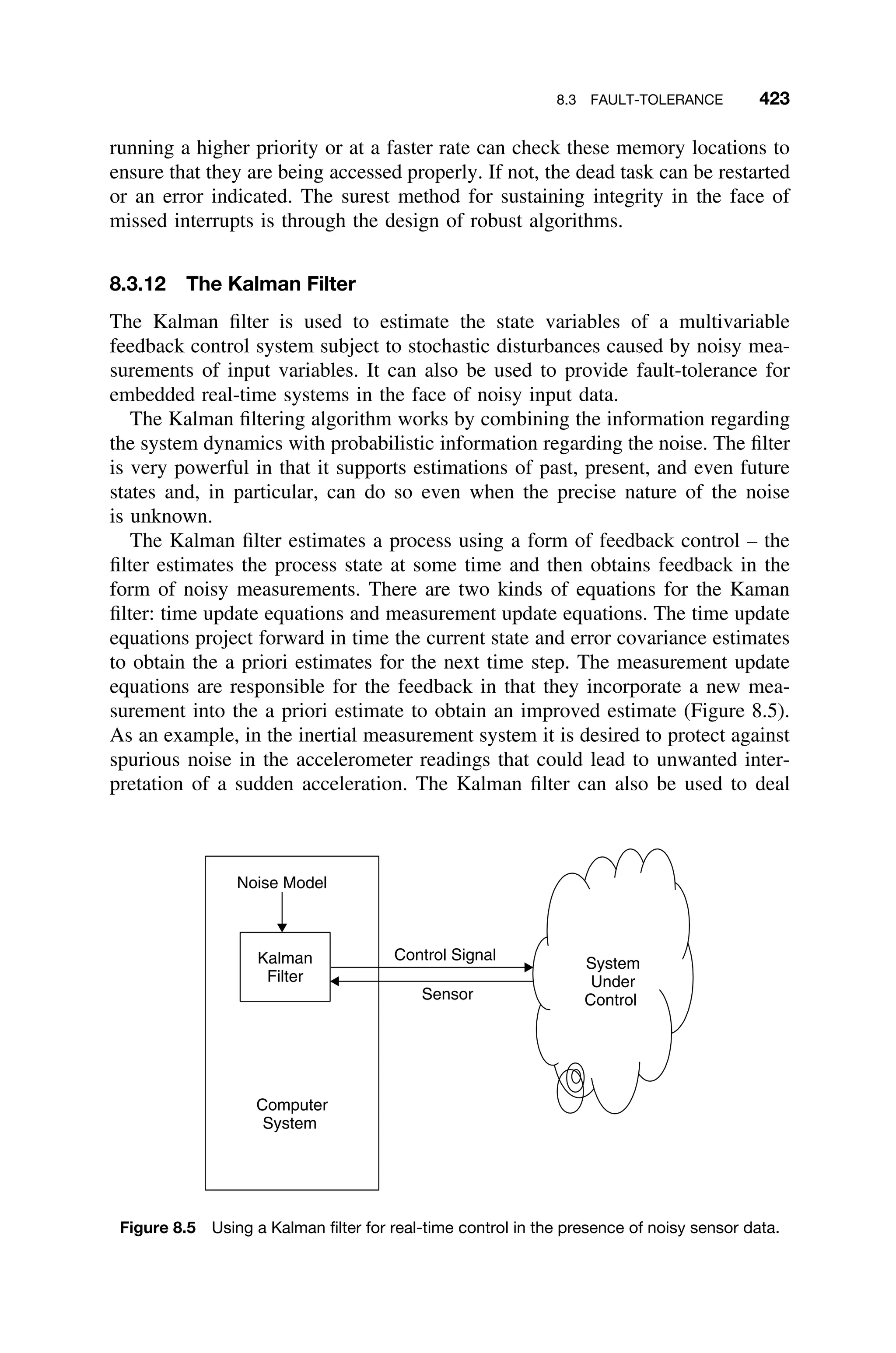 8.3 FAULT-TOLERANCE 423
running a higher priority or at a faster rate can check these memory locations to
ensure that they are being accessed properly. If not, the dead task can be restarted
or an error indicated. The surest method for sustaining integrity in the face of
missed interrupts is through the design of robust algorithms.
8.3.12 The Kalman Filter
The Kalman ﬁlter is used to estimate the state variables of a multivariable
feedback control system subject to stochastic disturbances caused by noisy mea-
surements of input variables. It can also be used to provide fault-tolerance for
embedded real-time systems in the face of noisy input data.
The Kalman ﬁltering algorithm works by combining the information regarding
the system dynamics with probabilistic information regarding the noise. The ﬁlter
is very powerful in that it supports estimations of past, present, and even future
states and, in particular, can do so even when the precise nature of the noise
is unknown.
The Kalman ﬁlter estimates a process using a form of feedback control – the
ﬁlter estimates the process state at some time and then obtains feedback in the
form of noisy measurements. There are two kinds of equations for the Kaman
ﬁlter: time update equations and measurement update equations. The time update
equations project forward in time the current state and error covariance estimates
to obtain the a priori estimates for the next time step. The measurement update
equations are responsible for the feedback in that they incorporate a new mea-
surement into the a priori estimate to obtain an improved estimate (Figure 8.5).
As an example, in the inertial measurement system it is desired to protect against
spurious noise in the accelerometer readings that could lead to unwanted inter-
pretation of a sudden acceleration. The Kalman ﬁlter can also be used to deal
Computer
System
Sensor
Control Signal
Kalman
Filter
Noise Model
System
Under
Control
Figure 8.5 Using a Kalman ﬁlter for real-time control in the presence of noisy sensor data.
 