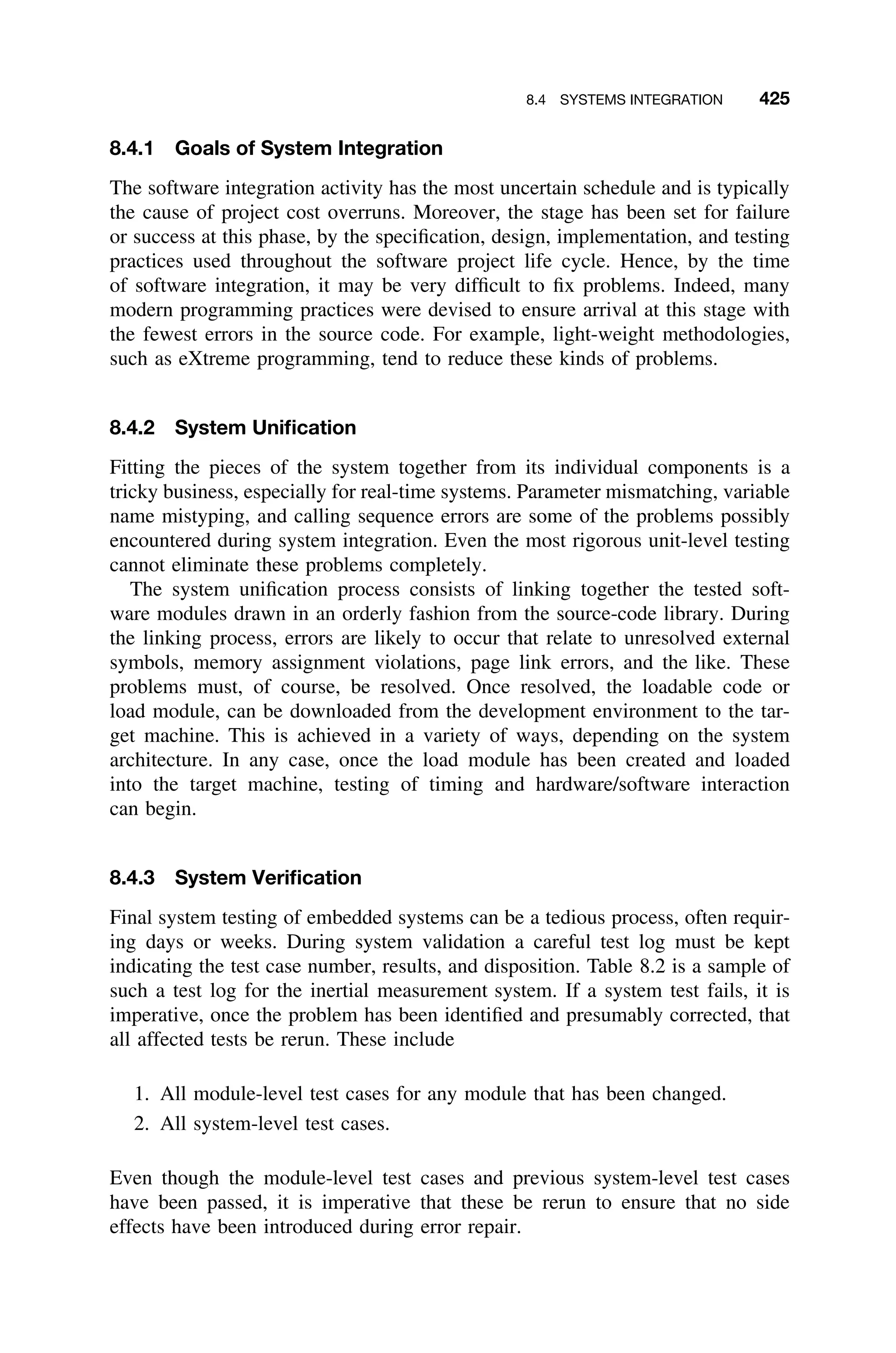 8.4 SYSTEMS INTEGRATION 425
8.4.1 Goals of System Integration
The software integration activity has the most uncertain schedule and is typically
the cause of project cost overruns. Moreover, the stage has been set for failure
or success at this phase, by the speciﬁcation, design, implementation, and testing
practices used throughout the software project life cycle. Hence, by the time
of software integration, it may be very difﬁcult to ﬁx problems. Indeed, many
modern programming practices were devised to ensure arrival at this stage with
the fewest errors in the source code. For example, light-weight methodologies,
such as eXtreme programming, tend to reduce these kinds of problems.
8.4.2 System Uniﬁcation
Fitting the pieces of the system together from its individual components is a
tricky business, especially for real-time systems. Parameter mismatching, variable
name mistyping, and calling sequence errors are some of the problems possibly
encountered during system integration. Even the most rigorous unit-level testing
cannot eliminate these problems completely.
The system uniﬁcation process consists of linking together the tested soft-
ware modules drawn in an orderly fashion from the source-code library. During
the linking process, errors are likely to occur that relate to unresolved external
symbols, memory assignment violations, page link errors, and the like. These
problems must, of course, be resolved. Once resolved, the loadable code or
load module, can be downloaded from the development environment to the tar-
get machine. This is achieved in a variety of ways, depending on the system
architecture. In any case, once the load module has been created and loaded
into the target machine, testing of timing and hardware/software interaction
can begin.
8.4.3 System Veriﬁcation
Final system testing of embedded systems can be a tedious process, often requir-
ing days or weeks. During system validation a careful test log must be kept
indicating the test case number, results, and disposition. Table 8.2 is a sample of
such a test log for the inertial measurement system. If a system test fails, it is
imperative, once the problem has been identiﬁed and presumably corrected, that
all affected tests be rerun. These include
1. All module-level test cases for any module that has been changed.
2. All system-level test cases.
Even though the module-level test cases and previous system-level test cases
have been passed, it is imperative that these be rerun to ensure that no side
effects have been introduced during error repair.
 