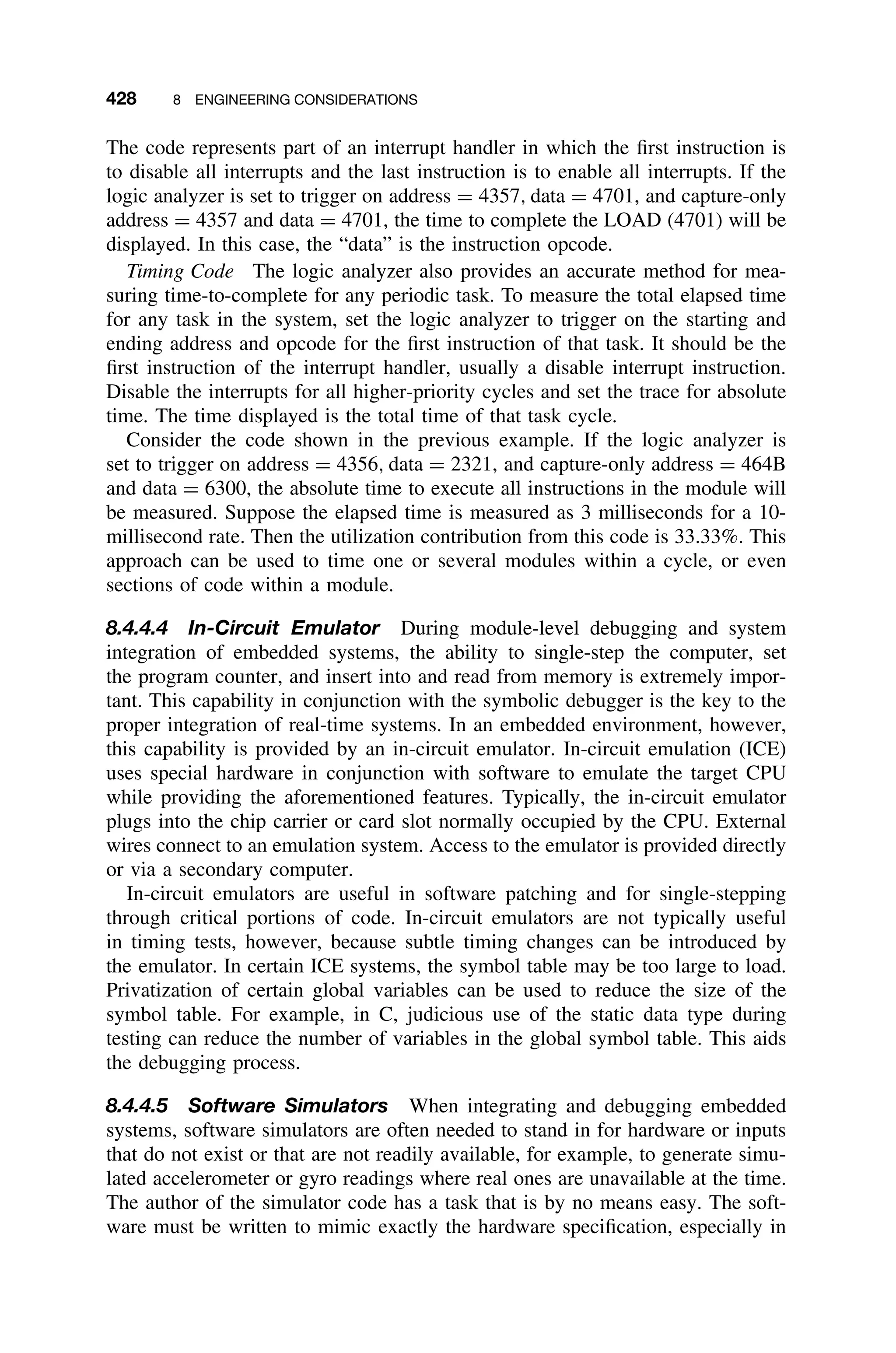 428 8 ENGINEERING CONSIDERATIONS
The code represents part of an interrupt handler in which the ﬁrst instruction is
to disable all interrupts and the last instruction is to enable all interrupts. If the
logic analyzer is set to trigger on address = 4357, data = 4701, and capture-only
address = 4357 and data = 4701, the time to complete the LOAD (4701) will be
displayed. In this case, the “data” is the instruction opcode.
Timing Code The logic analyzer also provides an accurate method for mea-
suring time-to-complete for any periodic task. To measure the total elapsed time
for any task in the system, set the logic analyzer to trigger on the starting and
ending address and opcode for the ﬁrst instruction of that task. It should be the
ﬁrst instruction of the interrupt handler, usually a disable interrupt instruction.
Disable the interrupts for all higher-priority cycles and set the trace for absolute
time. The time displayed is the total time of that task cycle.
Consider the code shown in the previous example. If the logic analyzer is
set to trigger on address = 4356, data = 2321, and capture-only address = 464B
and data = 6300, the absolute time to execute all instructions in the module will
be measured. Suppose the elapsed time is measured as 3 milliseconds for a 10-
millisecond rate. Then the utilization contribution from this code is 33.33%. This
approach can be used to time one or several modules within a cycle, or even
sections of code within a module.
8.4.4.4 In-Circuit Emulator During module-level debugging and system
integration of embedded systems, the ability to single-step the computer, set
the program counter, and insert into and read from memory is extremely impor-
tant. This capability in conjunction with the symbolic debugger is the key to the
proper integration of real-time systems. In an embedded environment, however,
this capability is provided by an in-circuit emulator. In-circuit emulation (ICE)
uses special hardware in conjunction with software to emulate the target CPU
while providing the aforementioned features. Typically, the in-circuit emulator
plugs into the chip carrier or card slot normally occupied by the CPU. External
wires connect to an emulation system. Access to the emulator is provided directly
or via a secondary computer.
In-circuit emulators are useful in software patching and for single-stepping
through critical portions of code. In-circuit emulators are not typically useful
in timing tests, however, because subtle timing changes can be introduced by
the emulator. In certain ICE systems, the symbol table may be too large to load.
Privatization of certain global variables can be used to reduce the size of the
symbol table. For example, in C, judicious use of the static data type during
testing can reduce the number of variables in the global symbol table. This aids
the debugging process.
8.4.4.5 Software Simulators When integrating and debugging embedded
systems, software simulators are often needed to stand in for hardware or inputs
that do not exist or that are not readily available, for example, to generate simu-
lated accelerometer or gyro readings where real ones are unavailable at the time.
The author of the simulator code has a task that is by no means easy. The soft-
ware must be written to mimic exactly the hardware speciﬁcation, especially in
 
