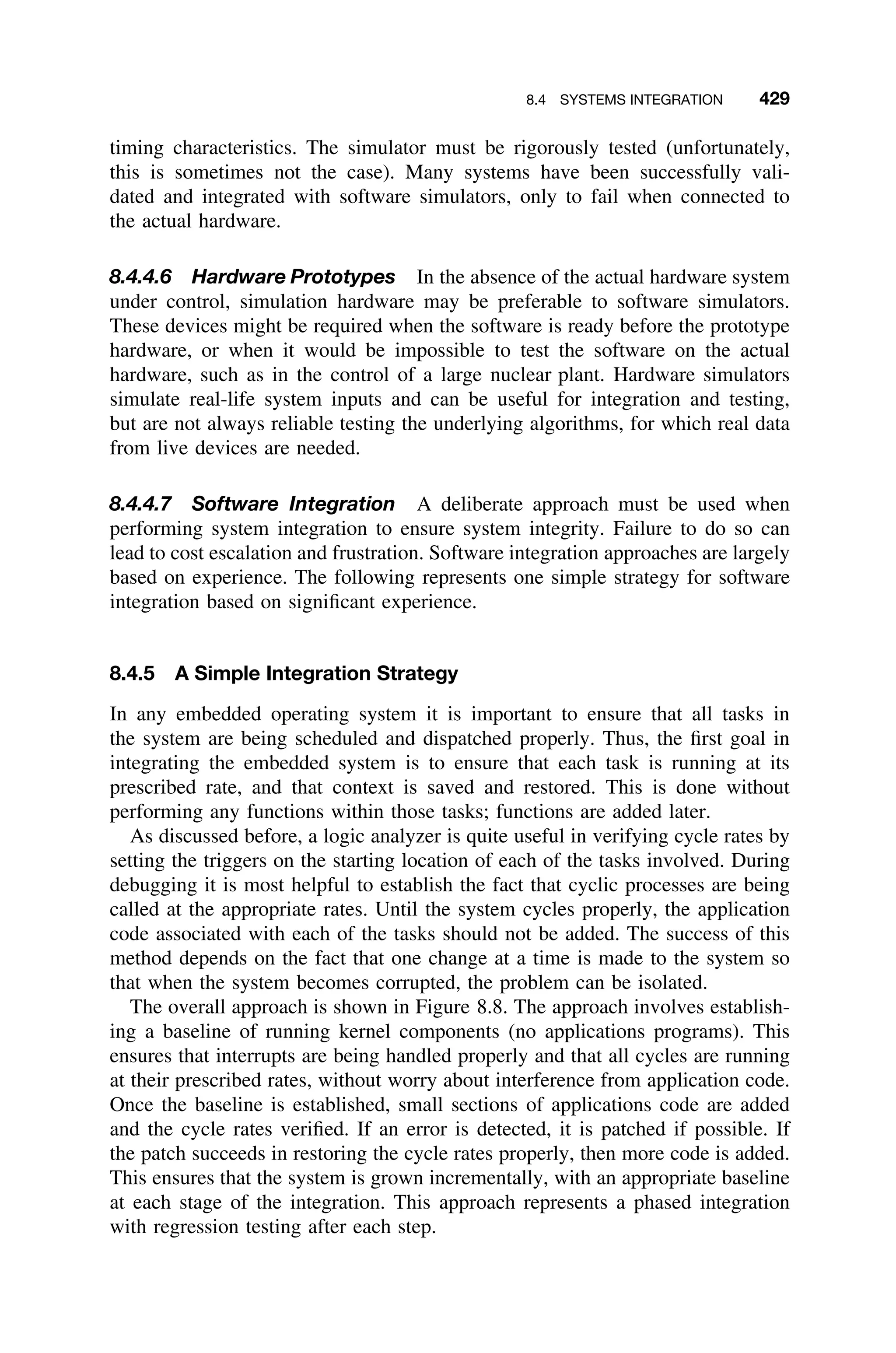 8.4 SYSTEMS INTEGRATION 429
timing characteristics. The simulator must be rigorously tested (unfortunately,
this is sometimes not the case). Many systems have been successfully vali-
dated and integrated with software simulators, only to fail when connected to
the actual hardware.
8.4.4.6 Hardware Prototypes In the absence of the actual hardware system
under control, simulation hardware may be preferable to software simulators.
These devices might be required when the software is ready before the prototype
hardware, or when it would be impossible to test the software on the actual
hardware, such as in the control of a large nuclear plant. Hardware simulators
simulate real-life system inputs and can be useful for integration and testing,
but are not always reliable testing the underlying algorithms, for which real data
from live devices are needed.
8.4.4.7 Software Integration A deliberate approach must be used when
performing system integration to ensure system integrity. Failure to do so can
lead to cost escalation and frustration. Software integration approaches are largely
based on experience. The following represents one simple strategy for software
integration based on signiﬁcant experience.
8.4.5 A Simple Integration Strategy
In any embedded operating system it is important to ensure that all tasks in
the system are being scheduled and dispatched properly. Thus, the ﬁrst goal in
integrating the embedded system is to ensure that each task is running at its
prescribed rate, and that context is saved and restored. This is done without
performing any functions within those tasks; functions are added later.
As discussed before, a logic analyzer is quite useful in verifying cycle rates by
setting the triggers on the starting location of each of the tasks involved. During
debugging it is most helpful to establish the fact that cyclic processes are being
called at the appropriate rates. Until the system cycles properly, the application
code associated with each of the tasks should not be added. The success of this
method depends on the fact that one change at a time is made to the system so
that when the system becomes corrupted, the problem can be isolated.
The overall approach is shown in Figure 8.8. The approach involves establish-
ing a baseline of running kernel components (no applications programs). This
ensures that interrupts are being handled properly and that all cycles are running
at their prescribed rates, without worry about interference from application code.
Once the baseline is established, small sections of applications code are added
and the cycle rates veriﬁed. If an error is detected, it is patched if possible. If
the patch succeeds in restoring the cycle rates properly, then more code is added.
This ensures that the system is grown incrementally, with an appropriate baseline
at each stage of the integration. This approach represents a phased integration
with regression testing after each step.
 